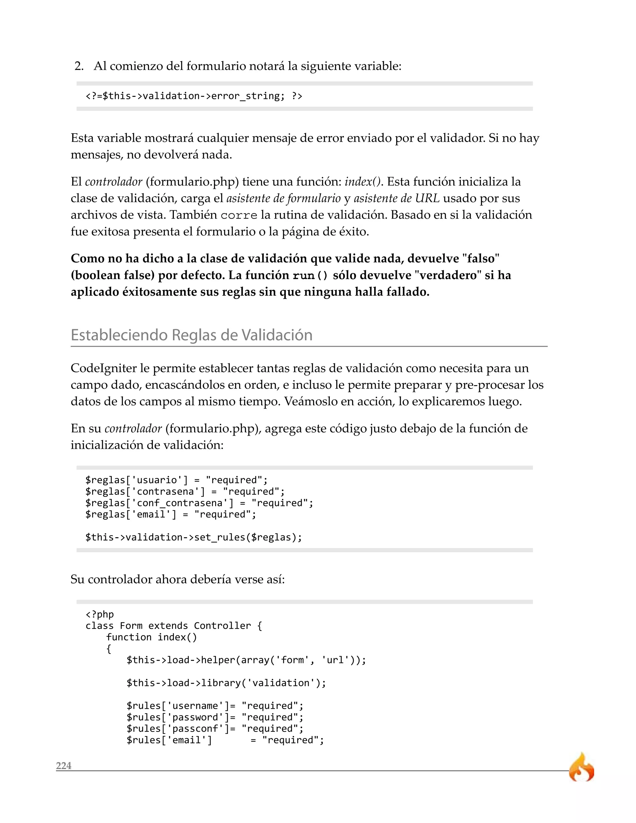 2. Al comienzo del formulario notará la siguiente variable:

       <?=$this->validation->error_string; ?>



  Esta variable mostrará cualquier mensaje de error enviado por el validador. Si no hay
  mensajes, no devolverá nada.

  El controlador (formulario.php) tiene una función: index(). Esta función inicializa la
  clase de validación, carga el asistente de formulario y asistente de URL usado por sus
  archivos de vista. También corre la rutina de validación. Basado en si la validación
  fue exitosa presenta el formulario o la página de éxito.

  Como no ha dicho a la clase de validación que valide nada, devuelve "falso"
  (boolean false) por defecto. La función run() sólo devuelve "verdadero" si ha
  aplicado éxitosamente sus reglas sin que ninguna halla fallado.


  Estableciendo Reglas de Validación
  CodeIgniter le permite establecer tantas reglas de validación como necesita para un
  campo dado, encascándolos en orden, e incluso le permite preparar y pre-procesar los
  datos de los campos al mismo tiempo. Veámoslo en acción, lo explicaremos luego.

  En su controlador (formulario.php), agrega este código justo debajo de la función de
  inicialización de validación:

       $reglas['usuario'] = "required";
       $reglas['contrasena'] = "required";
       $reglas['conf_contrasena'] = "required";
       $reglas['email'] = "required";

       $this->validation->set_rules($reglas);



  Su controlador ahora debería verse así:

       <?php
       class Form extends Controller {
           function index()
           {
               $this->load->helper(array('form', 'url'));

               $this->load->library('validation');

               $rules['username']= "required";
               $rules['password']= "required";
               $rules['passconf']= "required";
               $rules['email']       = "required";

224
 