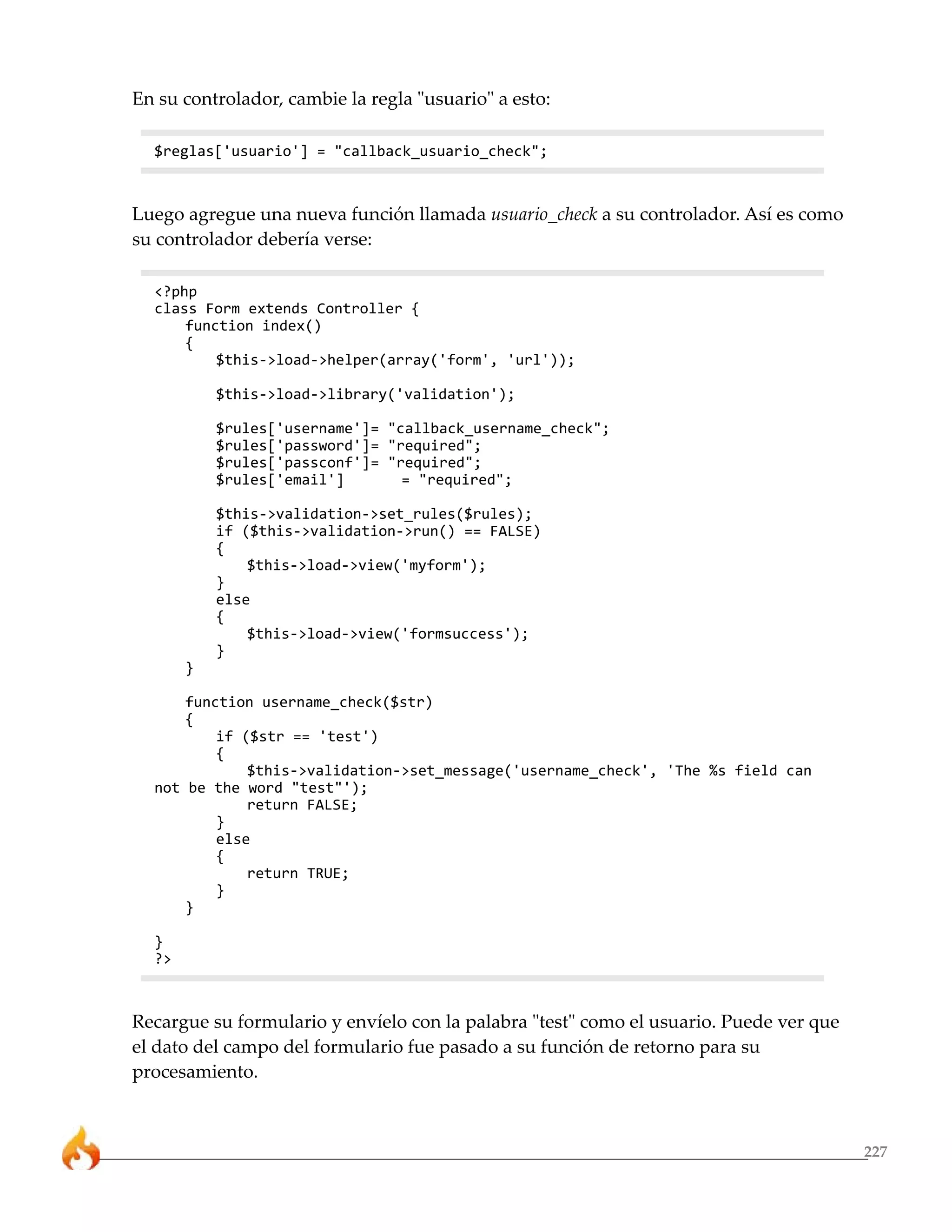 En su controlador, cambie la regla "usuario" a esto:

  $reglas['usuario'] = "callback_usuario_check";



Luego agregue una nueva función llamada usuario_check a su controlador. Así es como
su controlador debería verse:

  <?php
  class Form extends Controller {
      function index()
      {
          $this->load->helper(array('form', 'url'));

           $this->load->library('validation');

           $rules['username']= "callback_username_check";
           $rules['password']= "required";
           $rules['passconf']= "required";
           $rules['email']       = "required";

           $this->validation->set_rules($rules);
           if ($this->validation->run() == FALSE)
           {
               $this->load->view('myform');
           }
           else
           {
               $this->load->view('formsuccess');
           }
       }

      function username_check($str)
      {
          if ($str == 'test')
          {
              $this->validation->set_message('username_check', 'The %s field can
  not be the word "test"');
              return FALSE;
          }
          else
          {
              return TRUE;
          }
      }

  }
  ?>



Recargue su formulario y envíelo con la palabra "test" como el usuario. Puede ver que
el dato del campo del formulario fue pasado a su función de retorno para su
procesamiento.



                                                                                        227
 