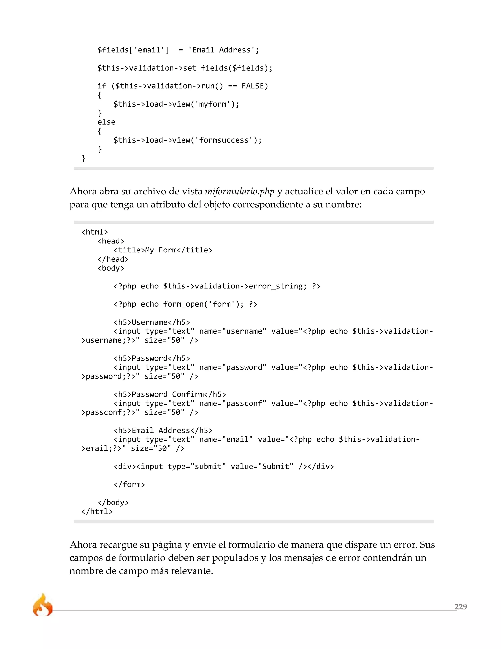 $fields['email']   = 'Email Address';

      $this->validation->set_fields($fields);

      if ($this->validation->run() == FALSE)
      {
          $this->load->view('myform');
      }
      else
      {
          $this->load->view('formsuccess');
      }
  }



Ahora abra su archivo de vista miformulario.php y actualice el valor en cada campo
para que tenga un atributo del objeto correspondiente a su nombre:

  <html>
      <head>
          <title>My Form</title>
      </head>
      <body>

          <?php echo $this->validation->error_string; ?>

          <?php echo form_open('form'); ?>

         <h5>Username</h5>
         <input type="text" name="username" value="<?php echo $this->validation-
  >username;?>" size="50" />

         <h5>Password</h5>
         <input type="text" name="password" value="<?php echo $this->validation-
  >password;?>" size="50" />

         <h5>Password Confirm</h5>
         <input type="text" name="passconf" value="<?php echo $this->validation-
  >passconf;?>" size="50" />

         <h5>Email Address</h5>
         <input type="text" name="email" value="<?php echo $this->validation-
  >email;?>" size="50" />

          <div><input type="submit" value="Submit" /></div>

          </form>

      </body>
  </html>



Ahora recargue su página y envíe el formulario de manera que dispare un error. Sus
campos de formulario deben ser populados y los mensajes de error contendrán un
nombre de campo más relevante.


                                                                                     229
 