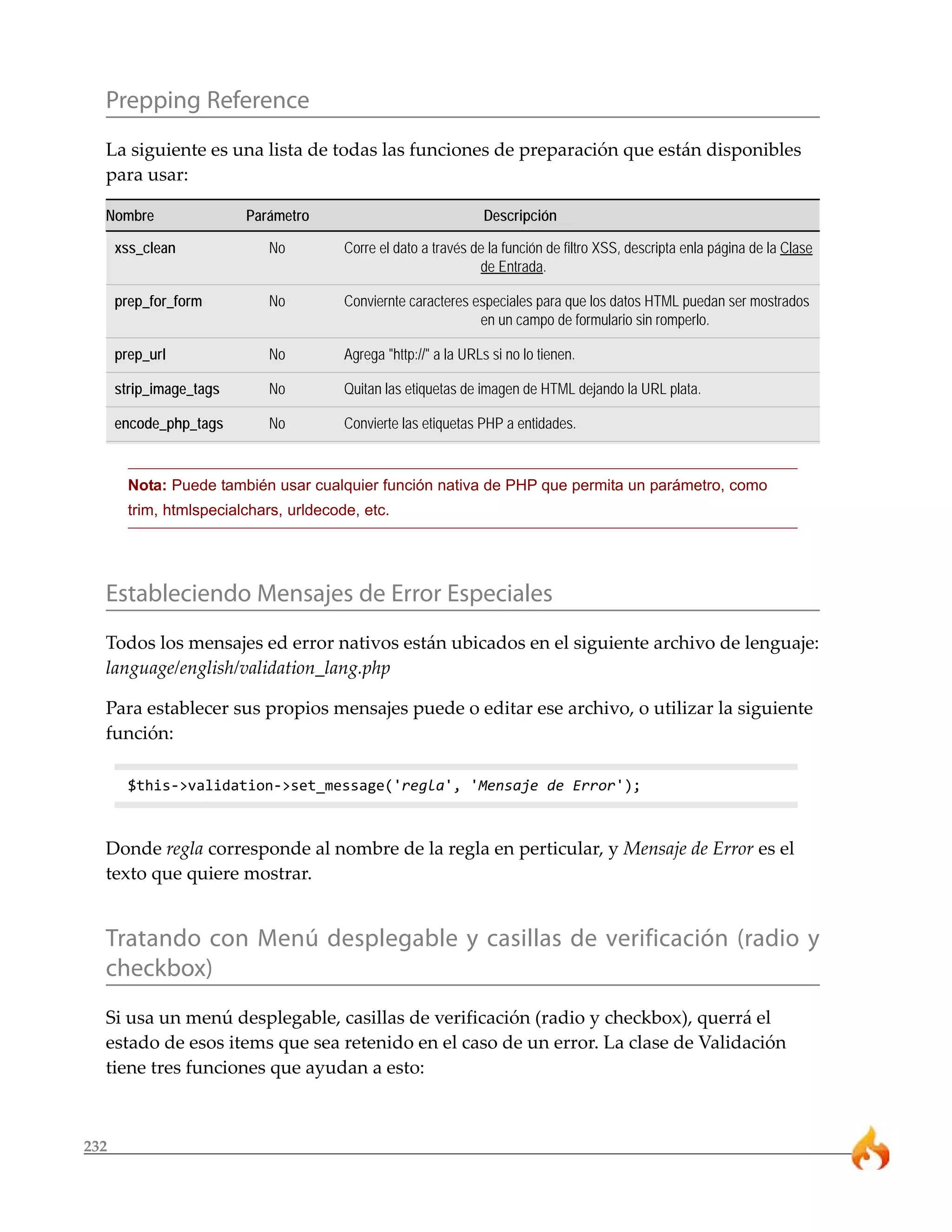 Prepping Reference
  La siguiente es una lista de todas las funciones de preparación que están disponibles
  para usar:

  Nombre                 Parámetro                               Descripción

      xss_clean              No         Corre el dato a través de la función de filtro XSS, descripta enla página de la Clase
                                                                de Entrada.

      prep_for_form          No         Conviernte caracteres especiales para que los datos HTML puedan ser mostrados
                                                               en un campo de formulario sin romperlo.

      prep_url               No         Agrega "http://" a la URLs si no lo tienen.

      strip_image_tags       No         Quitan las etiquetas de imagen de HTML dejando la URL plata.

      encode_php_tags        No         Convierte las etiquetas PHP a entidades.


        Nota: Puede también usar cualquier función nativa de PHP que permita un parámetro, como
        trim, htmlspecialchars, urldecode, etc.




  Estableciendo Mensajes de Error Especiales
  Todos los mensajes ed error nativos están ubicados en el siguiente archivo de lenguaje:
  language/english/validation_lang.php

  Para establecer sus propios mensajes puede o editar ese archivo, o utilizar la siguiente
  función:

        $this->validation->set_message('regla', 'Mensaje de Error');



  Donde regla corresponde al nombre de la regla en perticular, y Mensaje de Error es el
  texto que quiere mostrar.


  Tratando con Menú desplegable y casillas de verificación (radio y
  checkbox)
  Si usa un menú desplegable, casillas de verificación (radio y checkbox), querrá el
  estado de esos items que sea retenido en el caso de un error. La clase de Validación
  tiene tres funciones que ayudan a esto:



232
 