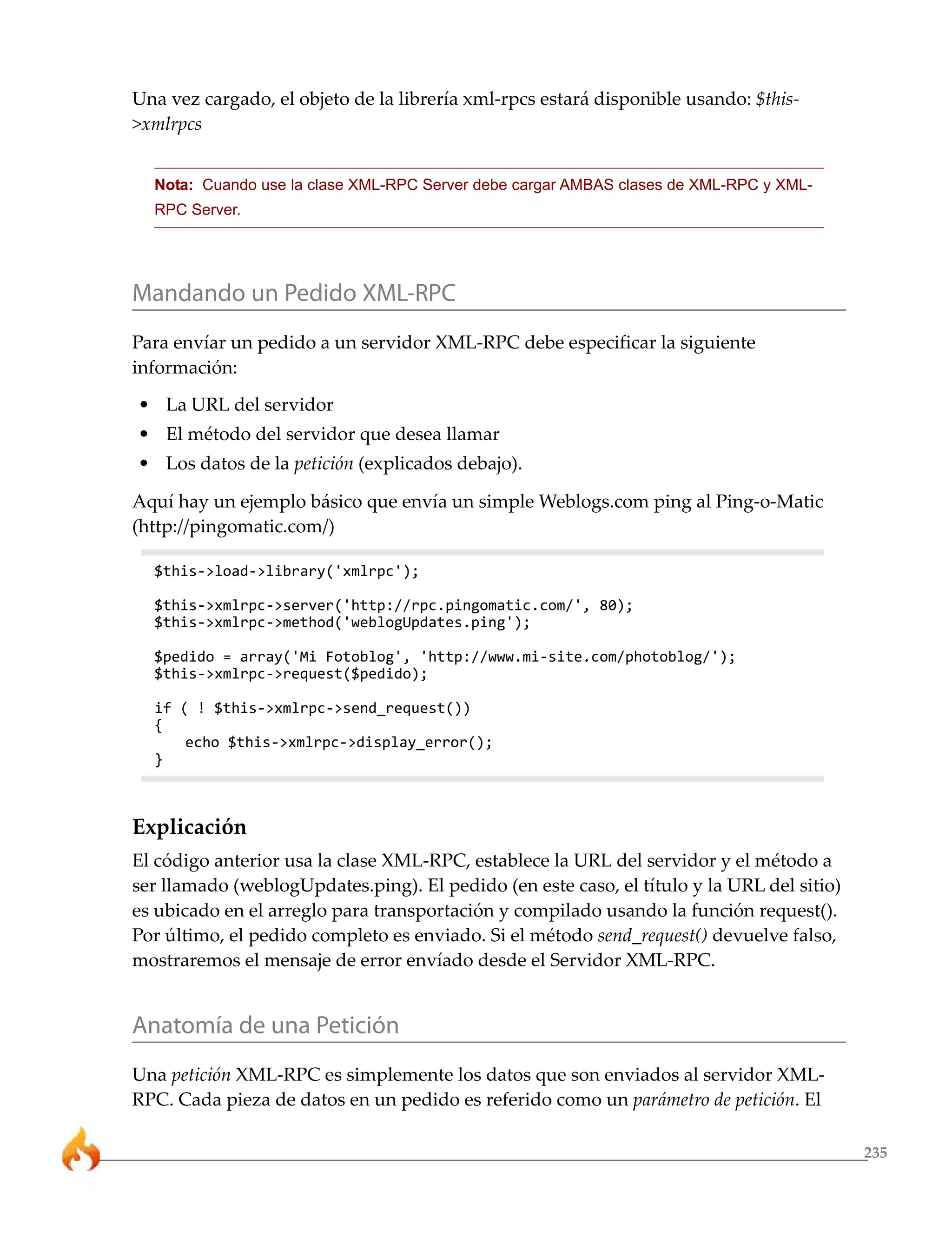 Una vez cargado, el objeto de la librería xml-rpcs estará disponible usando: $this-
>xmlrpcs


  Nota: Cuando use la clase XML-RPC Server debe cargar AMBAS clases de XML-RPC y XML-
  RPC Server.




Mandando un Pedido XML-RPC
Para envíar un pedido a un servidor XML-RPC debe especificar la siguiente
información:
• La URL del servidor
• El método del servidor que desea llamar
• Los datos de la petición (explicados debajo).

Aquí hay un ejemplo básico que envía un simple Weblogs.com ping al Ping-o-Matic
(http://pingomatic.com/)

  $this->load->library('xmlrpc');

  $this->xmlrpc->server('http://rpc.pingomatic.com/', 80);
  $this->xmlrpc->method('weblogUpdates.ping');

  $pedido = array('Mi Fotoblog', 'http://www.mi-site.com/photoblog/');
  $this->xmlrpc->request($pedido);

  if ( ! $this->xmlrpc->send_request())
  {
      echo $this->xmlrpc->display_error();
  }



Explicación
El código anterior usa la clase XML-RPC, establece la URL del servidor y el método a
ser llamado (weblogUpdates.ping). El pedido (en este caso, el título y la URL del sitio)
es ubicado en el arreglo para transportación y compilado usando la función request().
Por último, el pedido completo es enviado. Si el método send_request() devuelve falso,
mostraremos el mensaje de error envíado desde el Servidor XML-RPC.


Anatomía de una Petición
Una petición XML-RPC es simplemente los datos que son enviados al servidor XML-
RPC. Cada pieza de datos en un pedido es referido como un parámetro de petición. El

                                                                                           235
 