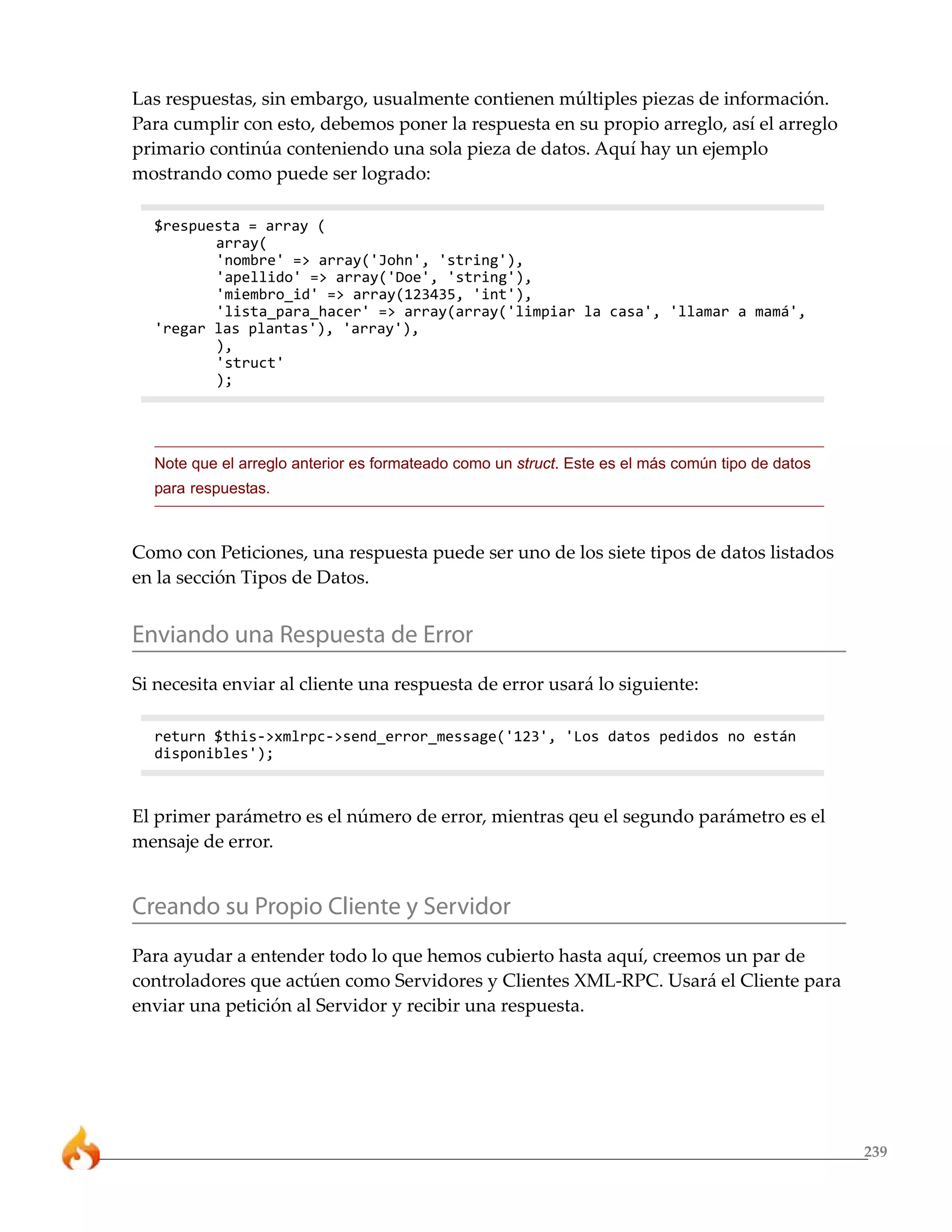 Las respuestas, sin embargo, usualmente contienen múltiples piezas de información.
Para cumplir con esto, debemos poner la respuesta en su propio arreglo, así el arreglo
primario continúa conteniendo una sola pieza de datos. Aquí hay un ejemplo
mostrando como puede ser logrado:

  $respuesta = array (
         array(
         'nombre' => array('John', 'string'),
         'apellido' => array('Doe', 'string'),
         'miembro_id' => array(123435, 'int'),
         'lista_para_hacer' => array(array('limpiar la casa', 'llamar a mamá',
  'regar las plantas'), 'array'),
         ),
         'struct'
         );




  Note que el arreglo anterior es formateado como un struct. Este es el más común tipo de datos
  para respuestas.



Como con Peticiones, una respuesta puede ser uno de los siete tipos de datos listados
en la sección Tipos de Datos.


Enviando una Respuesta de Error
Si necesita enviar al cliente una respuesta de error usará lo siguiente:

  return $this->xmlrpc->send_error_message('123', 'Los datos pedidos no están
  disponibles');



El primer parámetro es el número de error, mientras qeu el segundo parámetro es el
mensaje de error.


Creando su Propio Cliente y Servidor
Para ayudar a entender todo lo que hemos cubierto hasta aquí, creemos un par de
controladores que actúen como Servidores y Clientes XML-RPC. Usará el Cliente para
enviar una petición al Servidor y recibir una respuesta.




                                                                                                  239
 