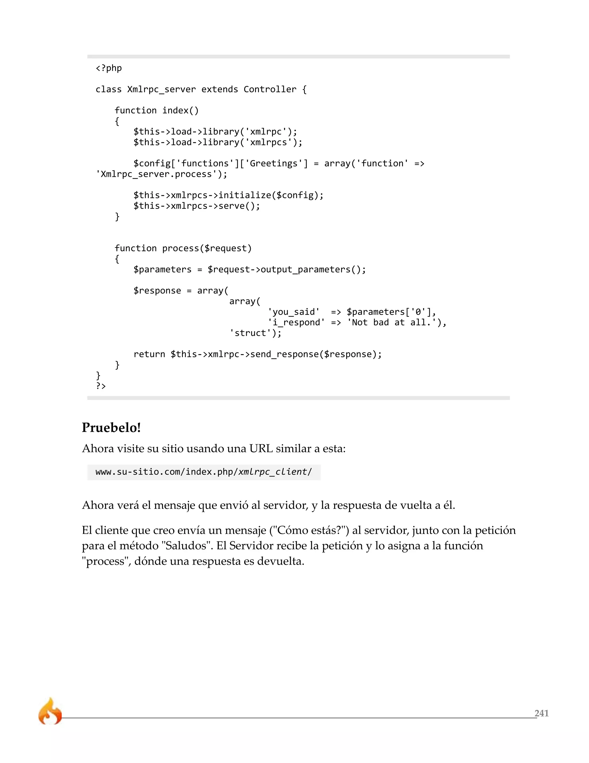 <?php

  class Xmlrpc_server extends Controller {

       function index()
       {
           $this->load->library('xmlrpc');
           $this->load->library('xmlrpcs');

         $config['functions']['Greetings'] = array('function' =>
  'Xmlrpc_server.process');

           $this->xmlrpcs->initialize($config);
           $this->xmlrpcs->serve();
       }


       function process($request)
       {
           $parameters = $request->output_parameters();

           $response = array(
                                array(
                                       'you_said' => $parameters['0'],
                                       'i_respond' => 'Not bad at all.'),
                                'struct');

           return $this->xmlrpc->send_response($response);
       }
  }
  ?>



Pruebelo!
Ahora visite su sitio usando una URL similar a esta:
  www.su-sitio.com/index.php/xmlrpc_client/


Ahora verá el mensaje que envió al servidor, y la respuesta de vuelta a él.

El cliente que creo envía un mensaje ("Cómo estás?") al servidor, junto con la petición
para el método "Saludos". El Servidor recibe la petición y lo asigna a la función
"process", dónde una respuesta es devuelta.




                                                                                          241
 