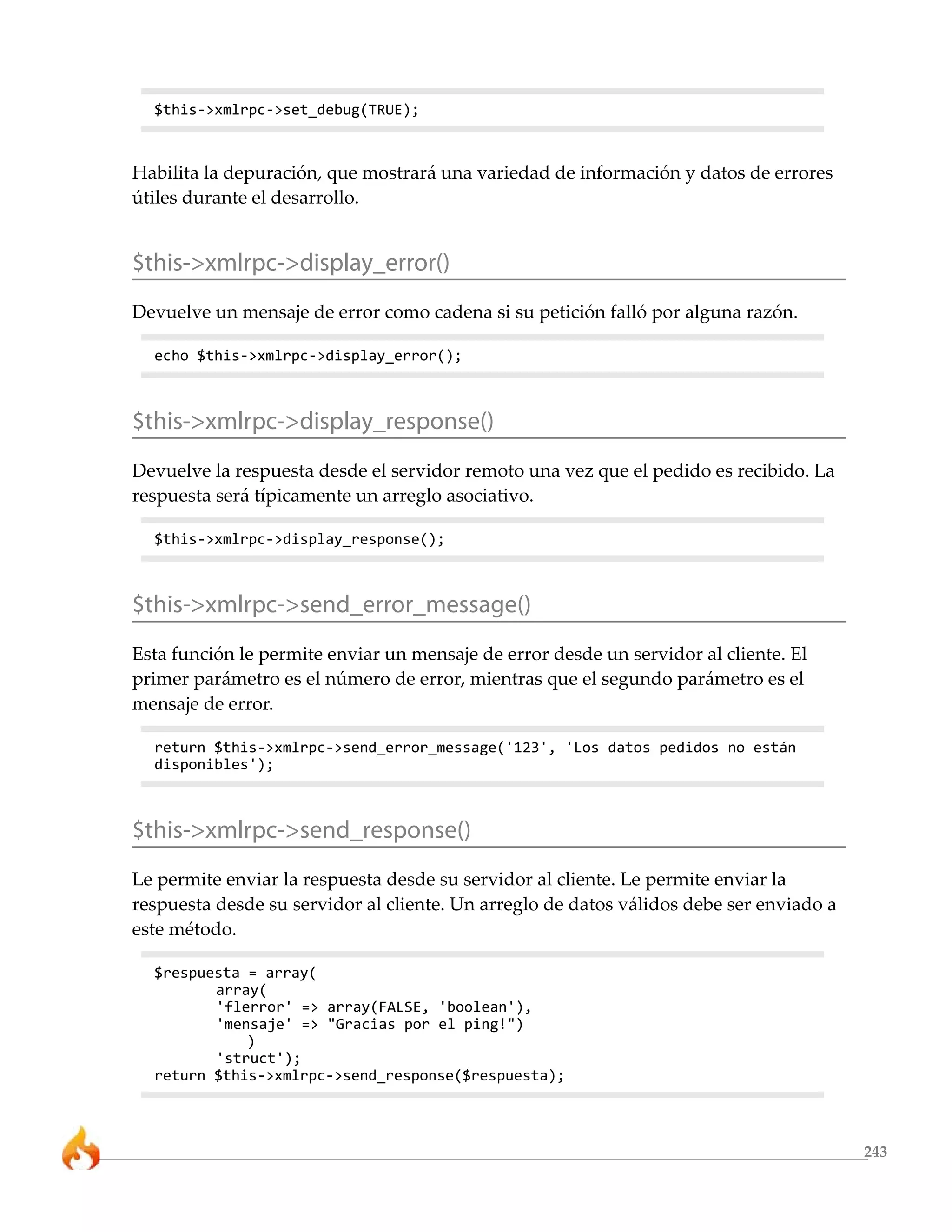$this->xmlrpc->set_debug(TRUE);



Habilita la depuración, que mostrará una variedad de información y datos de errores
útiles durante el desarrollo.


$this->xmlrpc->display_error()
Devuelve un mensaje de error como cadena si su petición falló por alguna razón.

  echo $this->xmlrpc->display_error();



$this->xmlrpc->display_response()
Devuelve la respuesta desde el servidor remoto una vez que el pedido es recibido. La
respuesta será típicamente un arreglo asociativo.

  $this->xmlrpc->display_response();



$this->xmlrpc->send_error_message()
Esta función le permite enviar un mensaje de error desde un servidor al cliente. El
primer parámetro es el número de error, mientras que el segundo parámetro es el
mensaje de error.

  return $this->xmlrpc->send_error_message('123', 'Los datos pedidos no están
  disponibles');



$this->xmlrpc->send_response()
Le permite enviar la respuesta desde su servidor al cliente. Le permite enviar la
respuesta desde su servidor al cliente. Un arreglo de datos válidos debe ser enviado a
este método.

  $respuesta = array(
         array(
         'flerror' => array(FALSE, 'boolean'),
         'mensaje' => "Gracias por el ping!")
             )
         'struct');
  return $this->xmlrpc->send_response($respuesta);



                                                                                         243
 