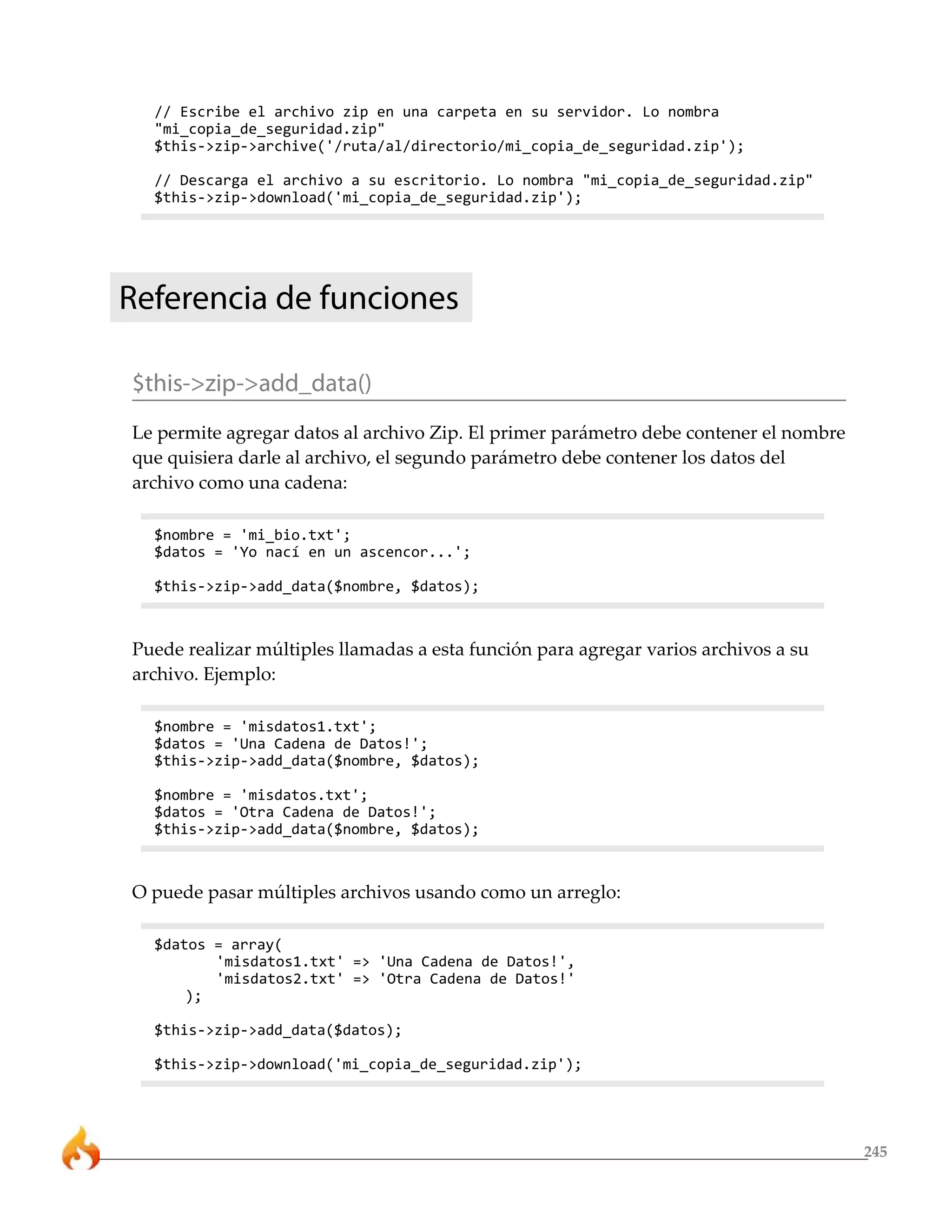 // Escribe el archivo zip en una carpeta en su servidor. Lo nombra
  "mi_copia_de_seguridad.zip"
  $this->zip->archive('/ruta/al/directorio/mi_copia_de_seguridad.zip');

  // Descarga el archivo a su escritorio. Lo nombra "mi_copia_de_seguridad.zip"
  $this->zip->download('mi_copia_de_seguridad.zip');




Referencia de funciones

$this->zip->add_data()
Le permite agregar datos al archivo Zip. El primer parámetro debe contener el nombre
que quisiera darle al archivo, el segundo parámetro debe contener los datos del
archivo como una cadena:

  $nombre = 'mi_bio.txt';
  $datos = 'Yo nací en un ascencor...';

  $this->zip->add_data($nombre, $datos);



Puede realizar múltiples llamadas a esta función para agregar varios archivos a su
archivo. Ejemplo:

  $nombre = 'misdatos1.txt';
  $datos = 'Una Cadena de Datos!';
  $this->zip->add_data($nombre, $datos);

  $nombre = 'misdatos.txt';
  $datos = 'Otra Cadena de Datos!';
  $this->zip->add_data($nombre, $datos);



O puede pasar múltiples archivos usando como un arreglo:

  $datos = array(
         'misdatos1.txt' => 'Una Cadena de Datos!',
         'misdatos2.txt' => 'Otra Cadena de Datos!'
      );

  $this->zip->add_data($datos);

  $this->zip->download('mi_copia_de_seguridad.zip');




                                                                                       245
 