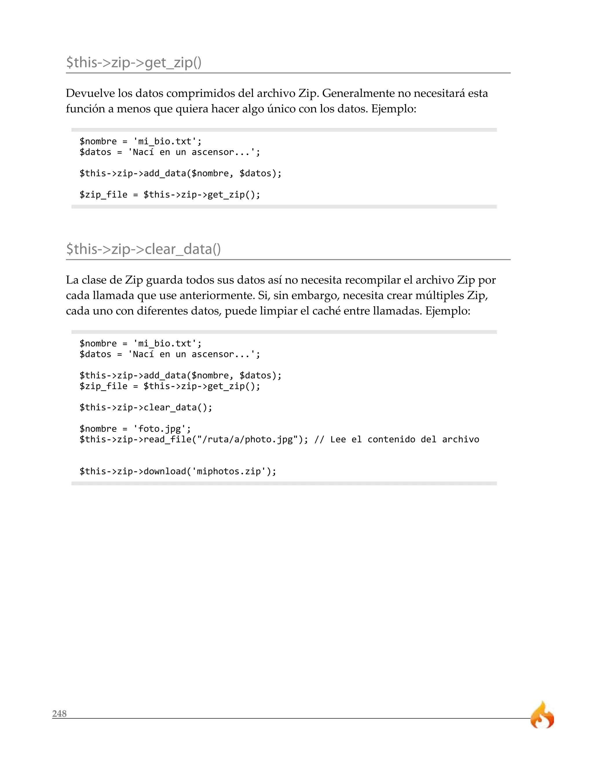 $this->zip->get_zip()
  Devuelve los datos comprimidos del archivo Zip. Generalmente no necesitará esta
  función a menos que quiera hacer algo único con los datos. Ejemplo:

      $nombre = 'mi_bio.txt';
      $datos = 'Nací en un ascensor...';

      $this->zip->add_data($nombre, $datos);

      $zip_file = $this->zip->get_zip();




  $this->zip->clear_data()
  La clase de Zip guarda todos sus datos así no necesita recompilar el archivo Zip por
  cada llamada que use anteriormente. Si, sin embargo, necesita crear múltiples Zip,
  cada uno con diferentes datos, puede limpiar el caché entre llamadas. Ejemplo:

      $nombre = 'mi_bio.txt';
      $datos = 'Nací en un ascensor...';

      $this->zip->add_data($nombre, $datos);
      $zip_file = $this->zip->get_zip();

      $this->zip->clear_data();

      $nombre = 'foto.jpg';
      $this->zip->read_file("/ruta/a/photo.jpg"); // Lee el contenido del archivo


      $this->zip->download('miphotos.zip');




248
 