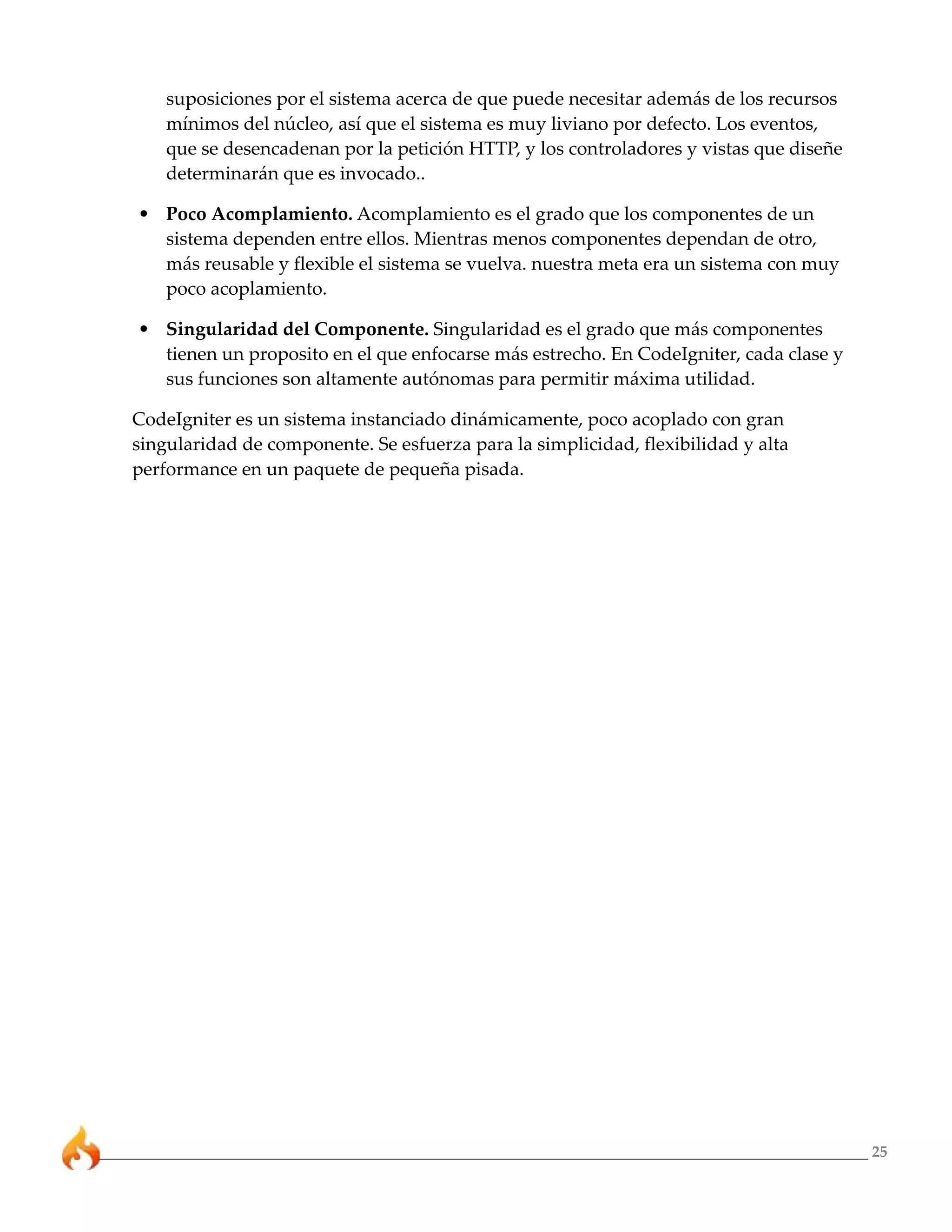 suposiciones por el sistema acerca de que puede necesitar además de los recursos
    mínimos del núcleo, así que el sistema es muy liviano por defecto. Los eventos,
    que se desencadenan por la petición HTTP, y los controladores y vistas que diseñe
    determinarán que es invocado..

• Poco Acomplamiento. Acomplamiento es el grado que los componentes de un
  sistema dependen entre ellos. Mientras menos componentes dependan de otro,
  más reusable y flexible el sistema se vuelva. nuestra meta era un sistema con muy
  poco acoplamiento.

• Singularidad del Componente. Singularidad es el grado que más componentes
  tienen un proposito en el que enfocarse más estrecho. En CodeIgniter, cada clase y
  sus funciones son altamente autónomas para permitir máxima utilidad.

CodeIgniter es un sistema instanciado dinámicamente, poco acoplado con gran
singularidad de componente. Se esfuerza para la simplicidad, flexibilidad y alta
performance en un paquete de pequeña pisada.




                                                                                        25
 