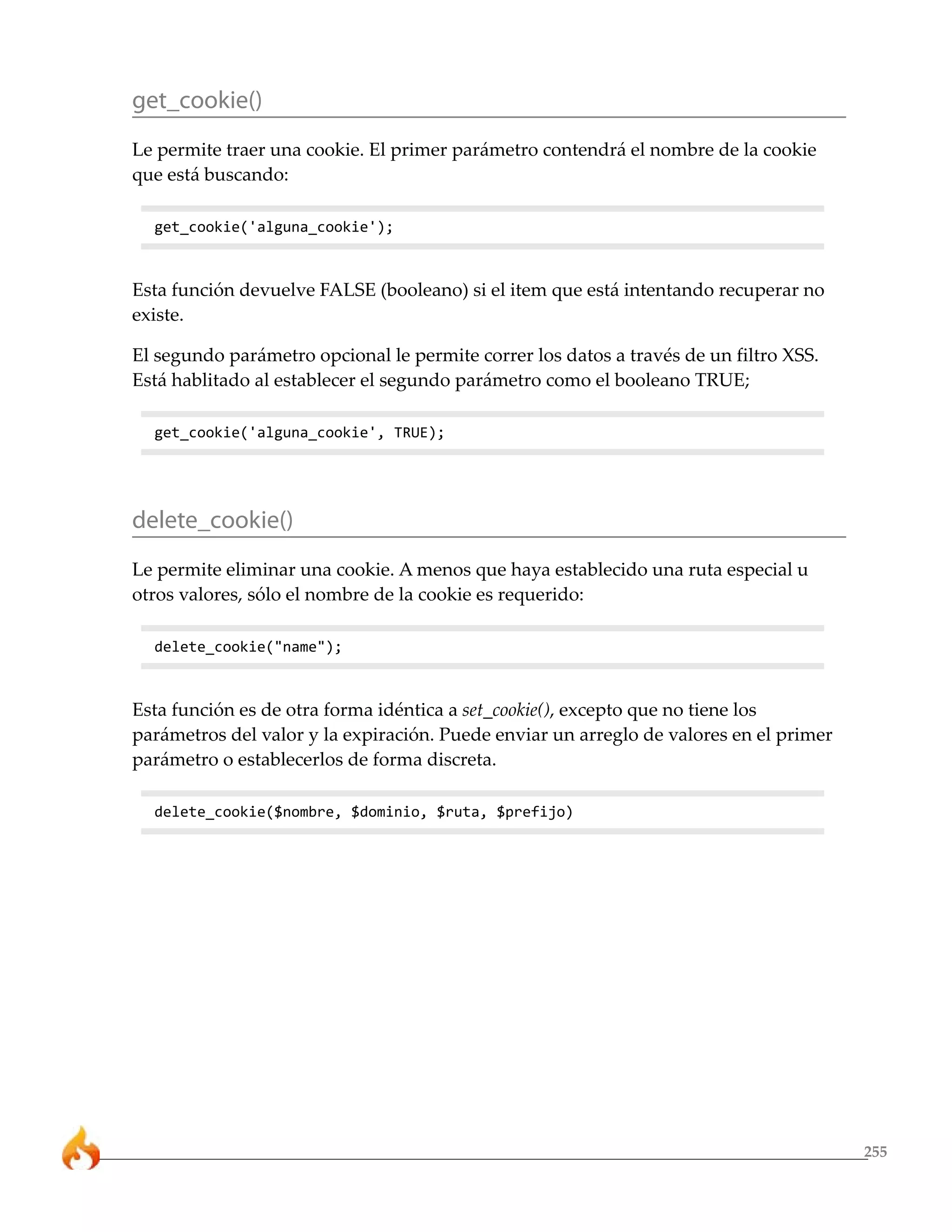 get_cookie()
Le permite traer una cookie. El primer parámetro contendrá el nombre de la cookie
que está buscando:

  get_cookie('alguna_cookie');



Esta función devuelve FALSE (booleano) si el item que está intentando recuperar no
existe.

El segundo parámetro opcional le permite correr los datos a través de un filtro XSS.
Está hablitado al establecer el segundo parámetro como el booleano TRUE;

  get_cookie('alguna_cookie', TRUE);




delete_cookie()
Le permite eliminar una cookie. A menos que haya establecido una ruta especial u
otros valores, sólo el nombre de la cookie es requerido:

  delete_cookie("name");



Esta función es de otra forma idéntica a set_cookie(), excepto que no tiene los
parámetros del valor y la expiración. Puede enviar un arreglo de valores en el primer
parámetro o establecerlos de forma discreta.

  delete_cookie($nombre, $dominio, $ruta, $prefijo)




                                                                                        255
 