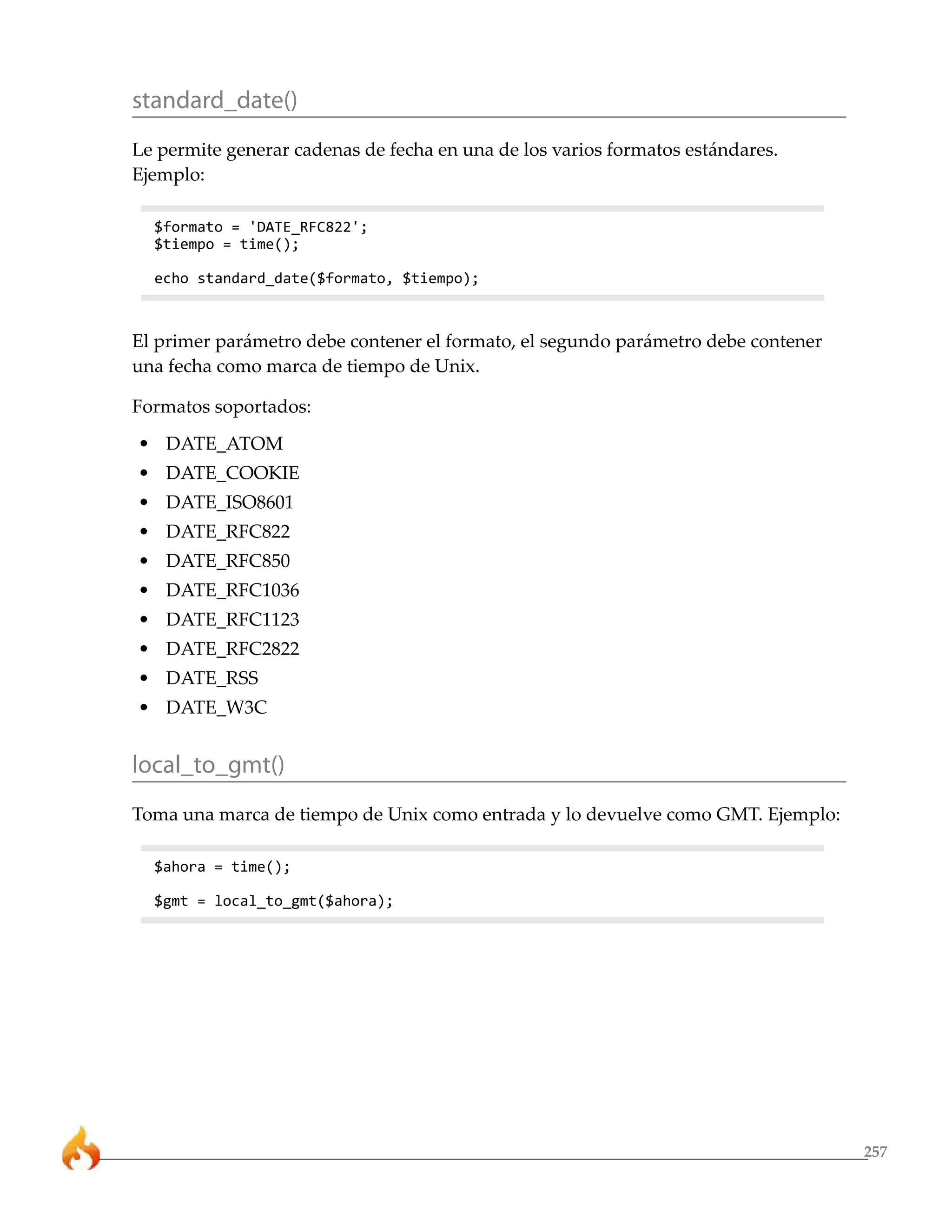 standard_date()
Le permite generar cadenas de fecha en una de los varios formatos estándares.
Ejemplo:

  $formato = 'DATE_RFC822';
  $tiempo = time();

  echo standard_date($formato, $tiempo);



El primer parámetro debe contener el formato, el segundo parámetro debe contener
una fecha como marca de tiempo de Unix.

Formatos soportados:
• DATE_ATOM
• DATE_COOKIE
• DATE_ISO8601
• DATE_RFC822
• DATE_RFC850
• DATE_RFC1036
• DATE_RFC1123
• DATE_RFC2822
• DATE_RSS
• DATE_W3C


local_to_gmt()
Toma una marca de tiempo de Unix como entrada y lo devuelve como GMT. Ejemplo:

  $ahora = time();

  $gmt = local_to_gmt($ahora);




                                                                                   257
 