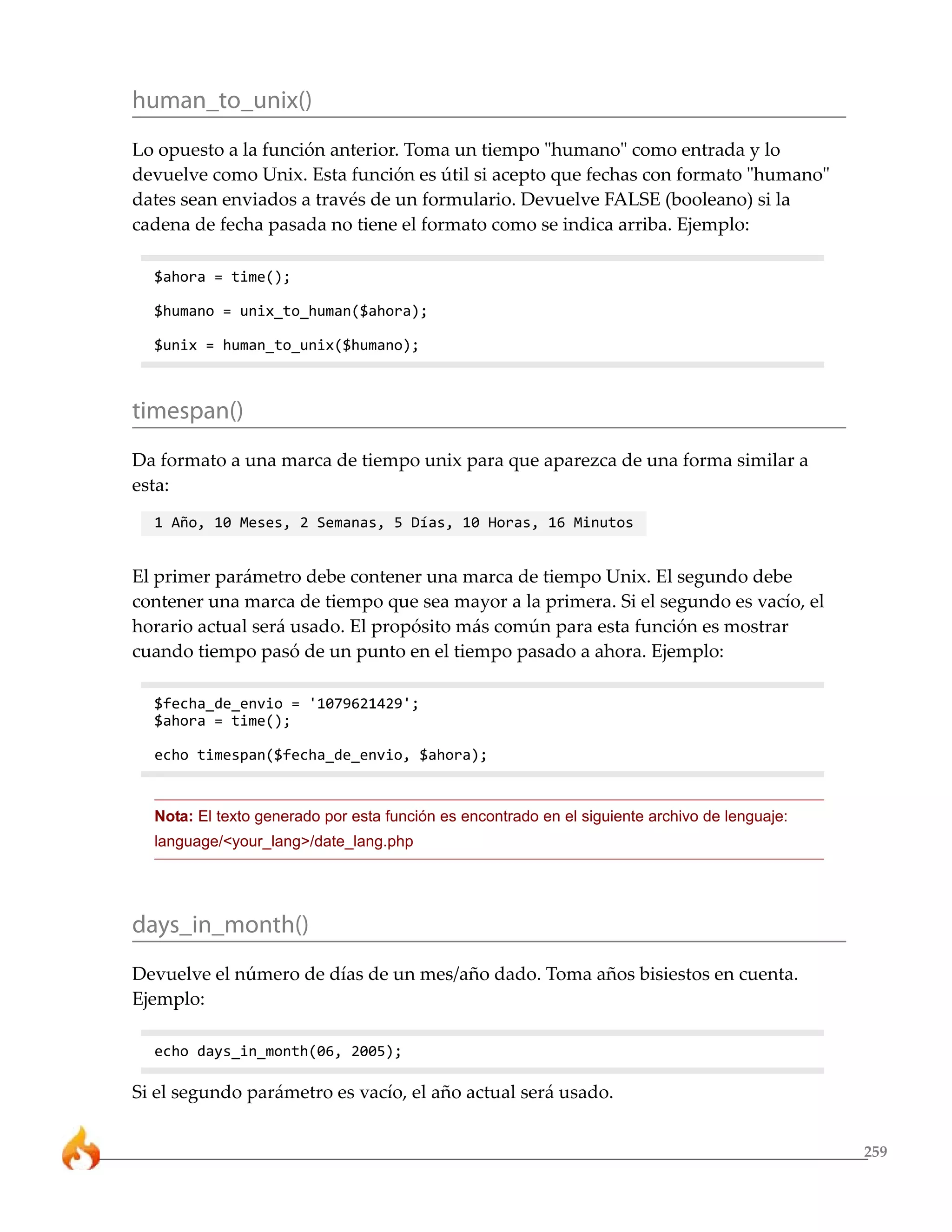human_to_unix()
Lo opuesto a la función anterior. Toma un tiempo "humano" como entrada y lo
devuelve como Unix. Esta función es útil si acepto que fechas con formato "humano"
dates sean enviados a través de un formulario. Devuelve FALSE (booleano) si la
cadena de fecha pasada no tiene el formato como se indica arriba. Ejemplo:

  $ahora = time();

  $humano = unix_to_human($ahora);

  $unix = human_to_unix($humano);



timespan()
Da formato a una marca de tiempo unix para que aparezca de una forma similar a
esta:
  1 Año, 10 Meses, 2 Semanas, 5 Días, 10 Horas, 16 Minutos


El primer parámetro debe contener una marca de tiempo Unix. El segundo debe
contener una marca de tiempo que sea mayor a la primera. Si el segundo es vacío, el
horario actual será usado. El propósito más común para esta función es mostrar
cuando tiempo pasó de un punto en el tiempo pasado a ahora. Ejemplo:

  $fecha_de_envio = '1079621429';
  $ahora = time();

  echo timespan($fecha_de_envio, $ahora);


  Nota: El texto generado por esta función es encontrado en el siguiente archivo de lenguaje:
  language/<your_lang>/date_lang.php




days_in_month()
Devuelve el número de días de un mes/año dado. Toma años bisiestos en cuenta.
Ejemplo:

  echo days_in_month(06, 2005);

Si el segundo parámetro es vacío, el año actual será usado.


                                                                                                259
 