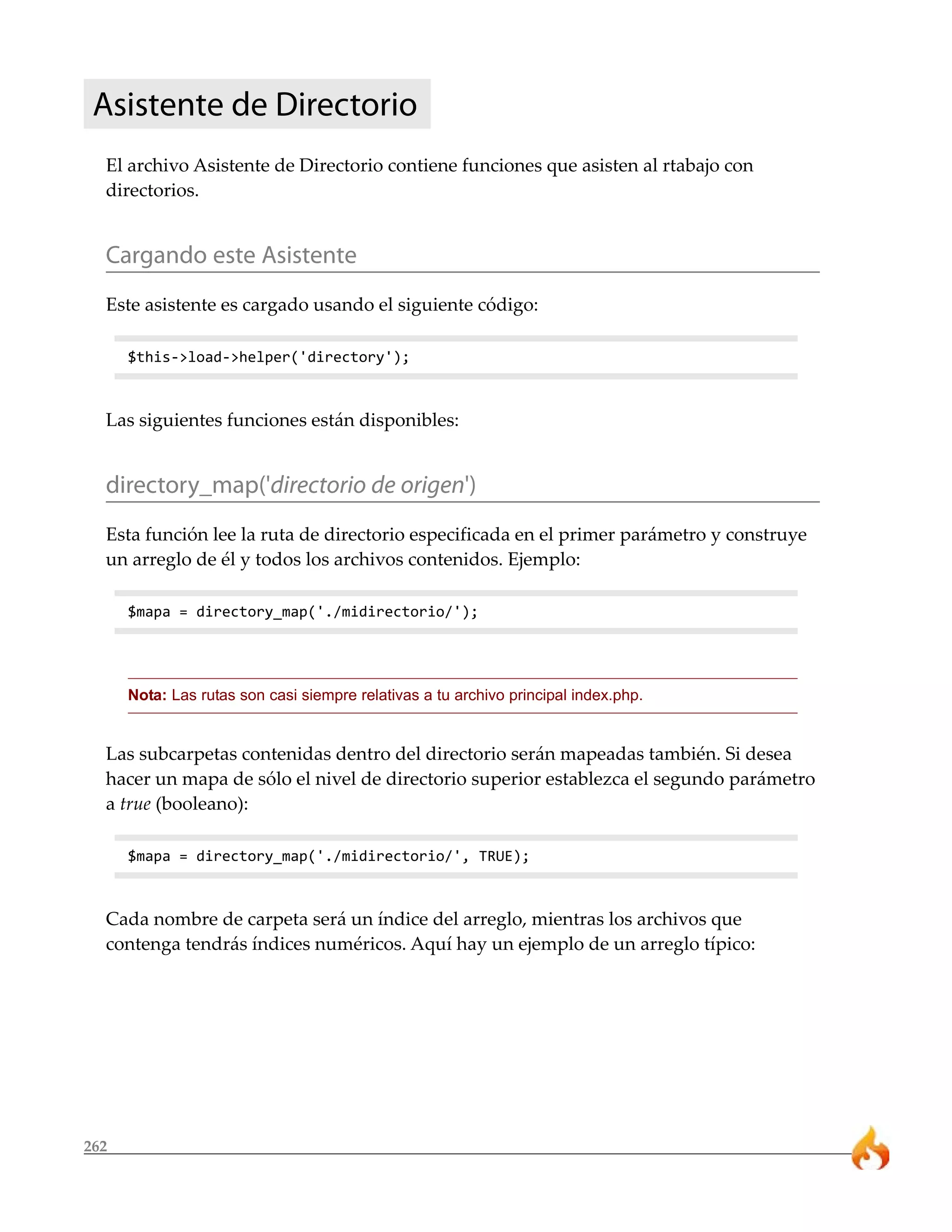Asistente de Directorio
  El archivo Asistente de Directorio contiene funciones que asisten al rtabajo con
  directorios.


  Cargando este Asistente
  Este asistente es cargado usando el siguiente código:

      $this->load->helper('directory');



  Las siguientes funciones están disponibles:


  directory_map('directorio de origen')
  Esta función lee la ruta de directorio especificada en el primer parámetro y construye
  un arreglo de él y todos los archivos contenidos. Ejemplo:

      $mapa = directory_map('./midirectorio/');




      Nota: Las rutas son casi siempre relativas a tu archivo principal index.php.


  Las subcarpetas contenidas dentro del directorio serán mapeadas también. Si desea
  hacer un mapa de sólo el nivel de directorio superior establezca el segundo parámetro
  a true (booleano):

      $mapa = directory_map('./midirectorio/', TRUE);



  Cada nombre de carpeta será un índice del arreglo, mientras los archivos que
  contenga tendrás índices numéricos. Aquí hay un ejemplo de un arreglo típico:




262
 
