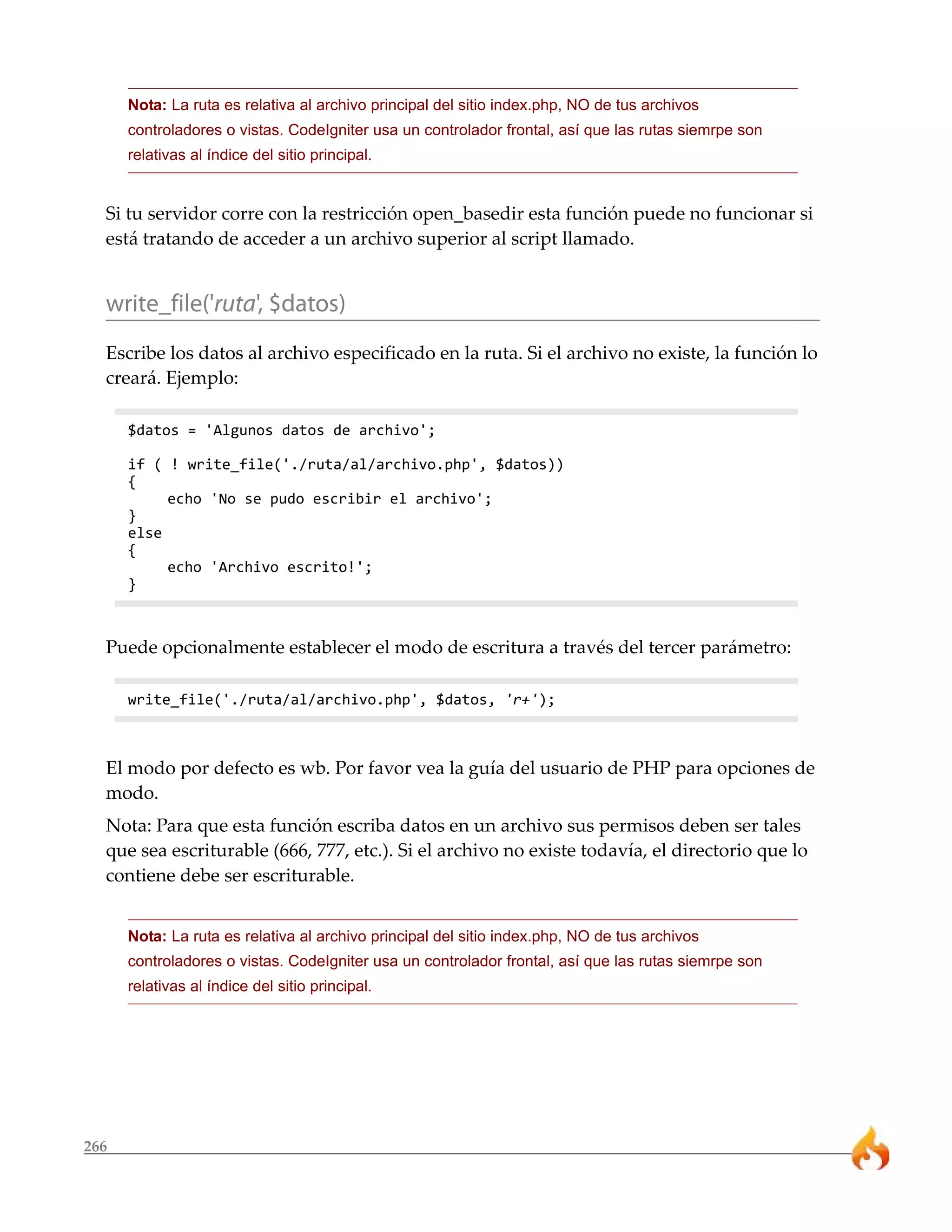 Nota: La ruta es relativa al archivo principal del sitio index.php, NO de tus archivos
      controladores o vistas. CodeIgniter usa un controlador frontal, así que las rutas siemrpe son
      relativas al índice del sitio principal.


  Si tu servidor corre con la restricción open_basedir esta función puede no funcionar si
  está tratando de acceder a un archivo superior al script llamado.


  write_file('ruta', $datos)
  Escribe los datos al archivo especificado en la ruta. Si el archivo no existe, la función lo
  creará. Ejemplo:

      $datos = 'Algunos datos de archivo';

      if ( ! write_file('./ruta/al/archivo.php', $datos))
      {
           echo 'No se pudo escribir el archivo';
      }
      else
      {
           echo 'Archivo escrito!';
      }



  Puede opcionalmente establecer el modo de escritura a través del tercer parámetro:

      write_file('./ruta/al/archivo.php', $datos, 'r+');



  El modo por defecto es wb. Por favor vea la guía del usuario de PHP para opciones de
  modo.
  Nota: Para que esta función escriba datos en un archivo sus permisos deben ser tales
  que sea escriturable (666, 777, etc.). Si el archivo no existe todavía, el directorio que lo
  contiene debe ser escriturable.


      Nota: La ruta es relativa al archivo principal del sitio index.php, NO de tus archivos
      controladores o vistas. CodeIgniter usa un controlador frontal, así que las rutas siemrpe son
      relativas al índice del sitio principal.




266
 