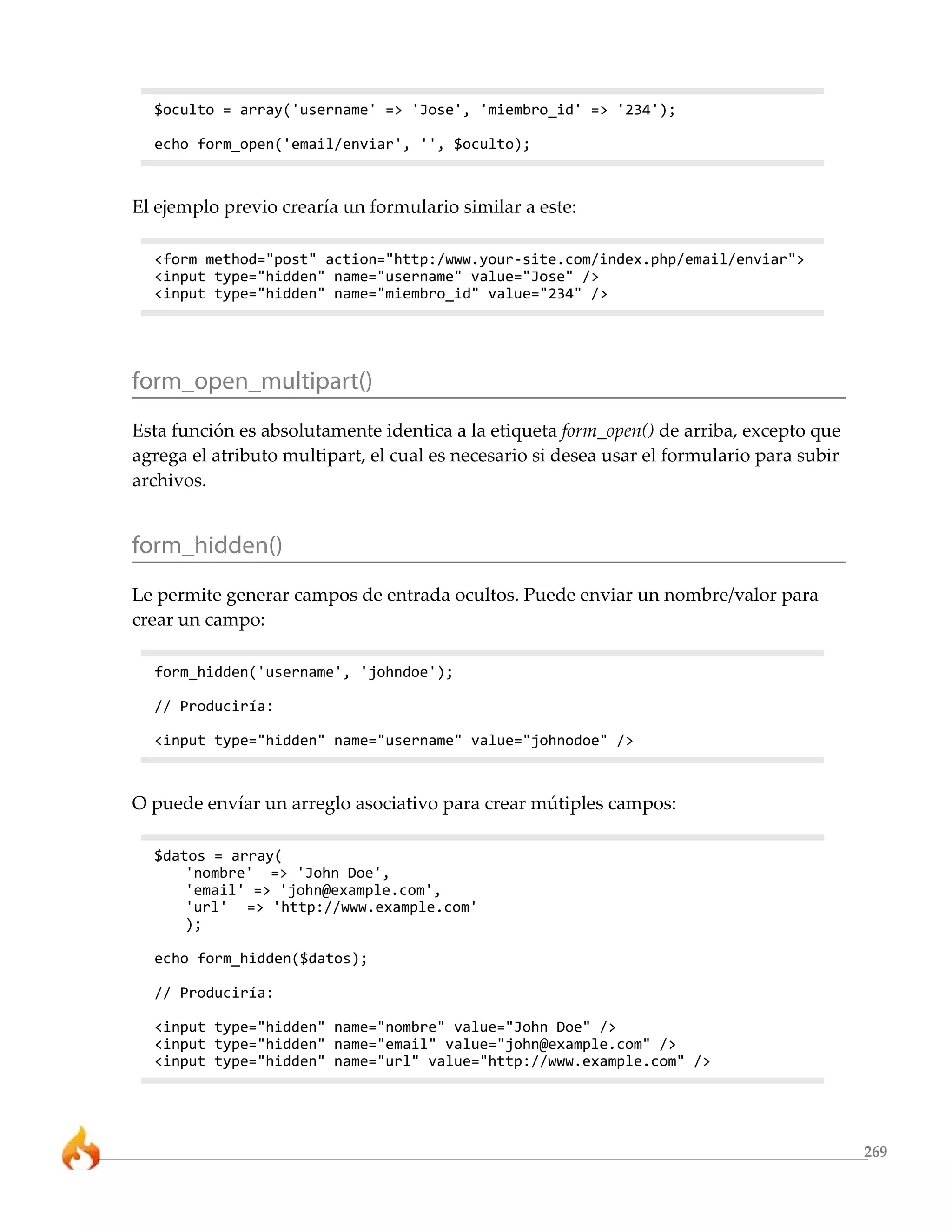 $oculto = array('username' => 'Jose', 'miembro_id' => '234');

  echo form_open('email/enviar', '', $oculto);



El ejemplo previo crearía un formulario similar a este:

  <form method="post" action="http:/www.your-site.com/index.php/email/enviar">
  <input type="hidden" name="username" value="Jose" />
  <input type="hidden" name="miembro_id" value="234" />




form_open_multipart()
Esta función es absolutamente identica a la etiqueta form_open() de arriba, excepto que
agrega el atributo multipart, el cual es necesario si desea usar el formulario para subir
archivos.


form_hidden()
Le permite generar campos de entrada ocultos. Puede enviar un nombre/valor para
crear un campo:

  form_hidden('username', 'johndoe');

  // Produciría:

  <input type="hidden" name="username" value="johnodoe" />



O puede envíar un arreglo asociativo para crear mútiples campos:

  $datos = array(
      'nombre' => 'John Doe',
      'email' => 'john@example.com',
      'url' => 'http://www.example.com'
      );

  echo form_hidden($datos);

  // Produciría:

  <input type="hidden" name="nombre" value="John Doe" />
  <input type="hidden" name="email" value="john@example.com" />
  <input type="hidden" name="url" value="http://www.example.com" />




                                                                                            269
 