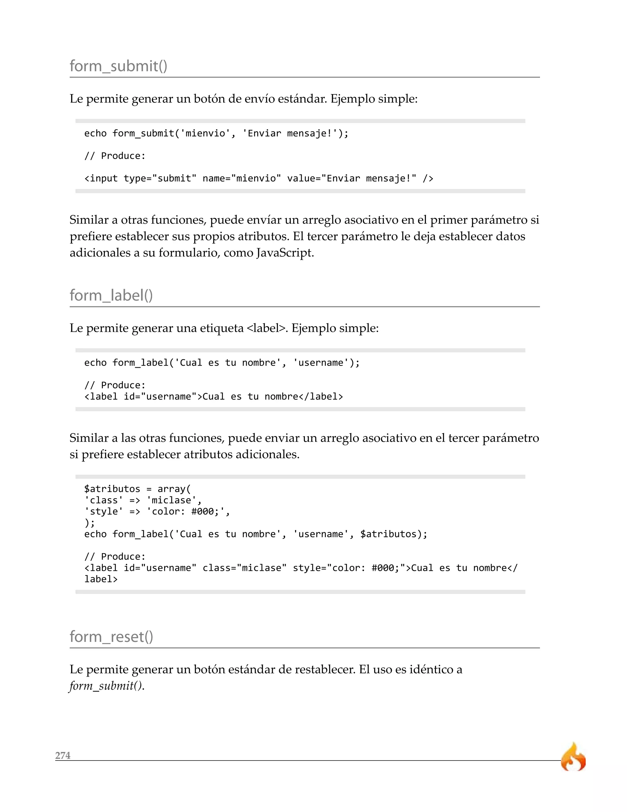 form_submit()
  Le permite generar un botón de envío estándar. Ejemplo simple:

      echo form_submit('mienvio', 'Enviar mensaje!');

      // Produce:

      <input type="submit" name="mienvio" value="Enviar mensaje!" />



  Similar a otras funciones, puede envíar un arreglo asociativo en el primer parámetro si
  prefiere establecer sus propios atributos. El tercer parámetro le deja establecer datos
  adicionales a su formulario, como JavaScript.


  form_label()
  Le permite generar una etiqueta <label>. Ejemplo simple:

      echo form_label('Cual es tu nombre', 'username');

      // Produce:
      <label id="username">Cual es tu nombre</label>



  Similar a las otras funciones, puede enviar un arreglo asociativo en el tercer parámetro
  si prefiere establecer atributos adicionales.

      $atributos = array(
      'class' => 'miclase',
      'style' => 'color: #000;',
      );
      echo form_label('Cual es tu nombre', 'username', $atributos);

      // Produce:
      <label id="username" class="miclase" style="color: #000;">Cual es tu nombre</
      label>




  form_reset()
  Le permite generar un botón estándar de restablecer. El uso es idéntico a
  form_submit().




274
 