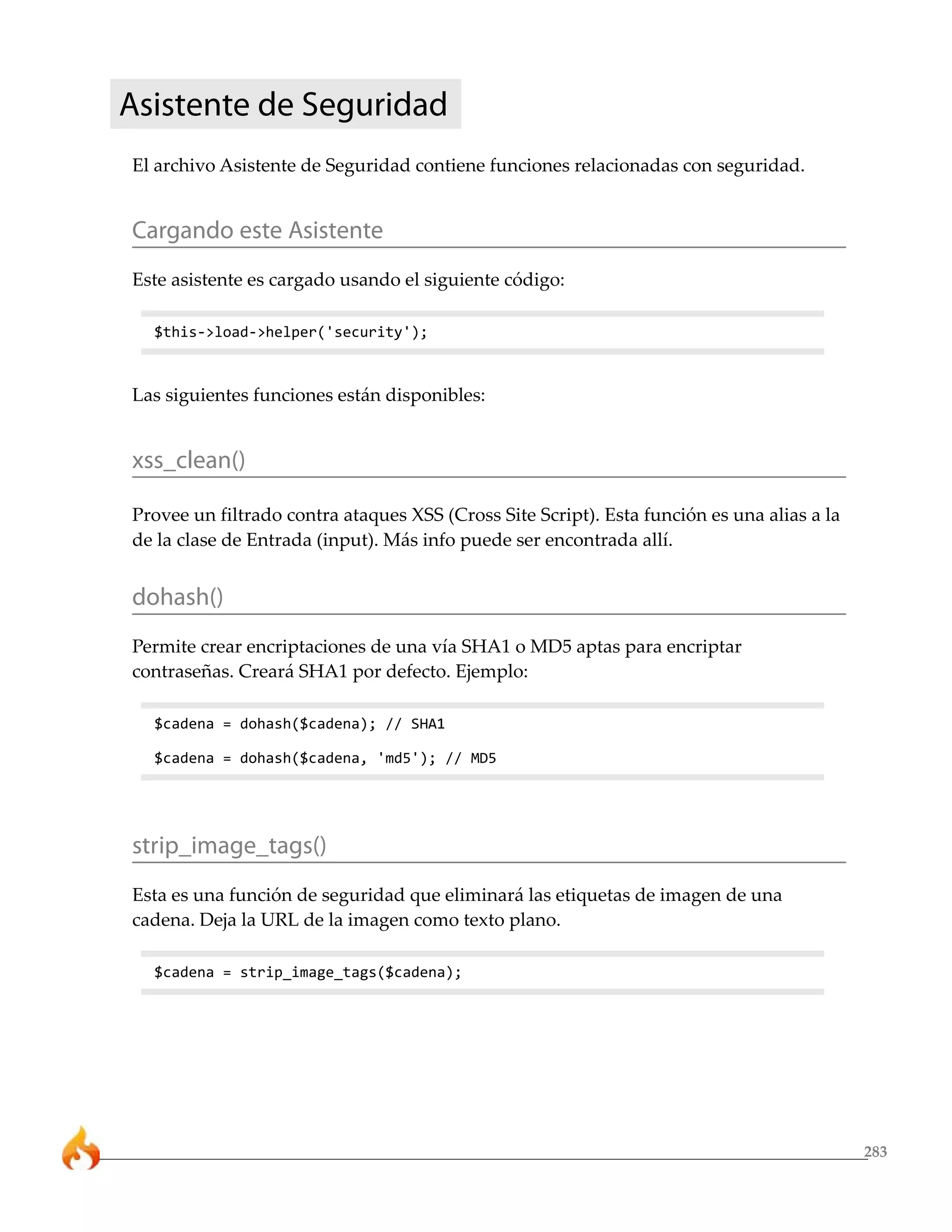Asistente de Seguridad
El archivo Asistente de Seguridad contiene funciones relacionadas con seguridad.


Cargando este Asistente
Este asistente es cargado usando el siguiente código:

  $this->load->helper('security');



Las siguientes funciones están disponibles:


xss_clean()

Provee un filtrado contra ataques XSS (Cross Site Script). Esta función es una alias a la
de la clase de Entrada (input). Más info puede ser encontrada allí.


dohash()
Permite crear encriptaciones de una vía SHA1 o MD5 aptas para encriptar
contraseñas. Creará SHA1 por defecto. Ejemplo:

  $cadena = dohash($cadena); // SHA1

  $cadena = dohash($cadena, 'md5'); // MD5




strip_image_tags()
Esta es una función de seguridad que eliminará las etiquetas de imagen de una
cadena. Deja la URL de la imagen como texto plano.

  $cadena = strip_image_tags($cadena);




                                                                                            283
 