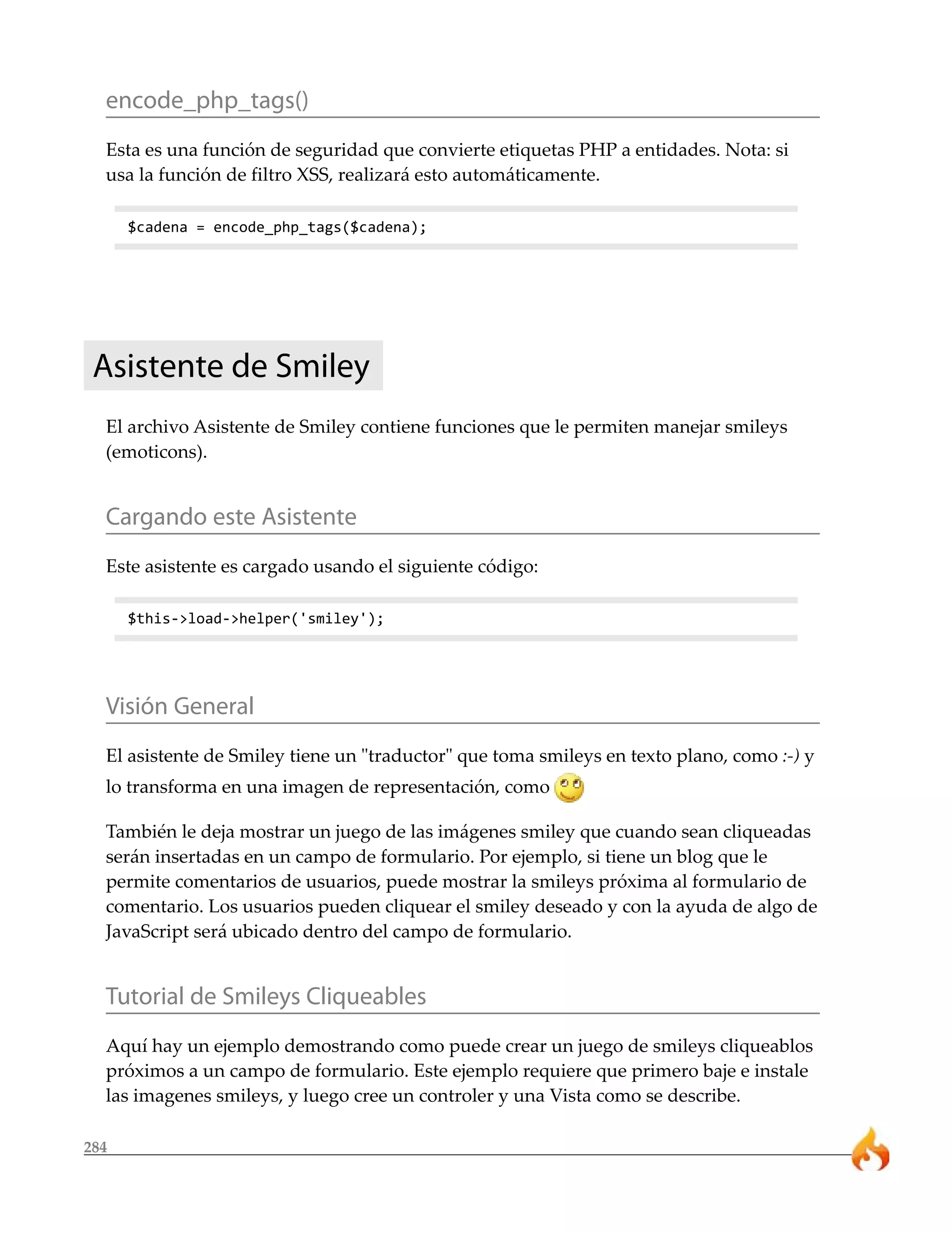 encode_php_tags()
  Esta es una función de seguridad que convierte etiquetas PHP a entidades. Nota: si
  usa la función de filtro XSS, realizará esto automáticamente.

      $cadena = encode_php_tags($cadena);




 Asistente de Smiley
  El archivo Asistente de Smiley contiene funciones que le permiten manejar smileys
  (emoticons).


  Cargando este Asistente
  Este asistente es cargado usando el siguiente código:

      $this->load->helper('smiley');




  Visión General
  El asistente de Smiley tiene un "traductor" que toma smileys en texto plano, como :-) y
  lo transforma en una imagen de representación, como

  También le deja mostrar un juego de las imágenes smiley que cuando sean cliqueadas
  serán insertadas en un campo de formulario. Por ejemplo, si tiene un blog que le
  permite comentarios de usuarios, puede mostrar la smileys próxima al formulario de
  comentario. Los usuarios pueden cliquear el smiley deseado y con la ayuda de algo de
  JavaScript será ubicado dentro del campo de formulario.


  Tutorial de Smileys Cliqueables
  Aquí hay un ejemplo demostrando como puede crear un juego de smileys cliqueablos
  próximos a un campo de formulario. Este ejemplo requiere que primero baje e instale
  las imagenes smileys, y luego cree un controler y una Vista como se describe.

284
 