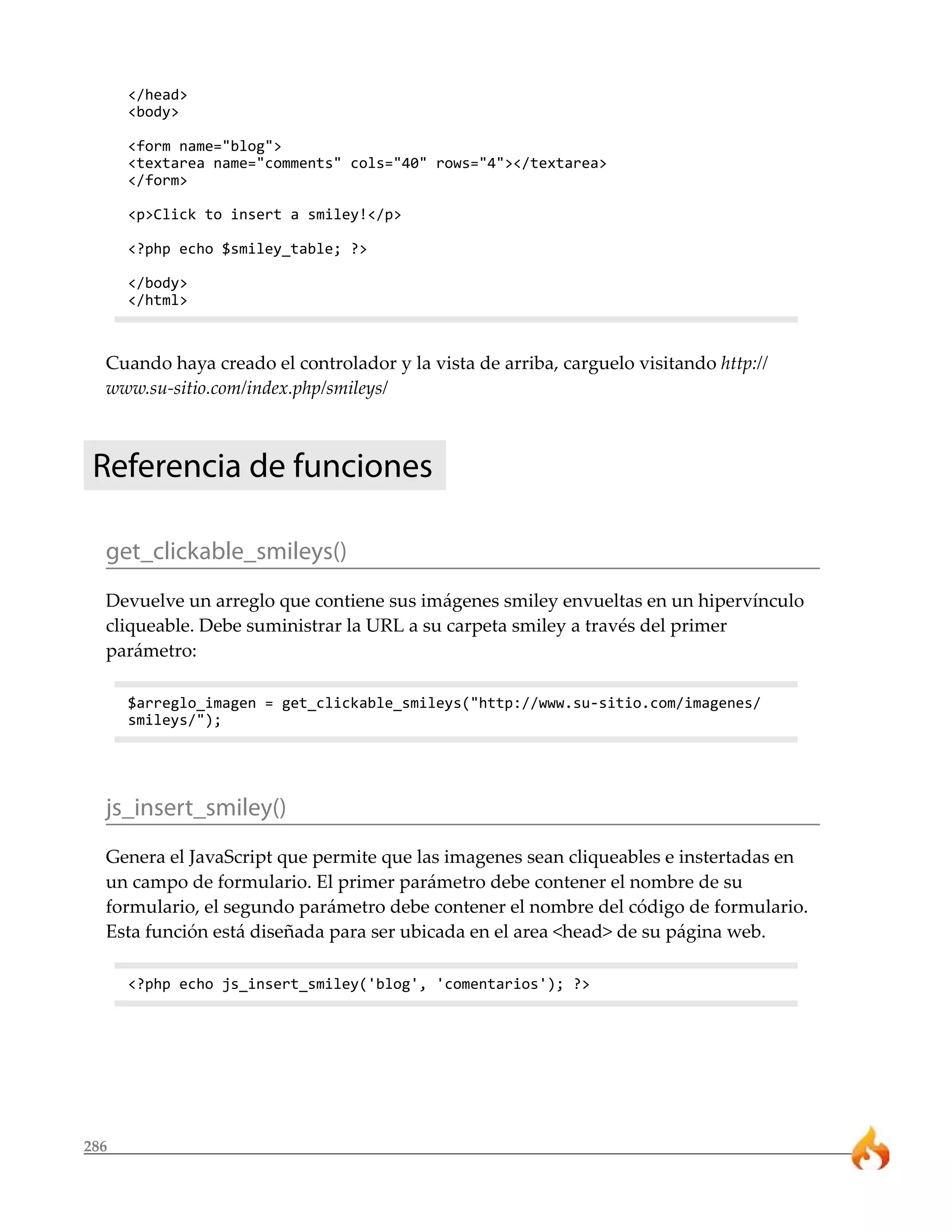 </head>
      <body>

      <form name="blog">
      <textarea name="comments" cols="40" rows="4"></textarea>
      </form>

      <p>Click to insert a smiley!</p>

      <?php echo $smiley_table; ?>

      </body>
      </html>



  Cuando haya creado el controlador y la vista de arriba, carguelo visitando http://
  www.su-sitio.com/index.php/smileys/



 Referencia de funciones

  get_clickable_smileys()
  Devuelve un arreglo que contiene sus imágenes smiley envueltas en un hipervínculo
  cliqueable. Debe suministrar la URL a su carpeta smiley a través del primer
  parámetro:

      $arreglo_imagen = get_clickable_smileys("http://www.su-sitio.com/imagenes/
      smileys/");




  js_insert_smiley()
  Genera el JavaScript que permite que las imagenes sean cliqueables e instertadas en
  un campo de formulario. El primer parámetro debe contener el nombre de su
  formulario, el segundo parámetro debe contener el nombre del código de formulario.
  Esta función está diseñada para ser ubicada en el area <head> de su página web.

      <?php echo js_insert_smiley('blog', 'comentarios'); ?>




286
 