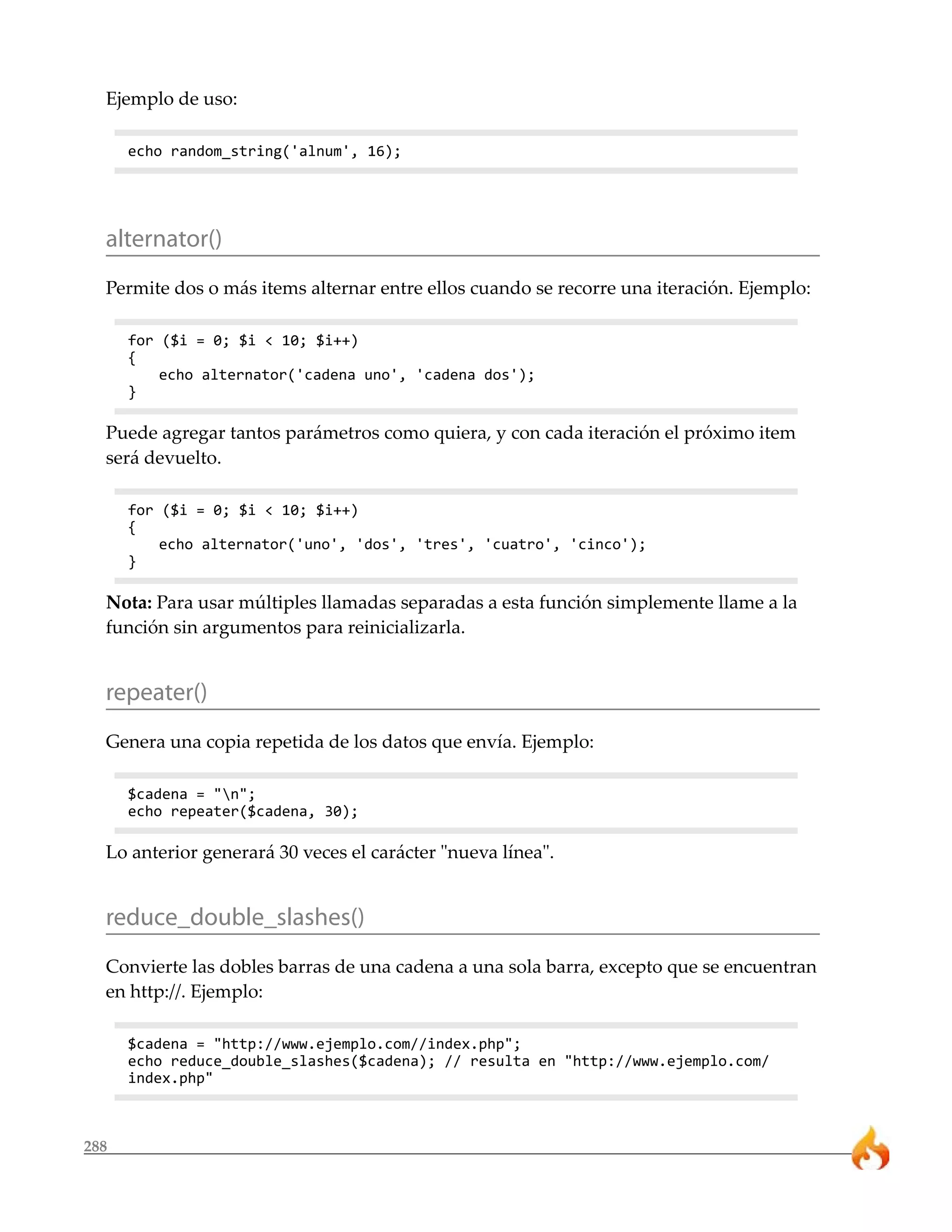 Ejemplo de uso:

      echo random_string('alnum', 16);




  alternator()
  Permite dos o más items alternar entre ellos cuando se recorre una iteración. Ejemplo:

      for ($i = 0; $i < 10; $i++)
      {
          echo alternator('cadena uno', 'cadena dos');
      }

  Puede agregar tantos parámetros como quiera, y con cada iteración el próximo item
  será devuelto.

      for ($i = 0; $i < 10; $i++)
      {
          echo alternator('uno', 'dos', 'tres', 'cuatro', 'cinco');
      }

  Nota: Para usar múltiples llamadas separadas a esta función simplemente llame a la
  función sin argumentos para reinicializarla.


  repeater()
  Genera una copia repetida de los datos que envía. Ejemplo:

      $cadena = "n";
      echo repeater($cadena, 30);

  Lo anterior generará 30 veces el carácter "nueva línea".


  reduce_double_slashes()
  Convierte las dobles barras de una cadena a una sola barra, excepto que se encuentran
  en http://. Ejemplo:

      $cadena = "http://www.ejemplo.com//index.php";
      echo reduce_double_slashes($cadena); // resulta en "http://www.ejemplo.com/
      index.php"



288
 