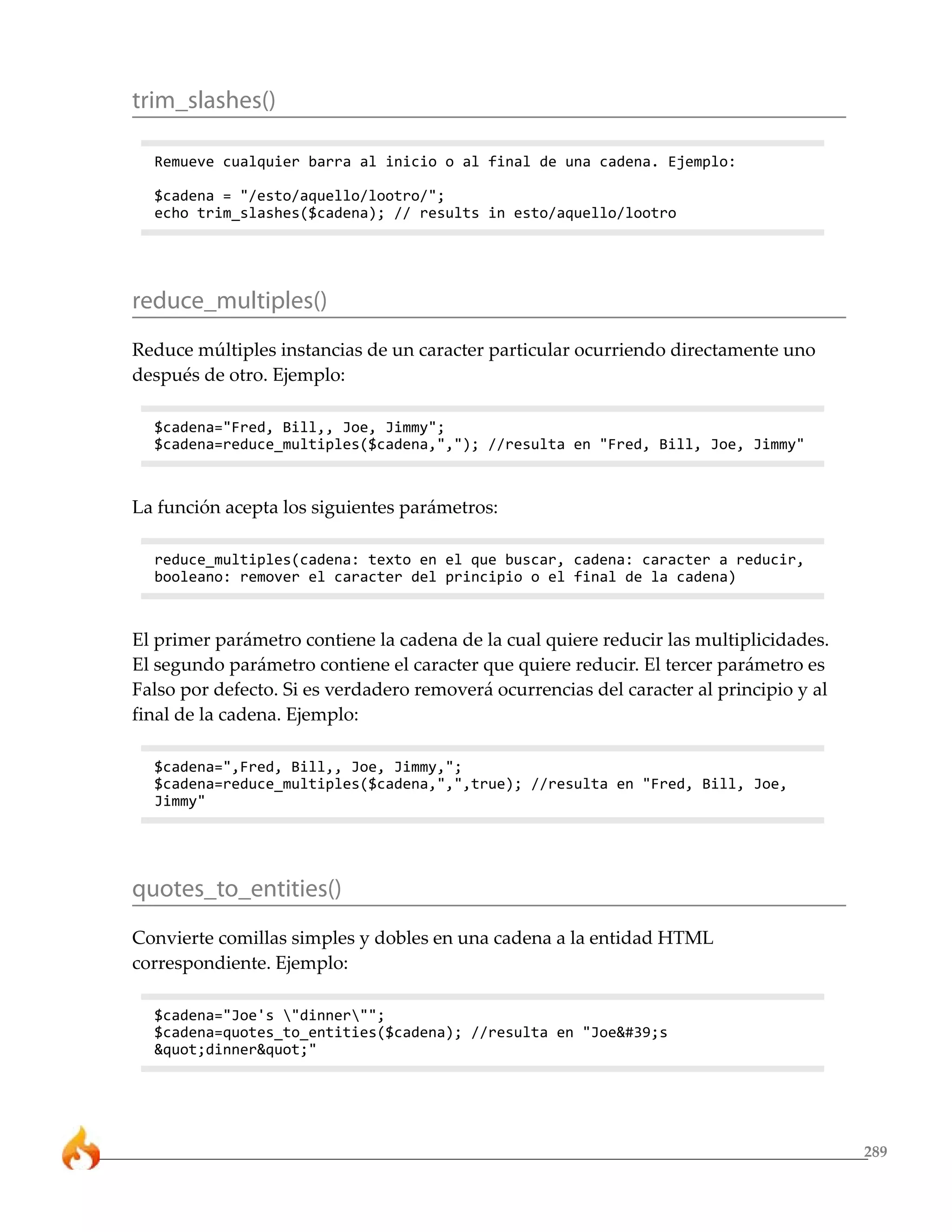 trim_slashes()

  Remueve cualquier barra al inicio o al final de una cadena. Ejemplo:

  $cadena = "/esto/aquello/lootro/";
  echo trim_slashes($cadena); // results in esto/aquello/lootro




reduce_multiples()
Reduce múltiples instancias de un caracter particular ocurriendo directamente uno
después de otro. Ejemplo:

  $cadena="Fred, Bill,, Joe, Jimmy";
  $cadena=reduce_multiples($cadena,","); //resulta en "Fred, Bill, Joe, Jimmy"



La función acepta los siguientes parámetros:

  reduce_multiples(cadena: texto en el que buscar, cadena: caracter a reducir,
  booleano: remover el caracter del principio o el final de la cadena)



El primer parámetro contiene la cadena de la cual quiere reducir las multiplicidades.
El segundo parámetro contiene el caracter que quiere reducir. El tercer parámetro es
Falso por defecto. Si es verdadero removerá ocurrencias del caracter al principio y al
final de la cadena. Ejemplo:

  $cadena=",Fred, Bill,, Joe, Jimmy,";
  $cadena=reduce_multiples($cadena,",",true); //resulta en "Fred, Bill, Joe,
  Jimmy"




quotes_to_entities()
Convierte comillas simples y dobles en una cadena a la entidad HTML
correspondiente. Ejemplo:

  $cadena="Joe's "dinner"";
  $cadena=quotes_to_entities($cadena); //resulta en "Joe's
  "dinner""




                                                                                         289
 