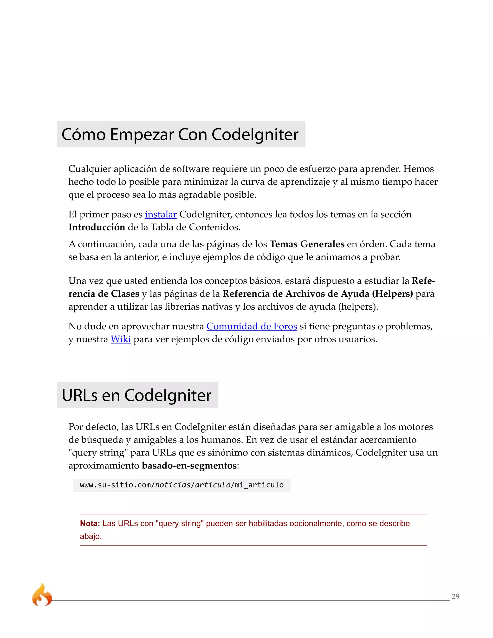 Cómo Empezar Con CodeIgniter
Cualquier aplicación de software requiere un poco de esfuerzo para aprender. Hemos
hecho todo lo posible para minimizar la curva de aprendizaje y al mismo tiempo hacer
que el proceso sea lo más agradable posible.

El primer paso es instalar CodeIgniter, entonces lea todos los temas en la sección
Introducción de la Tabla de Contenidos.
A continuación, cada una de las páginas de los Temas Generales en órden. Cada tema
se basa en la anterior, e incluye ejemplos de código que le animamos a probar.

Una vez que usted entienda los conceptos básicos, estará dispuesto a estudiar la Refe-
rencia de Clases y las páginas de la Referencia de Archivos de Ayuda (Helpers) para
aprender a utilizar las librerias nativas y los archivos de ayuda (helpers).

No dude en aprovechar nuestra Comunidad de Foros si tiene preguntas o problemas,
y nuestra Wiki para ver ejemplos de código enviados por otros usuarios.




URLs en CodeIgniter
Por defecto, las URLs en CodeIgniter están diseñadas para ser amigable a los motores
de búsqueda y amigables a los humanos. En vez de usar el estándar acercamiento
"query string" para URLs que es sinónimo con sistemas dinámicos, CodeIgniter usa un
aproximamiento basado-en-segmentos:
  www.su-sitio.com/noticias/articulo/mi_articulo



  Nota: Las URLs con "query string" pueden ser habilitadas opcionalmente, como se describe
  abajo.




                                                                                             29
 