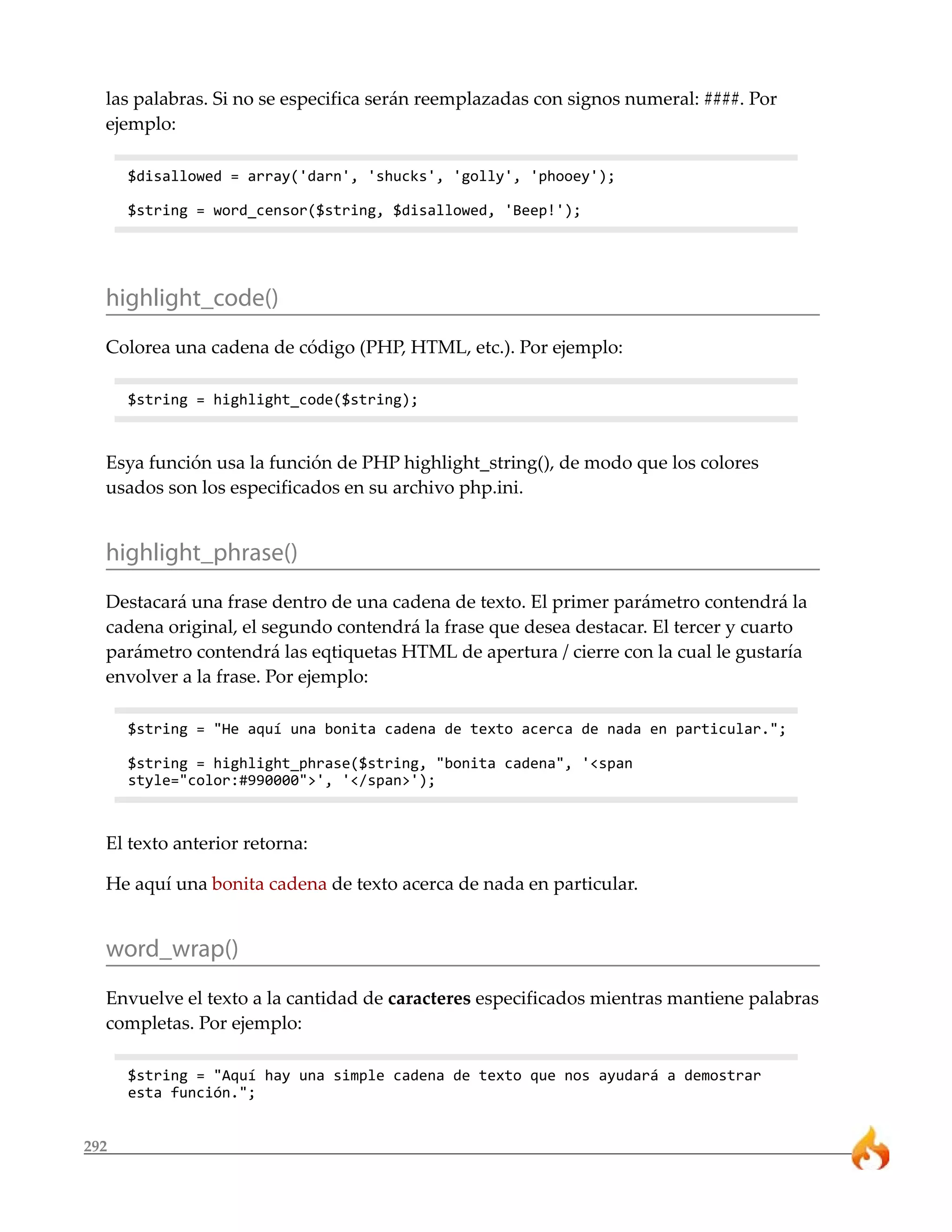 las palabras. Si no se especifica serán reemplazadas con signos numeral: ####. Por
  ejemplo:

      $disallowed = array('darn', 'shucks', 'golly', 'phooey');

      $string = word_censor($string, $disallowed, 'Beep!');




  highlight_code()
  Colorea una cadena de código (PHP, HTML, etc.). Por ejemplo:

      $string = highlight_code($string);



  Esya función usa la función de PHP highlight_string(), de modo que los colores
  usados son los especificados en su archivo php.ini.


  highlight_phrase()
  Destacará una frase dentro de una cadena de texto. El primer parámetro contendrá la
  cadena original, el segundo contendrá la frase que desea destacar. El tercer y cuarto
  parámetro contendrá las eqtiquetas HTML de apertura / cierre con la cual le gustaría
  envolver a la frase. Por ejemplo:

      $string = "He aquí una bonita cadena de texto acerca de nada en particular.";

      $string = highlight_phrase($string, "bonita cadena", '<span
      style="color:#990000">', '</span>');



  El texto anterior retorna:

  He aquí una bonita cadena de texto acerca de nada en particular.


  word_wrap()
  Envuelve el texto a la cantidad de caracteres especificados mientras mantiene palabras
  completas. Por ejemplo:

      $string = "Aquí hay una simple cadena de texto que nos ayudará a demostrar
      esta función.";


292
 