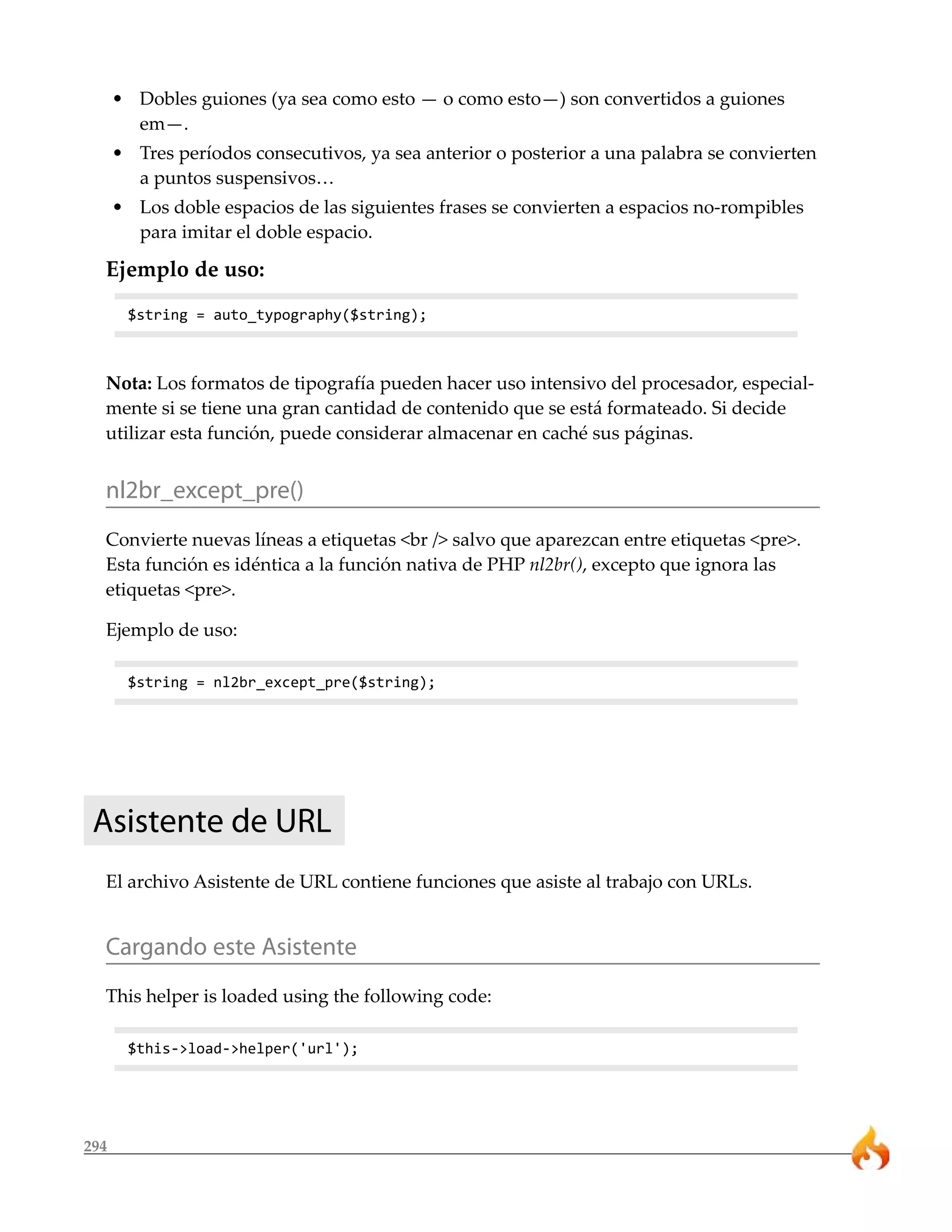 • Dobles guiones (ya sea como esto — o como esto—) son convertidos a guiones
        em—.
      • Tres períodos consecutivos, ya sea anterior o posterior a una palabra se convierten
        a puntos suspensivos…
      • Los doble espacios de las siguientes frases se convierten a espacios no-rompibles
        para imitar el doble espacio.

  Ejemplo de uso:
       $string = auto_typography($string);



  Nota: Los formatos de tipografía pueden hacer uso intensivo del procesador, especial-
  mente si se tiene una gran cantidad de contenido que se está formateado. Si decide
  utilizar esta función, puede considerar almacenar en caché sus páginas.


  nl2br_except_pre()
  Convierte nuevas líneas a etiquetas <br /> salvo que aparezcan entre etiquetas <pre>.
  Esta función es idéntica a la función nativa de PHP nl2br(), excepto que ignora las
  etiquetas <pre>.

  Ejemplo de uso:

       $string = nl2br_except_pre($string);




 Asistente de URL
  El archivo Asistente de URL contiene funciones que asiste al trabajo con URLs.


  Cargando este Asistente
  This helper is loaded using the following code:

       $this->load->helper('url');




294
 