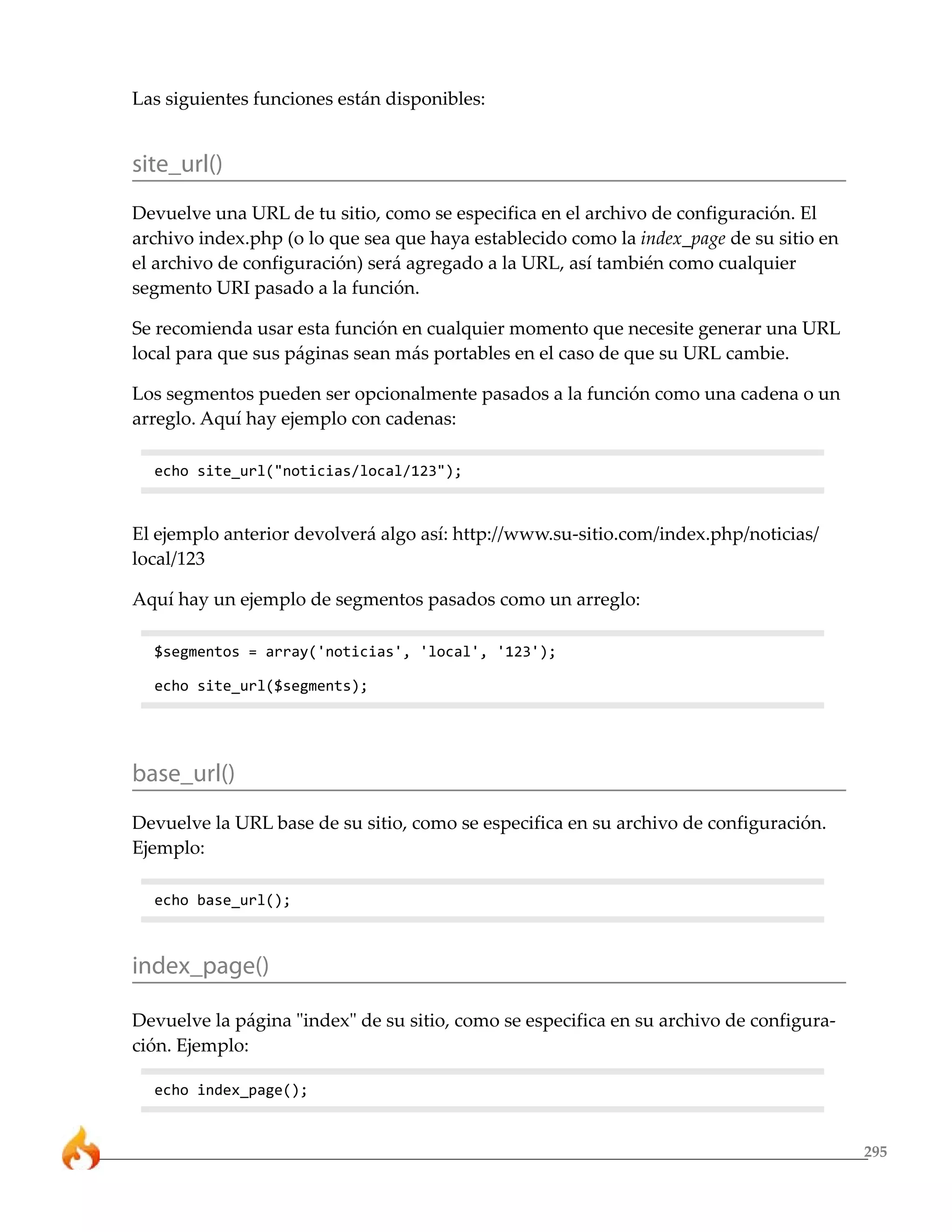 Las siguientes funciones están disponibles:


site_url()
Devuelve una URL de tu sitio, como se especifica en el archivo de configuración. El
archivo index.php (o lo que sea que haya establecido como la index_page de su sitio en
el archivo de configuración) será agregado a la URL, así también como cualquier
segmento URI pasado a la función.

Se recomienda usar esta función en cualquier momento que necesite generar una URL
local para que sus páginas sean más portables en el caso de que su URL cambie.

Los segmentos pueden ser opcionalmente pasados a la función como una cadena o un
arreglo. Aquí hay ejemplo con cadenas:

  echo site_url("noticias/local/123");



El ejemplo anterior devolverá algo así: http://www.su-sitio.com/index.php/noticias/
local/123

Aquí hay un ejemplo de segmentos pasados como un arreglo:

  $segmentos = array('noticias', 'local', '123');

  echo site_url($segments);




base_url()
Devuelve la URL base de su sitio, como se especifica en su archivo de configuración.
Ejemplo:

  echo base_url();



index_page()

Devuelve la página "index" de su sitio, como se especifica en su archivo de configura-
ción. Ejemplo:

  echo index_page();


                                                                                         295
 