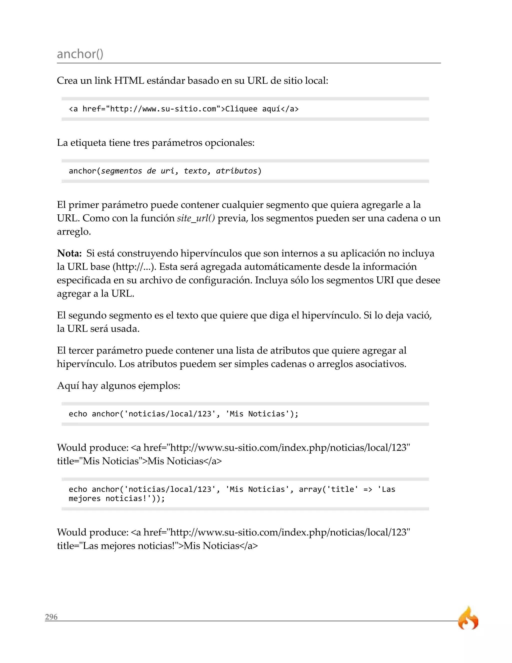 anchor()
  Crea un link HTML estándar basado en su URL de sitio local:

      <a href="http://www.su-sitio.com">Cliquee aquí</a>



  La etiqueta tiene tres parámetros opcionales:

      anchor(segmentos de uri, texto, atributos)



  El primer parámetro puede contener cualquier segmento que quiera agregarle a la
  URL. Como con la función site_url() previa, los segmentos pueden ser una cadena o un
  arreglo.

  Nota: Si está construyendo hipervínculos que son internos a su aplicación no incluya
  la URL base (http://...). Esta será agregada automáticamente desde la información
  especificada en su archivo de configuración. Incluya sólo los segmentos URI que desee
  agregar a la URL.

  El segundo segmento es el texto que quiere que diga el hipervínculo. Si lo deja vació,
  la URL será usada.

  El tercer parámetro puede contener una lista de atributos que quiere agregar al
  hipervínculo. Los atributos puedem ser simples cadenas o arreglos asociativos.

  Aquí hay algunos ejemplos:

      echo anchor('noticias/local/123', 'Mis Noticias');



  Would produce: <a href="http://www.su-sitio.com/index.php/noticias/local/123"
  title="Mis Noticias">Mis Noticias</a>

      echo anchor('noticias/local/123', 'Mis Noticias', array('title' => 'Las
      mejores noticias!'));



  Would produce: <a href="http://www.su-sitio.com/index.php/noticias/local/123"
  title="Las mejores noticias!">Mis Noticias</a>




296
 