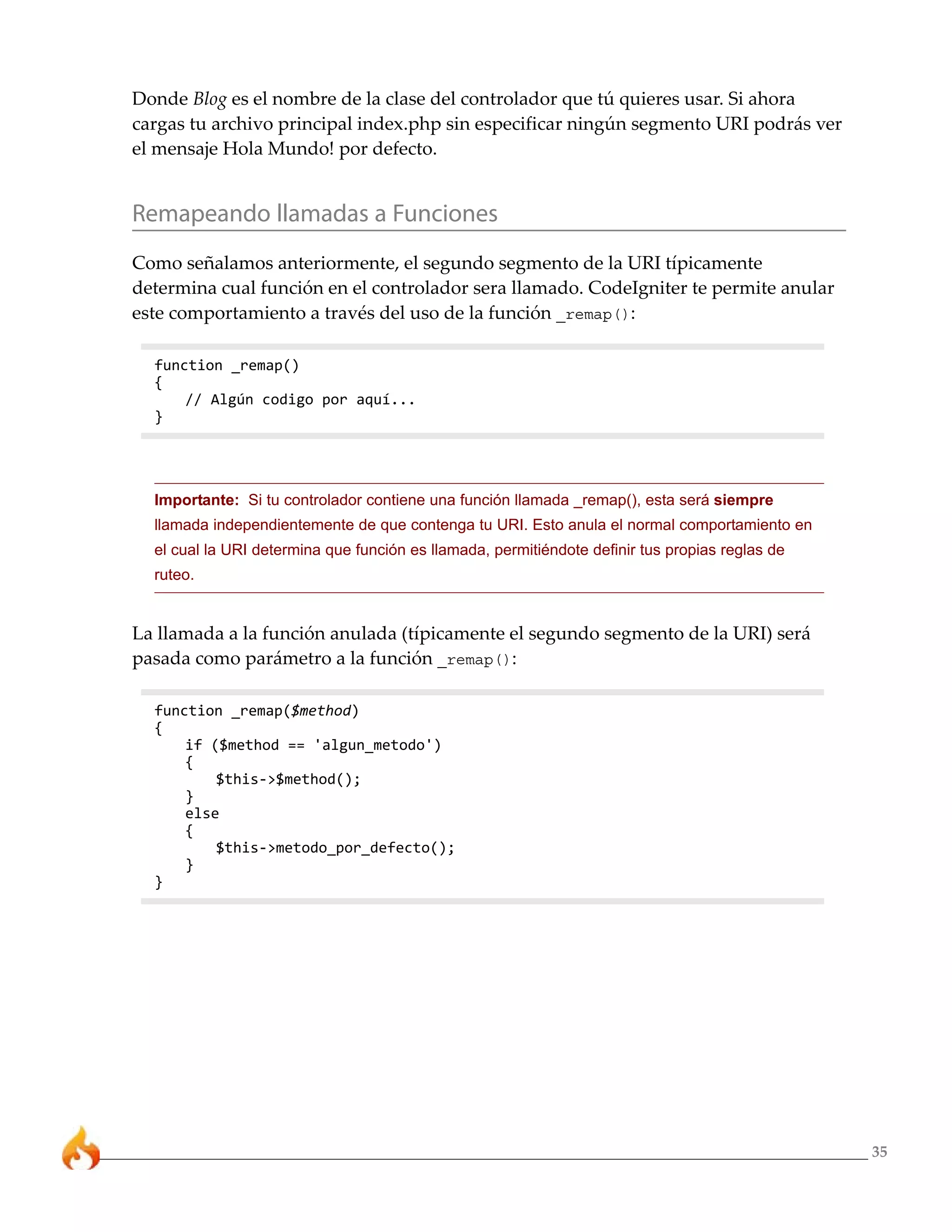 Donde Blog es el nombre de la clase del controlador que tú quieres usar. Si ahora
cargas tu archivo principal index.php sin especificar ningún segmento URI podrás ver
el mensaje Hola Mundo! por defecto.


Remapeando llamadas a Funciones
Como señalamos anteriormente, el segundo segmento de la URI típicamente
determina cual función en el controlador sera llamado. CodeIgniter te permite anular
este comportamiento a través del uso de la función _remap():

  function _remap()
  {
      // Algún codigo por aquí...
  }




  Importante: Si tu controlador contiene una función llamada _remap(), esta será siempre
  llamada independientemente de que contenga tu URI. Esto anula el normal comportamiento en
  el cual la URI determina que función es llamada, permitiéndote definir tus propias reglas de
  ruteo.


La llamada a la función anulada (típicamente el segundo segmento de la URI) será
pasada como parámetro a la función _remap():

  function _remap($method)
  {
      if ($method == 'algun_metodo')
      {
          $this->$method();
      }
      else
      {
          $this->metodo_por_defecto();
      }
  }




                                                                                                 35
 