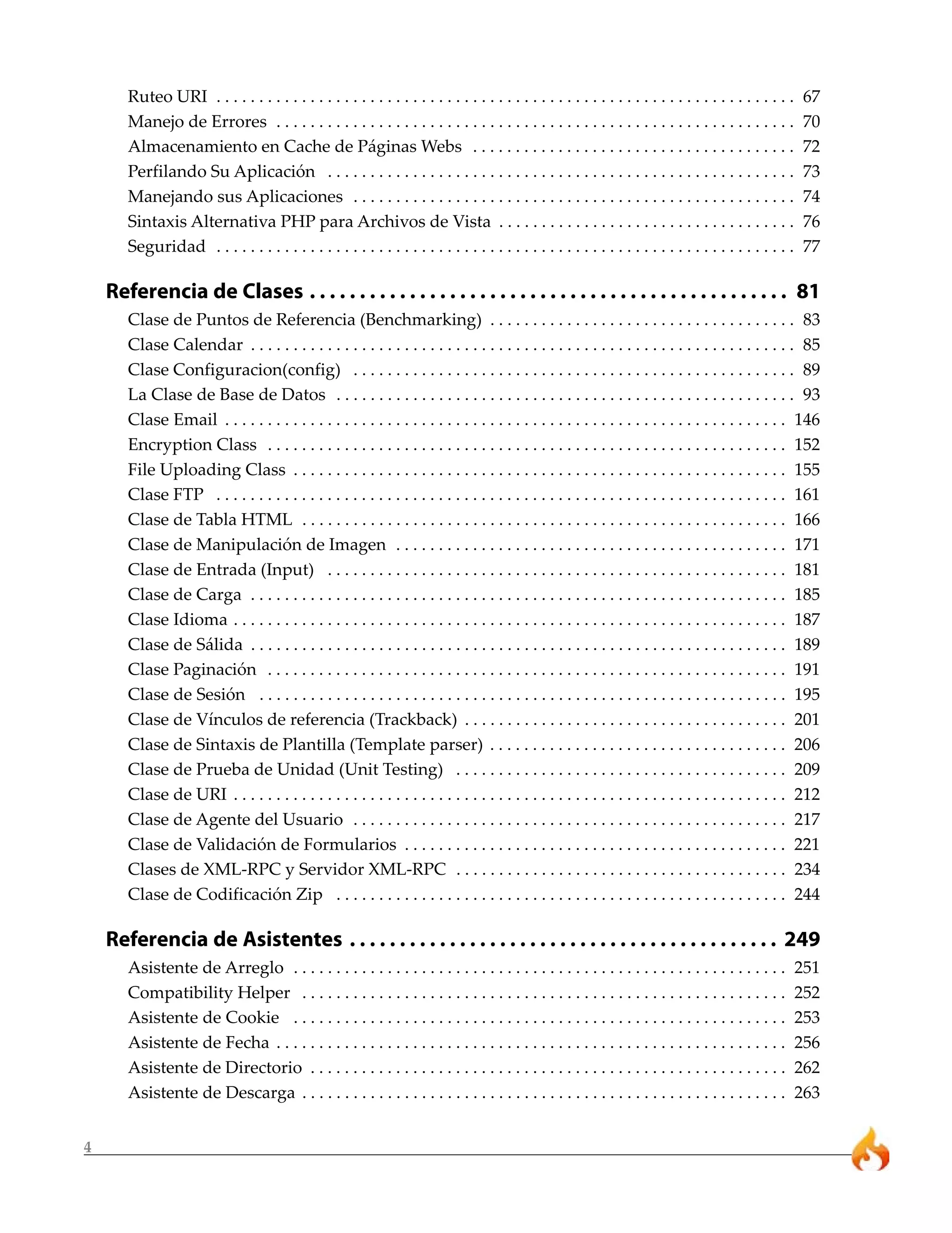 Ruteo URI . . . . . . . . . . . . . . . . . . . . . . . . . . . . . . . . . . . . . . . . . . . . . . . . . . . . . . . . . . . . . . . . . . . .   67
       Manejo de Errores . . . . . . . . . . . . . . . . . . . . . . . . . . . . . . . . . . . . . . . . . . . . . . . . . . . . . . . . . . . . .         70
       Almacenamiento en Cache de Páginas Webs . . . . . . . . . . . . . . . . . . . . . . . . . . . . . . . . . . . . . .                                 72
       Perfilando Su Aplicación . . . . . . . . . . . . . . . . . . . . . . . . . . . . . . . . . . . . . . . . . . . . . . . . . . . . . . .              73
       Manejando sus Aplicaciones . . . . . . . . . . . . . . . . . . . . . . . . . . . . . . . . . . . . . . . . . . . . . . . . . . . .                  74
       Sintaxis Alternativa PHP para Archivos de Vista . . . . . . . . . . . . . . . . . . . . . . . . . . . . . . . . . . .                               76
       Seguridad . . . . . . . . . . . . . . . . . . . . . . . . . . . . . . . . . . . . . . . . . . . . . . . . . . . . . . . . . . . . . . . . . . . .   77

    Referencia de Clases . . . . . . . . . . . . . . . . . . . . . . . . . . . . . . . . . . . . . . . . . . . . . . . . 81
       Clase de Puntos de Referencia (Benchmarking) . . . . . . . . . . . . . . . . . . . . . . . . . . . . . . . . . . . . 83
       Clase Calendar . . . . . . . . . . . . . . . . . . . . . . . . . . . . . . . . . . . . . . . . . . . . . . . . . . . . . . . . . . . . . . . . 85
       Clase Configuracion(config) . . . . . . . . . . . . . . . . . . . . . . . . . . . . . . . . . . . . . . . . . . . . . . . . . . . . 89
       La Clase de Base de Datos . . . . . . . . . . . . . . . . . . . . . . . . . . . . . . . . . . . . . . . . . . . . . . . . . . . . . . 93
       Clase Email . . . . . . . . . . . . . . . . . . . . . . . . . . . . . . . . . . . . . . . . . . . . . . . . . . . . . . . . . . . . . . . . . . 146
       Encryption Class . . . . . . . . . . . . . . . . . . . . . . . . . . . . . . . . . . . . . . . . . . . . . . . . . . . . . . . . . . . . . 152
       File Uploading Class . . . . . . . . . . . . . . . . . . . . . . . . . . . . . . . . . . . . . . . . . . . . . . . . . . . . . . . . . . 155
       Clase FTP . . . . . . . . . . . . . . . . . . . . . . . . . . . . . . . . . . . . . . . . . . . . . . . . . . . . . . . . . . . . . . . . . . . 161
       Clase de Tabla HTML . . . . . . . . . . . . . . . . . . . . . . . . . . . . . . . . . . . . . . . . . . . . . . . . . . . . . . . . . 166
       Clase de Manipulación de Imagen . . . . . . . . . . . . . . . . . . . . . . . . . . . . . . . . . . . . . . . . . . . . . . 171
       Clase de Entrada (Input) . . . . . . . . . . . . . . . . . . . . . . . . . . . . . . . . . . . . . . . . . . . . . . . . . . . . . . 181
       Clase de Carga . . . . . . . . . . . . . . . . . . . . . . . . . . . . . . . . . . . . . . . . . . . . . . . . . . . . . . . . . . . . . . . 185
       Clase Idioma . . . . . . . . . . . . . . . . . . . . . . . . . . . . . . . . . . . . . . . . . . . . . . . . . . . . . . . . . . . . . . . . . 187
       Clase de Sálida . . . . . . . . . . . . . . . . . . . . . . . . . . . . . . . . . . . . . . . . . . . . . . . . . . . . . . . . . . . . . . . 189
       Clase Paginación . . . . . . . . . . . . . . . . . . . . . . . . . . . . . . . . . . . . . . . . . . . . . . . . . . . . . . . . . . . . . 191
       Clase de Sesión . . . . . . . . . . . . . . . . . . . . . . . . . . . . . . . . . . . . . . . . . . . . . . . . . . . . . . . . . . . . . . 195
       Clase de Vínculos de referencia (Trackback) . . . . . . . . . . . . . . . . . . . . . . . . . . . . . . . . . . . . . . 201
       Clase de Sintaxis de Plantilla (Template parser) . . . . . . . . . . . . . . . . . . . . . . . . . . . . . . . . . . . 206
       Clase de Prueba de Unidad (Unit Testing) . . . . . . . . . . . . . . . . . . . . . . . . . . . . . . . . . . . . . . . 209
       Clase de URI . . . . . . . . . . . . . . . . . . . . . . . . . . . . . . . . . . . . . . . . . . . . . . . . . . . . . . . . . . . . . . . . . 212
       Clase de Agente del Usuario . . . . . . . . . . . . . . . . . . . . . . . . . . . . . . . . . . . . . . . . . . . . . . . . . . . 217
       Clase de Validación de Formularios . . . . . . . . . . . . . . . . . . . . . . . . . . . . . . . . . . . . . . . . . . . . . 221
       Clases de XML-RPC y Servidor XML-RPC . . . . . . . . . . . . . . . . . . . . . . . . . . . . . . . . . . . . . . . 234
       Clase de Codificación Zip . . . . . . . . . . . . . . . . . . . . . . . . . . . . . . . . . . . . . . . . . . . . . . . . . . . . . 244

    Referencia de Asistentes . . . . . . . . . . . . . . . . . . . . . . . . . . . . . . . . . . . . . . . . . . . 249
       Asistente de Arreglo . . . . . . . . . . . . . . . . . . . . . . . . . . . . . . . . . . . . . . . . . . . . . . . . . . . . . . . . . .            251
       Compatibility Helper . . . . . . . . . . . . . . . . . . . . . . . . . . . . . . . . . . . . . . . . . . . . . . . . . . . . . . . . .              252
       Asistente de Cookie . . . . . . . . . . . . . . . . . . . . . . . . . . . . . . . . . . . . . . . . . . . . . . . . . . . . . . . . . .             253
       Asistente de Fecha . . . . . . . . . . . . . . . . . . . . . . . . . . . . . . . . . . . . . . . . . . . . . . . . . . . . . . . . . . . .          256
       Asistente de Directorio . . . . . . . . . . . . . . . . . . . . . . . . . . . . . . . . . . . . . . . . . . . . . . . . . . . . . . . .             262
       Asistente de Descarga . . . . . . . . . . . . . . . . . . . . . . . . . . . . . . . . . . . . . . . . . . . . . . . . . . . . . . . . .             263


4
 