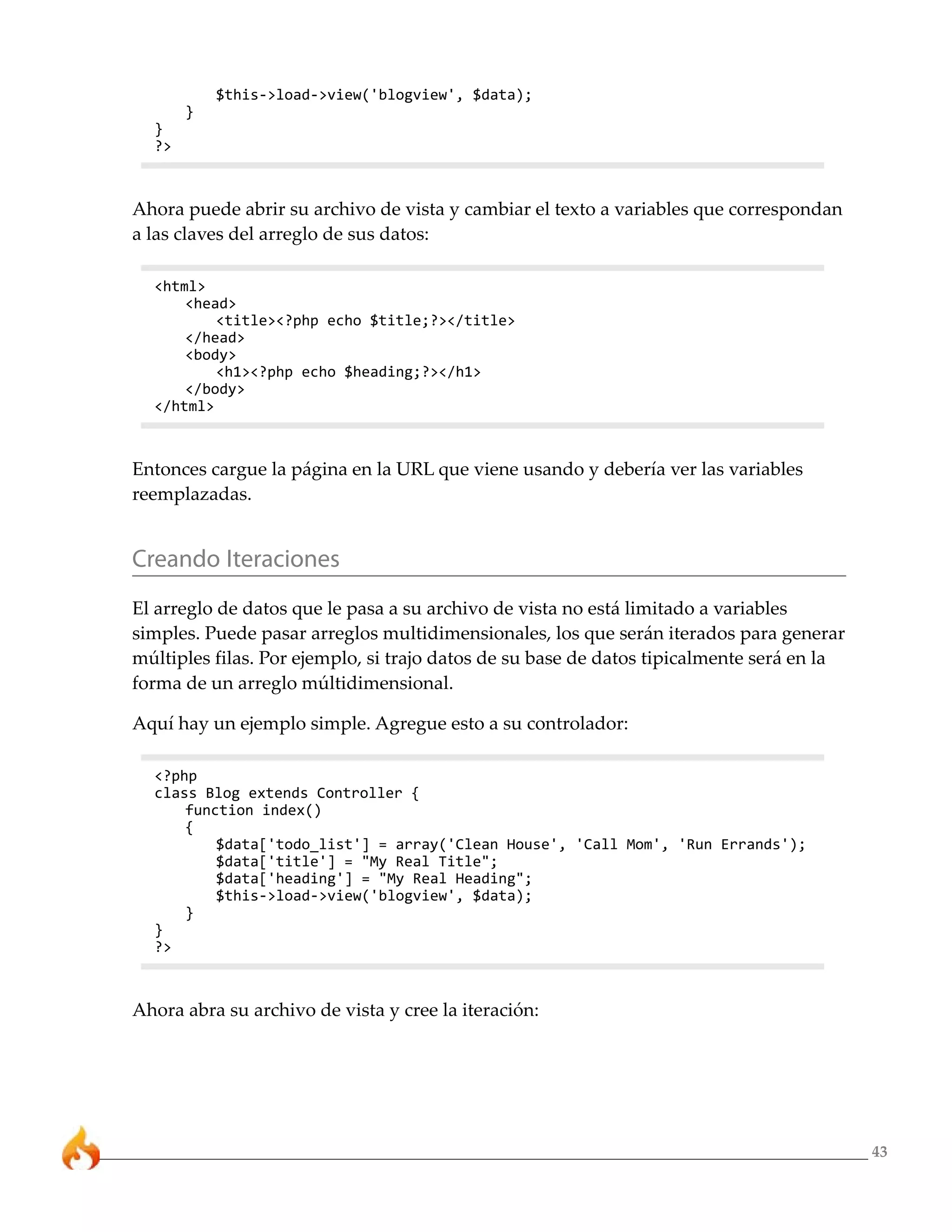 $this->load->view('blogview', $data);
       }
  }
  ?>



Ahora puede abrir su archivo de vista y cambiar el texto a variables que correspondan
a las claves del arreglo de sus datos:

  <html>
      <head>
          <title><?php echo $title;?></title>
      </head>
      <body>
          <h1><?php echo $heading;?></h1>
      </body>
  </html>



Entonces cargue la página en la URL que viene usando y debería ver las variables
reemplazadas.


Creando Iteraciones
El arreglo de datos que le pasa a su archivo de vista no está limitado a variables
simples. Puede pasar arreglos multidimensionales, los que serán iterados para generar
múltiples filas. Por ejemplo, si trajo datos de su base de datos tipicalmente será en la
forma de un arreglo múltidimensional.

Aquí hay un ejemplo simple. Agregue esto a su controlador:

  <?php
  class Blog extends Controller {
      function index()
      {
          $data['todo_list'] = array('Clean House', 'Call Mom', 'Run Errands');
          $data['title'] = "My Real Title";
          $data['heading'] = "My Real Heading";
          $this->load->view('blogview', $data);
      }
  }
  ?>



Ahora abra su archivo de vista y cree la iteración:




                                                                                           43
 