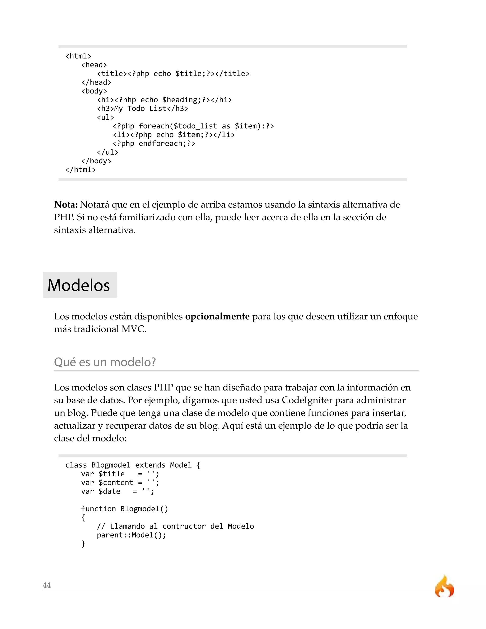 <html>
           <head>
               <title><?php echo $title;?></title>
           </head>
           <body>
               <h1><?php echo $heading;?></h1>
               <h3>My Todo List</h3>
               <ul>
                   <?php foreach($todo_list as $item):?>
                   <li><?php echo $item;?></li>
                   <?php endforeach;?>
               </ul>
           </body>
       </html>



     Nota: Notará que en el ejemplo de arriba estamos usando la sintaxis alternativa de
     PHP. Si no está familiarizado con ella, puede leer acerca de ella en la sección de
     sintaxis alternativa.




 Modelos
     Los modelos están disponibles opcionalmente para los que deseen utilizar un enfoque
     más tradicional MVC.


     Qué es un modelo?
     Los modelos son clases PHP que se han diseñado para trabajar con la información en
     su base de datos. Por ejemplo, digamos que usted usa CodeIgniter para administrar
     un blog. Puede que tenga una clase de modelo que contiene funciones para insertar,
     actualizar y recuperar datos de su blog. Aquí está un ejemplo de lo que podría ser la
     clase del modelo:

       class Blogmodel extends Model {
           var $title   = '';
           var $content = '';
           var $date   = '';

           function Blogmodel()
           {
               // Llamando al contructor del Modelo
               parent::Model();
           }




44
 