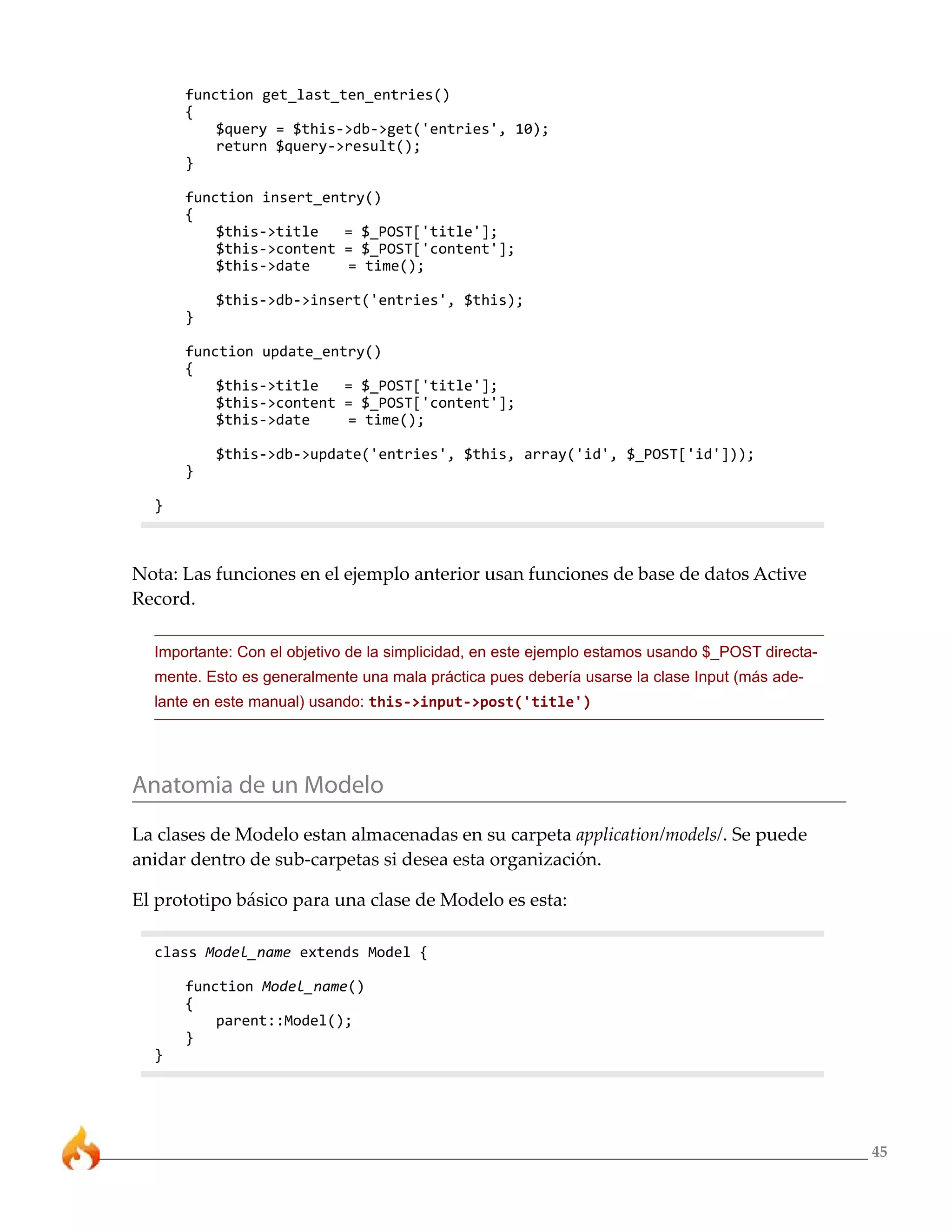 function get_last_ten_entries()
      {
          $query = $this->db->get('entries', 10);
          return $query->result();
      }

      function insert_entry()
      {
          $this->title   = $_POST['title'];
          $this->content = $_POST['content'];
          $this->date    = time();

          $this->db->insert('entries', $this);
      }

      function update_entry()
      {
          $this->title   = $_POST['title'];
          $this->content = $_POST['content'];
          $this->date    = time();

          $this->db->update('entries', $this, array('id', $_POST['id']));
      }

  }



Nota: Las funciones en el ejemplo anterior usan funciones de base de datos Active
Record.

  Importante: Con el objetivo de la simplicidad, en este ejemplo estamos usando $_POST directa-
  mente. Esto es generalmente una mala práctica pues debería usarse la clase Input (más ade-
  lante en este manual) usando: this->input->post('title')




Anatomia de un Modelo
La clases de Modelo estan almacenadas en su carpeta application/models/. Se puede
anidar dentro de sub-carpetas si desea esta organización.

El prototipo básico para una clase de Modelo es esta:

  class Model_name extends Model {

      function Model_name()
      {
          parent::Model();
      }
  }




                                                                                                  45
 