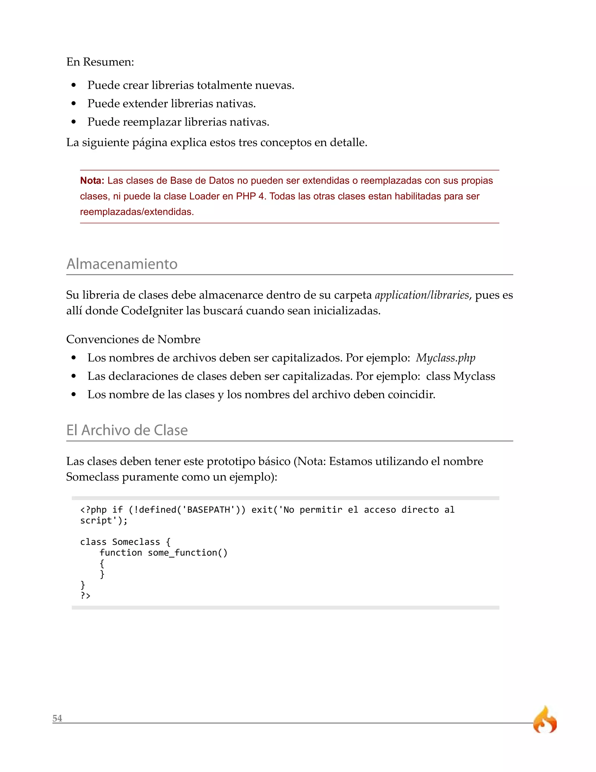 En Resumen:
     • Puede crear librerias totalmente nuevas.
     • Puede extender librerias nativas.
     • Puede reemplazar librerias nativas.
     La siguiente página explica estos tres conceptos en detalle.


       Nota: Las clases de Base de Datos no pueden ser extendidas o reemplazadas con sus propias
       clases, ni puede la clase Loader en PHP 4. Todas las otras clases estan habilitadas para ser
       reemplazadas/extendidas.




     Almacenamiento
     Su libreria de clases debe almacenarce dentro de su carpeta application/libraries, pues es
     allí donde CodeIgniter las buscará cuando sean inicializadas.

     Convenciones de Nombre
     • Los nombres de archivos deben ser capitalizados. Por ejemplo: Myclass.php
     • Las declaraciones de clases deben ser capitalizadas. Por ejemplo: class Myclass
     • Los nombre de las clases y los nombres del archivo deben coincidir.


     El Archivo de Clase
     Las clases deben tener este prototipo básico (Nota: Estamos utilizando el nombre
     Someclass puramente como un ejemplo):

       <?php if (!defined('BASEPATH')) exit('No permitir el acceso directo al
       script');

       class Someclass {
           function some_function()
           {
           }
       }
       ?>




54
 