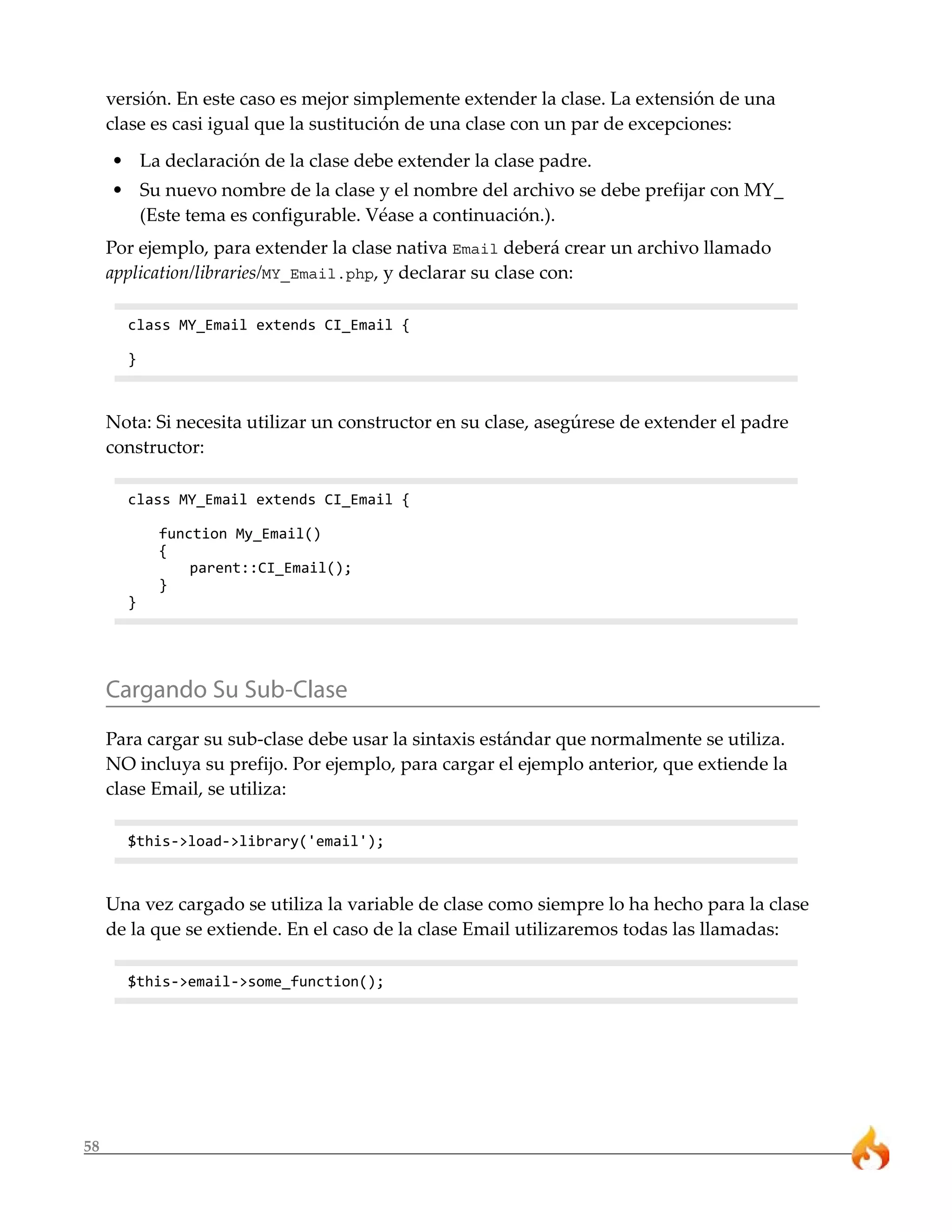 versión. En este caso es mejor simplemente extender la clase. La extensión de una
     clase es casi igual que la sustitución de una clase con un par de excepciones:
     • La declaración de la clase debe extender la clase padre.
     • Su nuevo nombre de la clase y el nombre del archivo se debe prefijar con MY_
       (Este tema es configurable. Véase a continuación.).
     Por ejemplo, para extender la clase nativa Email deberá crear un archivo llamado
     application/libraries/MY_Email.php, y declarar su clase con:

       class MY_Email extends CI_Email {

       }



     Nota: Si necesita utilizar un constructor en su clase, asegúrese de extender el padre
     constructor:

       class MY_Email extends CI_Email {

           function My_Email()
           {
               parent::CI_Email();
           }
       }




     Cargando Su Sub-Clase
     Para cargar su sub-clase debe usar la sintaxis estándar que normalmente se utiliza.
     NO incluya su prefijo. Por ejemplo, para cargar el ejemplo anterior, que extiende la
     clase Email, se utiliza:

       $this->load->library('email');



     Una vez cargado se utiliza la variable de clase como siempre lo ha hecho para la clase
     de la que se extiende. En el caso de la clase Email utilizaremos todas las llamadas:

       $this->email->some_function();




58
 