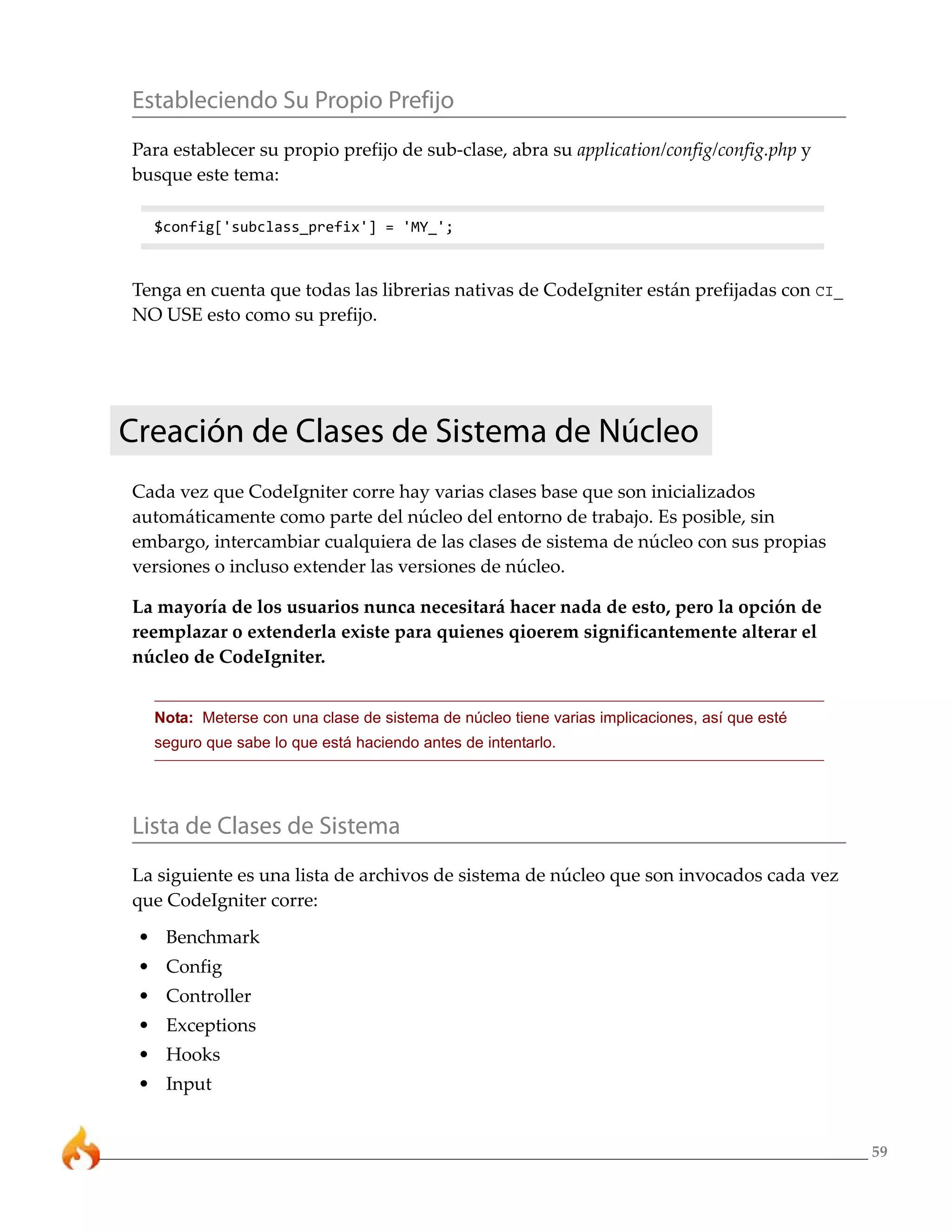 Estableciendo Su Propio Prefijo
Para establecer su propio prefijo de sub-clase, abra su application/config/config.php y
busque este tema:

  $config['subclass_prefix'] = 'MY_';



Tenga en cuenta que todas las librerias nativas de CodeIgniter están prefijadas con CI_
NO USE esto como su prefijo.




Creación de Clases de Sistema de Núcleo
Cada vez que CodeIgniter corre hay varias clases base que son inicializados
automáticamente como parte del núcleo del entorno de trabajo. Es posible, sin
embargo, intercambiar cualquiera de las clases de sistema de núcleo con sus propias
versiones o incluso extender las versiones de núcleo.

La mayoría de los usuarios nunca necesitará hacer nada de esto, pero la opción de
reemplazar o extenderla existe para quienes qioerem significantemente alterar el
núcleo de CodeIgniter.


  Nota: Meterse con una clase de sistema de núcleo tiene varias implicaciones, así que esté
  seguro que sabe lo que está haciendo antes de intentarlo.




Lista de Clases de Sistema
La siguiente es una lista de archivos de sistema de núcleo que son invocados cada vez
que CodeIgniter corre:
 • Benchmark
 • Config
 • Controller
 • Exceptions
 • Hooks
 • Input


                                                                                              59
 