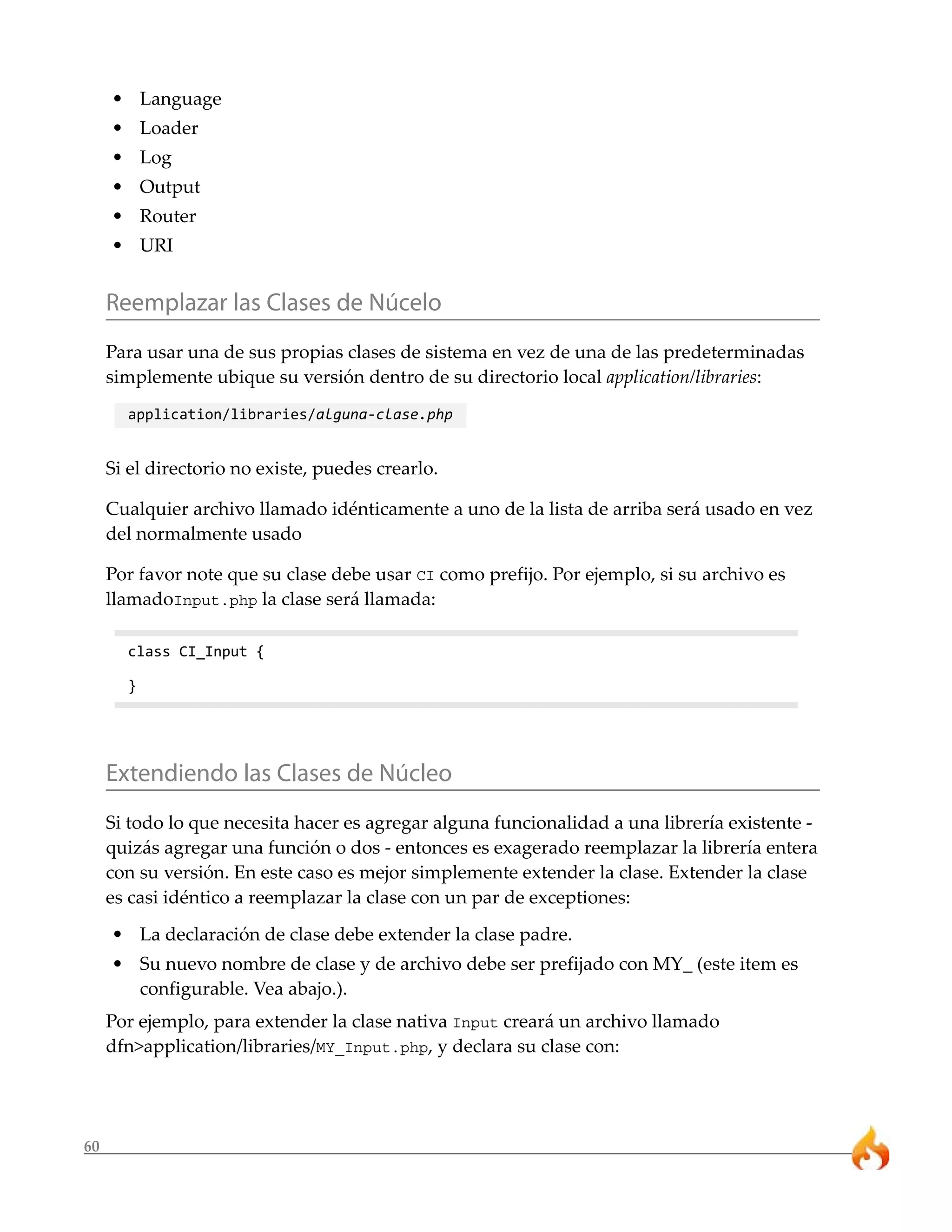 • Language
     • Loader
     • Log
     • Output
     • Router
     • URI


     Reemplazar las Clases de Núcelo
     Para usar una de sus propias clases de sistema en vez de una de las predeterminadas
     simplemente ubique su versión dentro de su directorio local application/libraries:
       application/libraries/alguna-clase.php


     Si el directorio no existe, puedes crearlo.

     Cualquier archivo llamado idénticamente a uno de la lista de arriba será usado en vez
     del normalmente usado

     Por favor note que su clase debe usar CI como prefijo. Por ejemplo, si su archivo es
     llamadoInput.php la clase será llamada:

       class CI_Input {

       }




     Extendiendo las Clases de Núcleo
     Si todo lo que necesita hacer es agregar alguna funcionalidad a una librería existente -
     quizás agregar una función o dos - entonces es exagerado reemplazar la librería entera
     con su versión. En este caso es mejor simplemente extender la clase. Extender la clase
     es casi idéntico a reemplazar la clase con un par de exceptiones:
     • La declaración de clase debe extender la clase padre.
     • Su nuevo nombre de clase y de archivo debe ser prefijado con MY_ (este item es
       configurable. Vea abajo.).
     Por ejemplo, para extender la clase nativa Input creará un archivo llamado
     dfn>application/libraries/MY_Input.php, y declara su clase con:




60
 