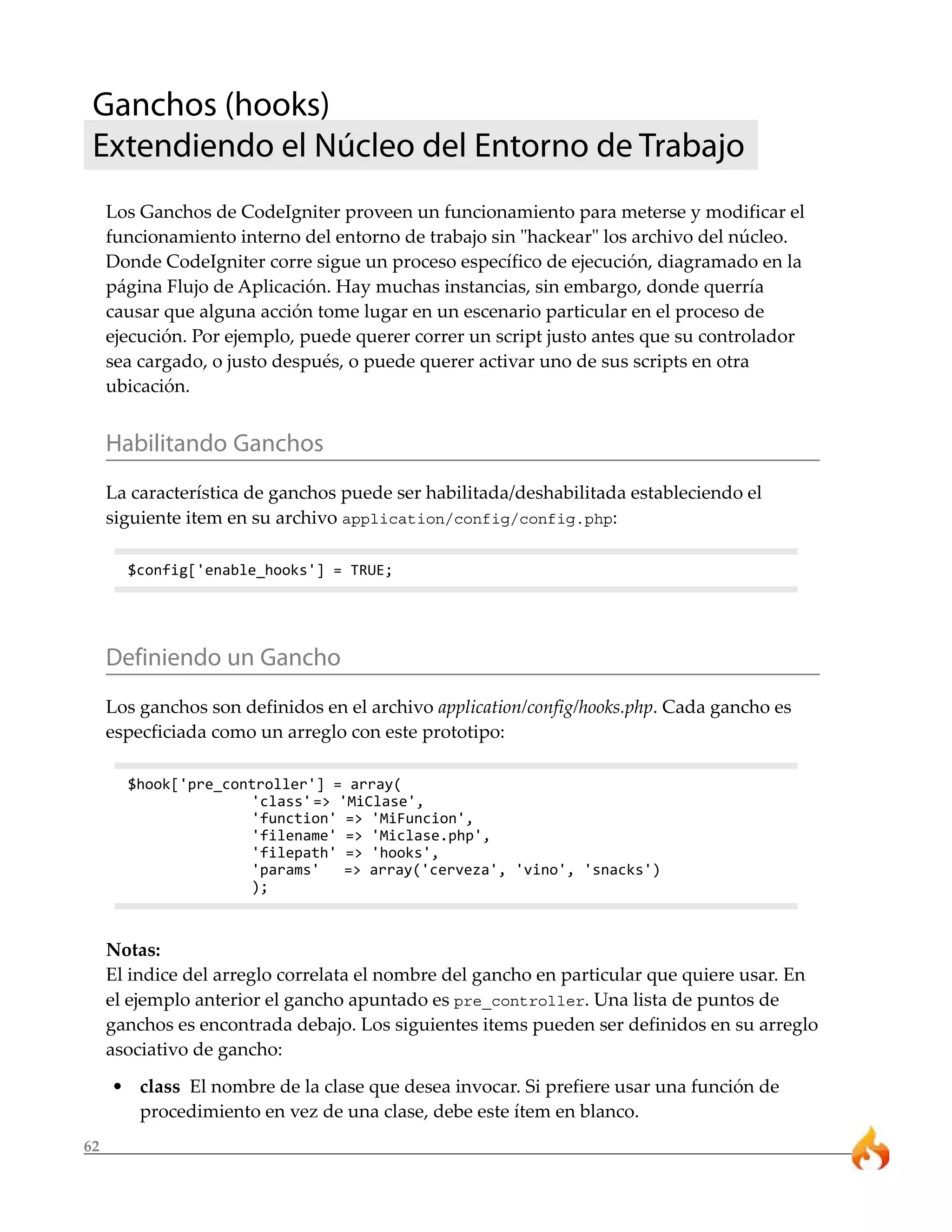 Ganchos (hooks)
 Extendiendo el Núcleo del Entorno de Trabajo
     Los Ganchos de CodeIgniter proveen un funcionamiento para meterse y modificar el
     funcionamiento interno del entorno de trabajo sin "hackear" los archivo del núcleo.
     Donde CodeIgniter corre sigue un proceso específico de ejecución, diagramado en la
     página Flujo de Aplicación. Hay muchas instancias, sin embargo, donde querría
     causar que alguna acción tome lugar en un escenario particular en el proceso de
     ejecución. Por ejemplo, puede querer correr un script justo antes que su controlador
     sea cargado, o justo después, o puede querer activar uno de sus scripts en otra
     ubicación.


     Habilitando Ganchos
     La característica de ganchos puede ser habilitada/deshabilitada estableciendo el
     siguiente item en su archivo application/config/config.php:

       $config['enable_hooks'] = TRUE;




     Definiendo un Gancho
     Los ganchos son definidos en el archivo application/config/hooks.php. Cada gancho es
     especficiada como un arreglo con este prototipo:

       $hook['pre_controller'] = array(
                     'class' => 'MiClase',
                     'function' => 'MiFuncion',
                     'filename' => 'Miclase.php',
                     'filepath' => 'hooks',
                     'params'    => array('cerveza', 'vino', 'snacks')
                     );



     Notas:
     El indice del arreglo correlata el nombre del gancho en particular que quiere usar. En
     el ejemplo anterior el gancho apuntado es pre_controller. Una lista de puntos de
     ganchos es encontrada debajo. Los siguientes items pueden ser definidos en su arreglo
     asociativo de gancho:
     • class El nombre de la clase que desea invocar. Si prefiere usar una función de
       procedimiento en vez de una clase, debe este ítem en blanco.
62
 
