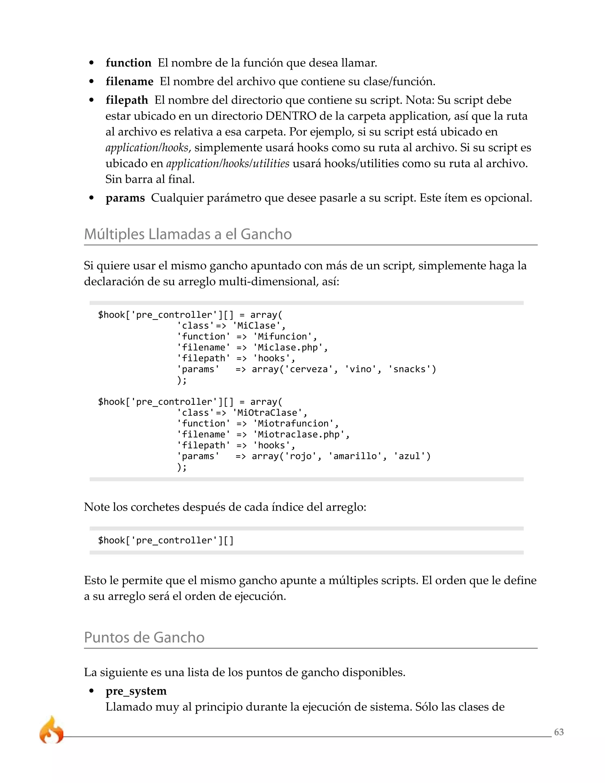 • function El nombre de la función que desea llamar.
• filename El nombre del archivo que contiene su clase/función.
• filepath El nombre del directorio que contiene su script. Nota: Su script debe
  estar ubicado en un directorio DENTRO de la carpeta application, así que la ruta
  al archivo es relativa a esa carpeta. Por ejemplo, si su script está ubicado en
  application/hooks, simplemente usará hooks como su ruta al archivo. Si su script es
  ubicado en application/hooks/utilities usará hooks/utilities como su ruta al archivo.
  Sin barra al final.
• params Cualquier parámetro que desee pasarle a su script. Este ítem es opcional.


Múltiples Llamadas a el Gancho
Si quiere usar el mismo gancho apuntado con más de un script, simplemente haga la
declaración de su arreglo multi-dimensional, así:

  $hook['pre_controller'][] = array(
                'class' => 'MiClase',
                'function' => 'Mifuncion',
                'filename' => 'Miclase.php',
                'filepath' => 'hooks',
                'params'    => array('cerveza', 'vino', 'snacks')
                );

  $hook['pre_controller'][] = array(
                'class' => 'MiOtraClase',
                'function' => 'Miotrafuncion',
                'filename' => 'Miotraclase.php',
                'filepath' => 'hooks',
                'params'    => array('rojo', 'amarillo', 'azul')
                );



Note los corchetes después de cada índice del arreglo:

  $hook['pre_controller'][]



Esto le permite que el mismo gancho apunte a múltiples scripts. El orden que le define
a su arreglo será el orden de ejecución.


Puntos de Gancho

La siguiente es una lista de los puntos de gancho disponibles.
• pre_system
  Llamado muy al principio durante la ejecución de sistema. Sólo las clases de

                                                                                          63
 