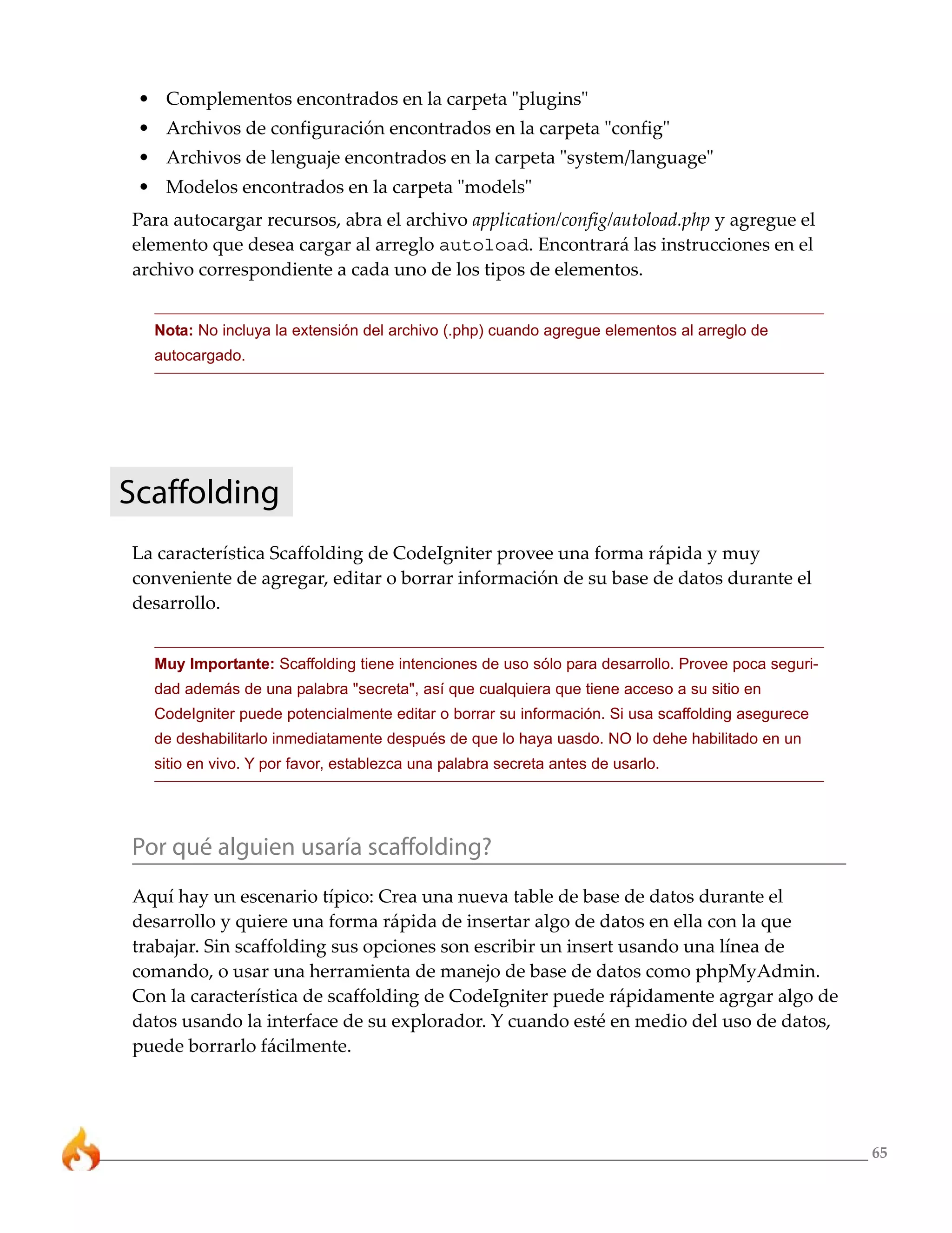 • Complementos encontrados en la carpeta "plugins"
 • Archivos de configuración encontrados en la carpeta "config"
 • Archivos de lenguaje encontrados en la carpeta "system/language"
 • Modelos encontrados en la carpeta "models"
Para autocargar recursos, abra el archivo application/config/autoload.php y agregue el
elemento que desea cargar al arreglo autoload. Encontrará las instrucciones en el
archivo correspondiente a cada uno de los tipos de elementos.


  Nota: No incluya la extensión del archivo (.php) cuando agregue elementos al arreglo de
  autocargado.




Scaffolding
La característica Scaffolding de CodeIgniter provee una forma rápida y muy
conveniente de agregar, editar o borrar información de su base de datos durante el
desarrollo.


  Muy Importante: Scaffolding tiene intenciones de uso sólo para desarrollo. Provee poca seguri-
  dad además de una palabra "secreta", así que cualquiera que tiene acceso a su sitio en
  CodeIgniter puede potencialmente editar o borrar su información. Si usa scaffolding asegurece
  de deshabilitarlo inmediatamente después de que lo haya uasdo. NO lo dehe habilitado en un
  sitio en vivo. Y por favor, establezca una palabra secreta antes de usarlo.




Por qué alguien usaría scaffolding?
Aquí hay un escenario típico: Crea una nueva table de base de datos durante el
desarrollo y quiere una forma rápida de insertar algo de datos en ella con la que
trabajar. Sin scaffolding sus opciones son escribir un insert usando una línea de
comando, o usar una herramienta de manejo de base de datos como phpMyAdmin.
Con la característica de scaffolding de CodeIgniter puede rápidamente agrgar algo de
datos usando la interface de su explorador. Y cuando esté en medio del uso de datos,
puede borrarlo fácilmente.




                                                                                                   65
 