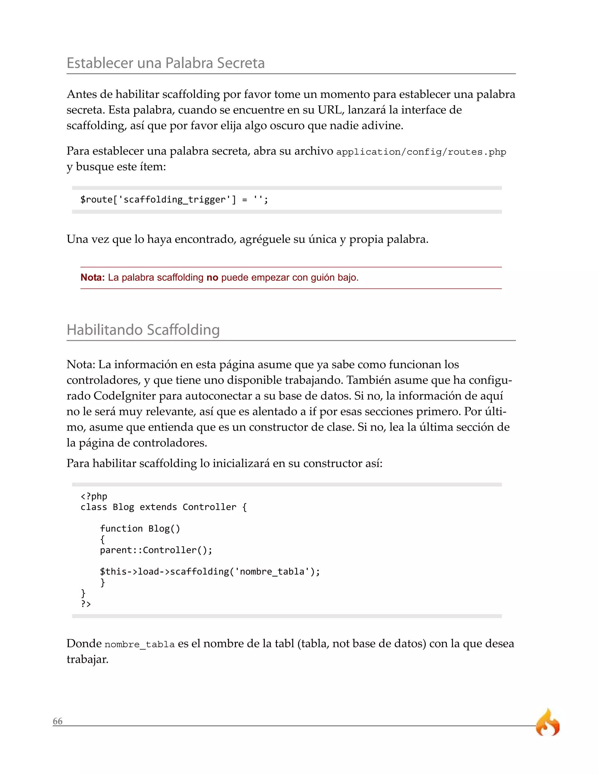 Establecer una Palabra Secreta
     Antes de habilitar scaffolding por favor tome un momento para establecer una palabra
     secreta. Esta palabra, cuando se encuentre en su URL, lanzará la interface de
     scaffolding, así que por favor elija algo oscuro que nadie adivine.

     Para establecer una palabra secreta, abra su archivo application/config/routes.php
     y busque este ítem:

       $route['scaffolding_trigger'] = '';



     Una vez que lo haya encontrado, agréguele su única y propia palabra.


       Nota: La palabra scaffolding no puede empezar con guión bajo.




     Habilitando Scaffolding

     Nota: La información en esta página asume que ya sabe como funcionan los
     controladores, y que tiene uno disponible trabajando. También asume que ha configu-
     rado CodeIgniter para autoconectar a su base de datos. Si no, la información de aquí
     no le será muy relevante, así que es alentado a if por esas secciones primero. Por últi-
     mo, asume que entienda que es un constructor de clase. Si no, lea la última sección de
     la página de controladores.
     Para habilitar scaffolding lo inicializará en su constructor así:

       <?php
       class Blog extends Controller {

            function Blog()
            {
            parent::Controller();

            $this->load->scaffolding('nombre_tabla');
            }
       }
       ?>



     Donde nombre_tabla es el nombre de la tabl (tabla, not base de datos) con la que desea
     trabajar.




66
 