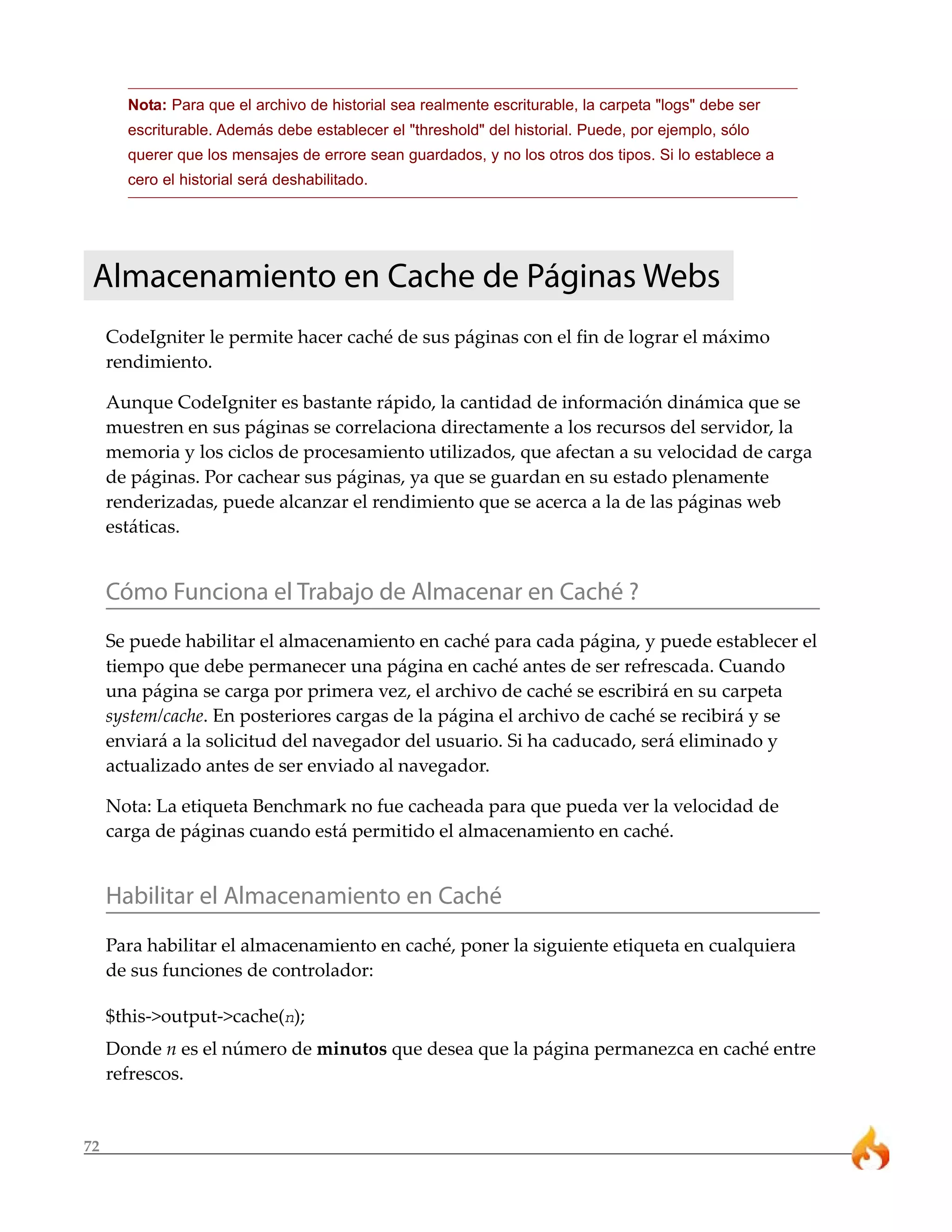 Nota: Para que el archivo de historial sea realmente escriturable, la carpeta "logs" debe ser
       escriturable. Además debe establecer el "threshold" del historial. Puede, por ejemplo, sólo
       querer que los mensajes de errore sean guardados, y no los otros dos tipos. Si lo establece a
       cero el historial será deshabilitado.




 Almacenamiento en Cache de Páginas Webs
     CodeIgniter le permite hacer caché de sus páginas con el fin de lograr el máximo
     rendimiento.

     Aunque CodeIgniter es bastante rápido, la cantidad de información dinámica que se
     muestren en sus páginas se correlaciona directamente a los recursos del servidor, la
     memoria y los ciclos de procesamiento utilizados, que afectan a su velocidad de carga
     de páginas. Por cachear sus páginas, ya que se guardan en su estado plenamente
     renderizadas, puede alcanzar el rendimiento que se acerca a la de las páginas web
     estáticas.


     Cómo Funciona el Trabajo de Almacenar en Caché ?
     Se puede habilitar el almacenamiento en caché para cada página, y puede establecer el
     tiempo que debe permanecer una página en caché antes de ser refrescada. Cuando
     una página se carga por primera vez, el archivo de caché se escribirá en su carpeta
     system/cache. En posteriores cargas de la página el archivo de caché se recibirá y se
     enviará a la solicitud del navegador del usuario. Si ha caducado, será eliminado y
     actualizado antes de ser enviado al navegador.

     Nota: La etiqueta Benchmark no fue cacheada para que pueda ver la velocidad de
     carga de páginas cuando está permitido el almacenamiento en caché.


     Habilitar el Almacenamiento en Caché
     Para habilitar el almacenamiento en caché, poner la siguiente etiqueta en cualquiera
     de sus funciones de controlador:

     $this->output->cache(n);
     Donde n es el número de minutos que desea que la página permanezca en caché entre
     refrescos.


72
 