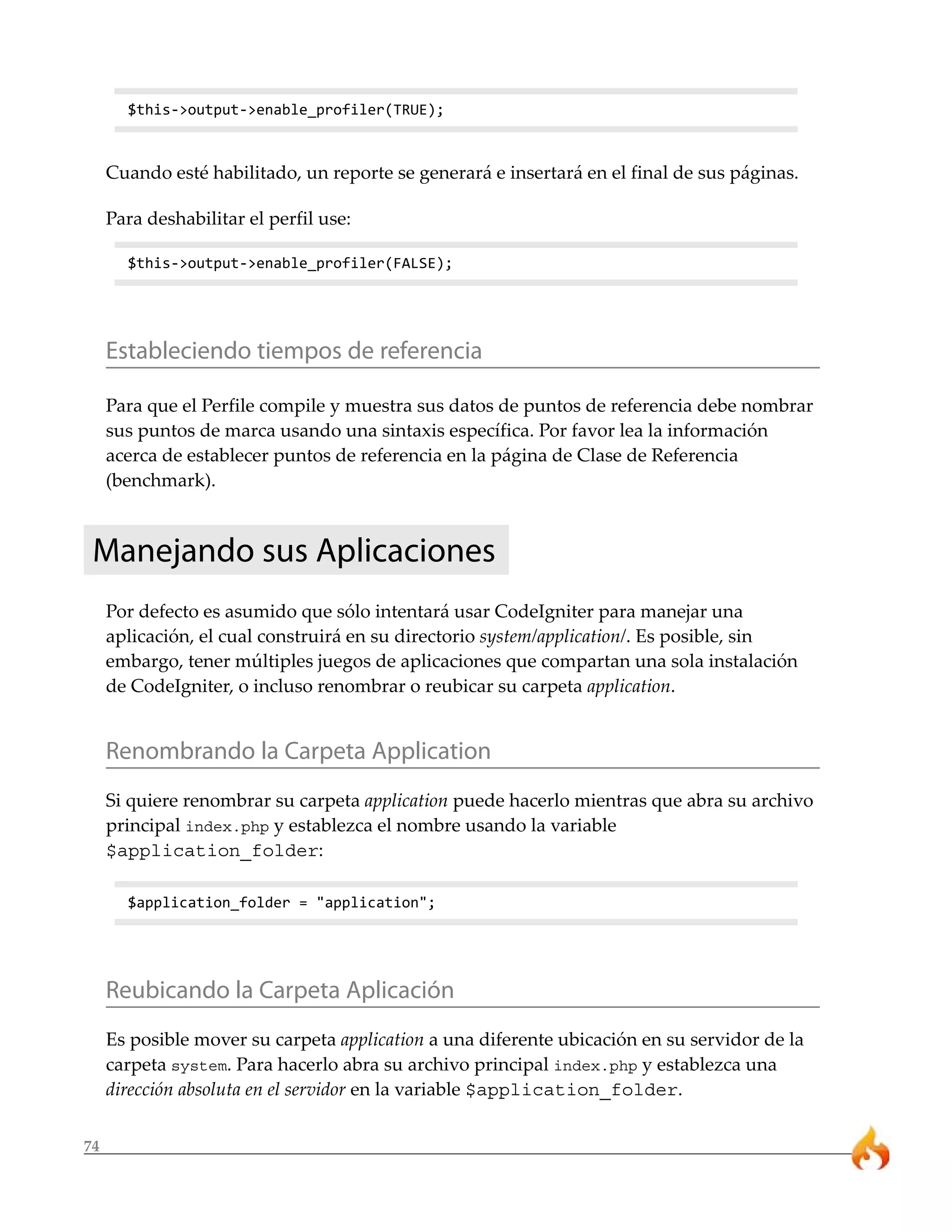 $this->output->enable_profiler(TRUE);



     Cuando esté habilitado, un reporte se generará e insertará en el final de sus páginas.

     Para deshabilitar el perfil use:

       $this->output->enable_profiler(FALSE);




     Estableciendo tiempos de referencia

     Para que el Perfile compile y muestra sus datos de puntos de referencia debe nombrar
     sus puntos de marca usando una sintaxis específica. Por favor lea la información
     acerca de establecer puntos de referencia en la página de Clase de Referencia
     (benchmark).



 Manejando sus Aplicaciones
     Por defecto es asumido que sólo intentará usar CodeIgniter para manejar una
     aplicación, el cual construirá en su directorio system/application/. Es posible, sin
     embargo, tener múltiples juegos de aplicaciones que compartan una sola instalación
     de CodeIgniter, o incluso renombrar o reubicar su carpeta application.


     Renombrando la Carpeta Application
     Si quiere renombrar su carpeta application puede hacerlo mientras que abra su archivo
     principal index.php y establezca el nombre usando la variable
     $application_folder:

       $application_folder = "application";




     Reubicando la Carpeta Aplicación
     Es posible mover su carpeta application a una diferente ubicación en su servidor de la
     carpeta system. Para hacerlo abra su archivo principal index.php y establezca una
     dirección absoluta en el servidor en la variable $application_folder.


74
 