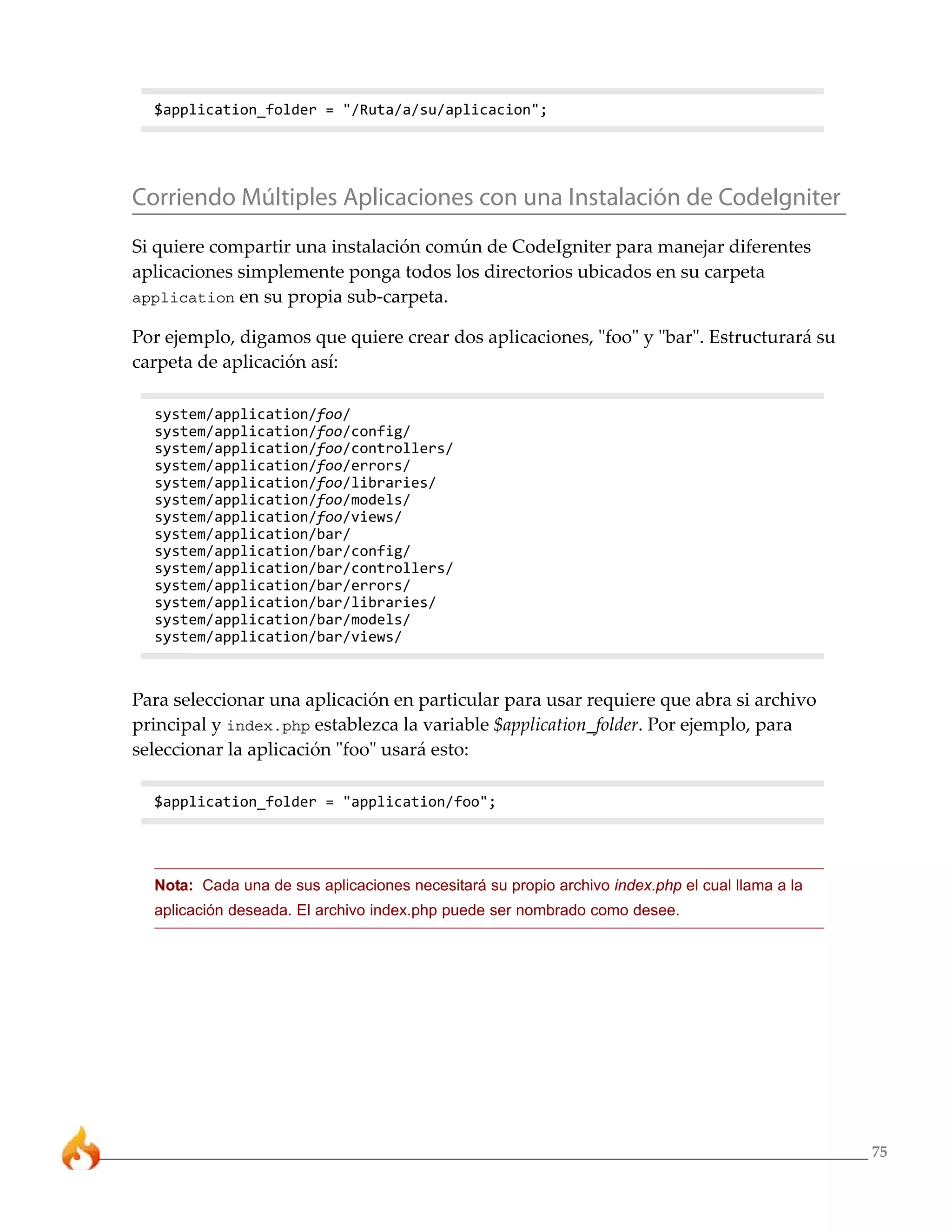 $application_folder = "/Ruta/a/su/aplicacion";




Corriendo Múltiples Aplicaciones con una Instalación de CodeIgniter
Si quiere compartir una instalación común de CodeIgniter para manejar diferentes
aplicaciones simplemente ponga todos los directorios ubicados en su carpeta
application en su propia sub-carpeta.

Por ejemplo, digamos que quiere crear dos aplicaciones, "foo" y "bar". Estructurará su
carpeta de aplicación así:

  system/application/foo/
  system/application/foo/config/
  system/application/foo/controllers/
  system/application/foo/errors/
  system/application/foo/libraries/
  system/application/foo/models/
  system/application/foo/views/
  system/application/bar/
  system/application/bar/config/
  system/application/bar/controllers/
  system/application/bar/errors/
  system/application/bar/libraries/
  system/application/bar/models/
  system/application/bar/views/



Para seleccionar una aplicación en particular para usar requiere que abra si archivo
principal y index.php establezca la variable $application_folder. Por ejemplo, para
seleccionar la aplicación "foo" usará esto:

  $application_folder = "application/foo";




  Nota: Cada una de sus aplicaciones necesitará su propio archivo index.php el cual llama a la
  aplicación deseada. El archivo index.php puede ser nombrado como desee.




                                                                                                 75
 