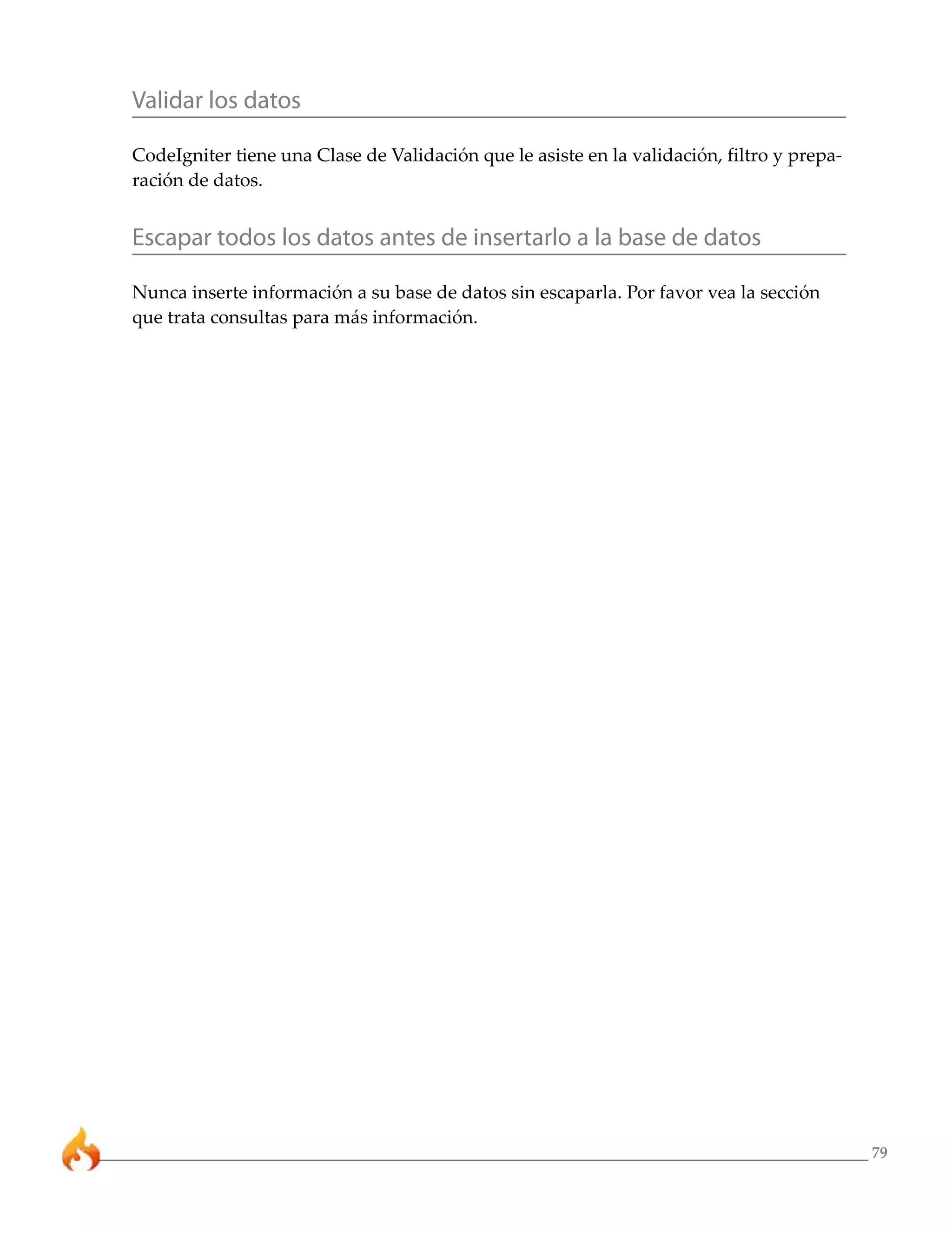 Validar los datos

CodeIgniter tiene una Clase de Validación que le asiste en la validación, filtro y prepa-
ración de datos.


Escapar todos los datos antes de insertarlo a la base de datos

Nunca inserte información a su base de datos sin escaparla. Por favor vea la sección
que trata consultas para más información.




                                                                                            79
 