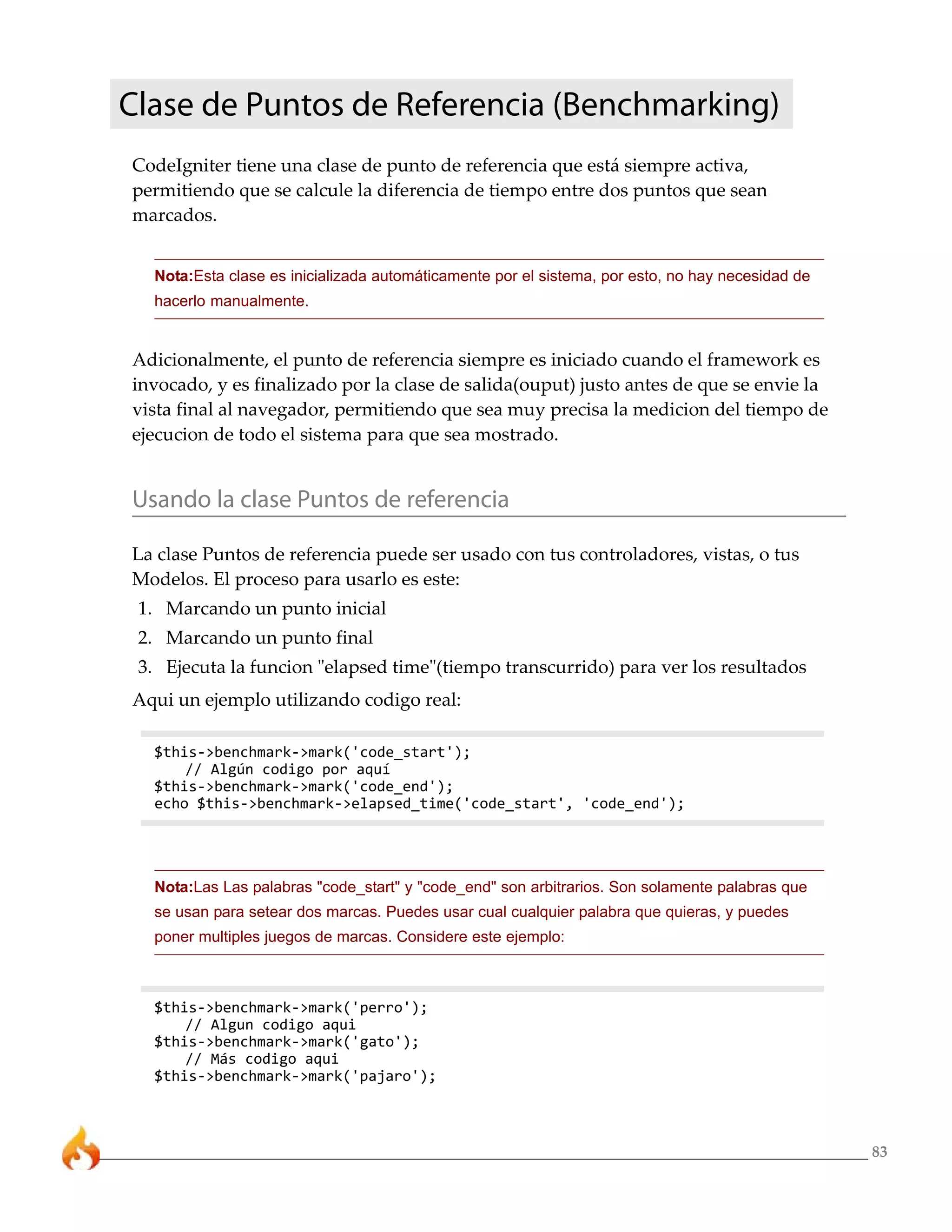 Clase de Puntos de Referencia (Benchmarking)
CodeIgniter tiene una clase de punto de referencia que está siempre activa,
permitiendo que se calcule la diferencia de tiempo entre dos puntos que sean
marcados.


  Nota:Esta clase es inicializada automáticamente por el sistema, por esto, no hay necesidad de
  hacerlo manualmente.


Adicionalmente, el punto de referencia siempre es iniciado cuando el framework es
invocado, y es finalizado por la clase de salida(ouput) justo antes de que se envie la
vista final al navegador, permitiendo que sea muy precisa la medicion del tiempo de
ejecucion de todo el sistema para que sea mostrado.


Usando la clase Puntos de referencia

La clase Puntos de referencia puede ser usado con tus controladores, vistas, o tus
Modelos. El proceso para usarlo es este:
 1. Marcando un punto inicial
 2. Marcando un punto final
 3. Ejecuta la funcion "elapsed time"(tiempo transcurrido) para ver los resultados
Aqui un ejemplo utilizando codigo real:

  $this->benchmark->mark('code_start');
      // Algún codigo por aquí
  $this->benchmark->mark('code_end');
  echo $this->benchmark->elapsed_time('code_start', 'code_end');




  Nota:Las Las palabras "code_start" y "code_end" son arbitrarios. Son solamente palabras que
  se usan para setear dos marcas. Puedes usar cual cualquier palabra que quieras, y puedes
  poner multiples juegos de marcas. Considere este ejemplo:



  $this->benchmark->mark('perro');
      // Algun codigo aqui
  $this->benchmark->mark('gato');
      // Más codigo aqui
  $this->benchmark->mark('pajaro');



                                                                                                  83
 