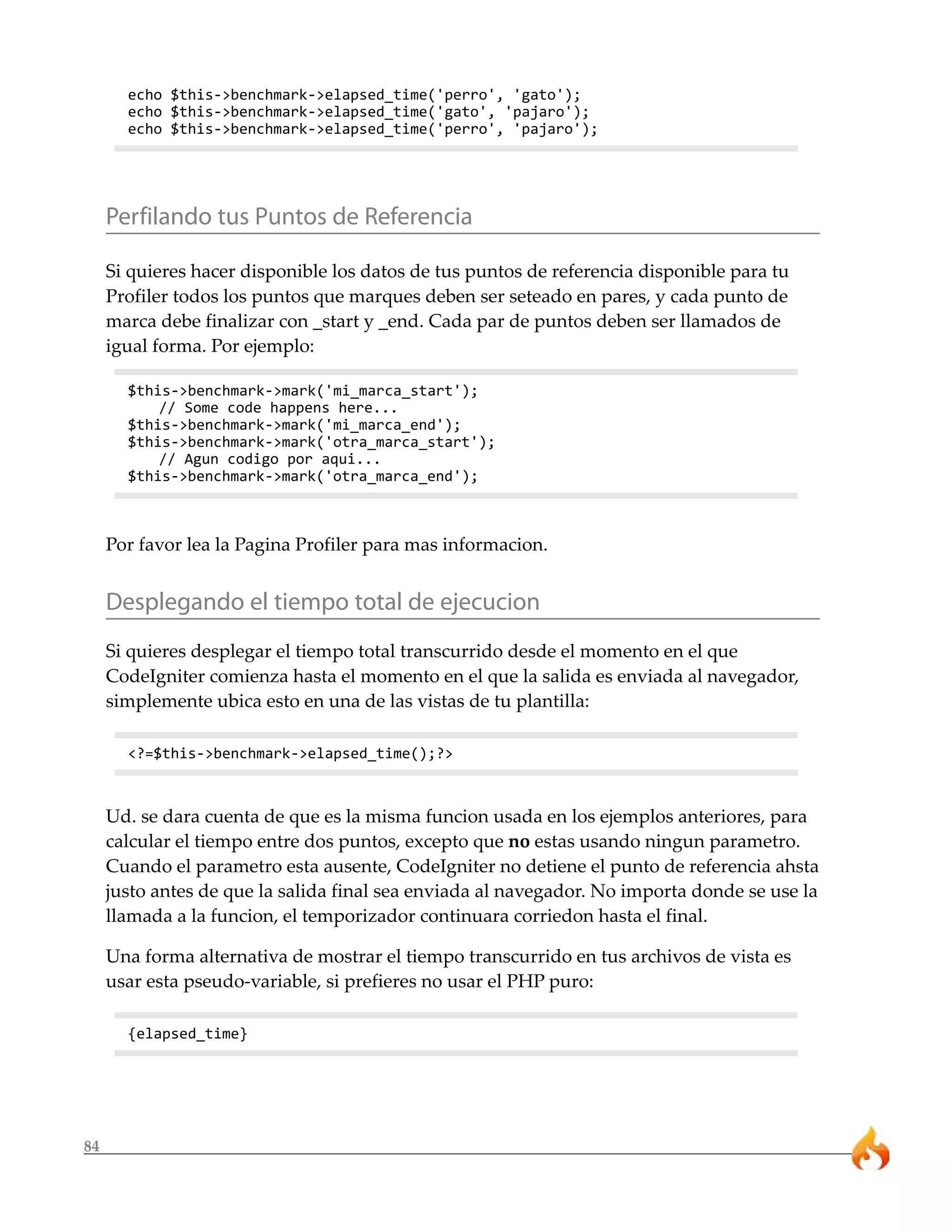 echo $this->benchmark->elapsed_time('perro', 'gato');
       echo $this->benchmark->elapsed_time('gato', 'pajaro');
       echo $this->benchmark->elapsed_time('perro', 'pajaro');




     Perfilando tus Puntos de Referencia

     Si quieres hacer disponible los datos de tus puntos de referencia disponible para tu
     Profiler todos los puntos que marques deben ser seteado en pares, y cada punto de
     marca debe finalizar con _start y _end. Cada par de puntos deben ser llamados de
     igual forma. Por ejemplo:

       $this->benchmark->mark('mi_marca_start');
           // Some code happens here...
       $this->benchmark->mark('mi_marca_end');
       $this->benchmark->mark('otra_marca_start');
           // Agun codigo por aqui...
       $this->benchmark->mark('otra_marca_end');



     Por favor lea la Pagina Profiler para mas informacion.


     Desplegando el tiempo total de ejecucion
     Si quieres desplegar el tiempo total transcurrido desde el momento en el que
     CodeIgniter comienza hasta el momento en el que la salida es enviada al navegador,
     simplemente ubica esto en una de las vistas de tu plantilla:

       <?=$this->benchmark->elapsed_time();?>



     Ud. se dara cuenta de que es la misma funcion usada en los ejemplos anteriores, para
     calcular el tiempo entre dos puntos, excepto que no estas usando ningun parametro.
     Cuando el parametro esta ausente, CodeIgniter no detiene el punto de referencia ahsta
     justo antes de que la salida final sea enviada al navegador. No importa donde se use la
     llamada a la funcion, el temporizador continuara corriedon hasta el final.

     Una forma alternativa de mostrar el tiempo transcurrido en tus archivos de vista es
     usar esta pseudo-variable, si prefieres no usar el PHP puro:

       {elapsed_time}




84
 