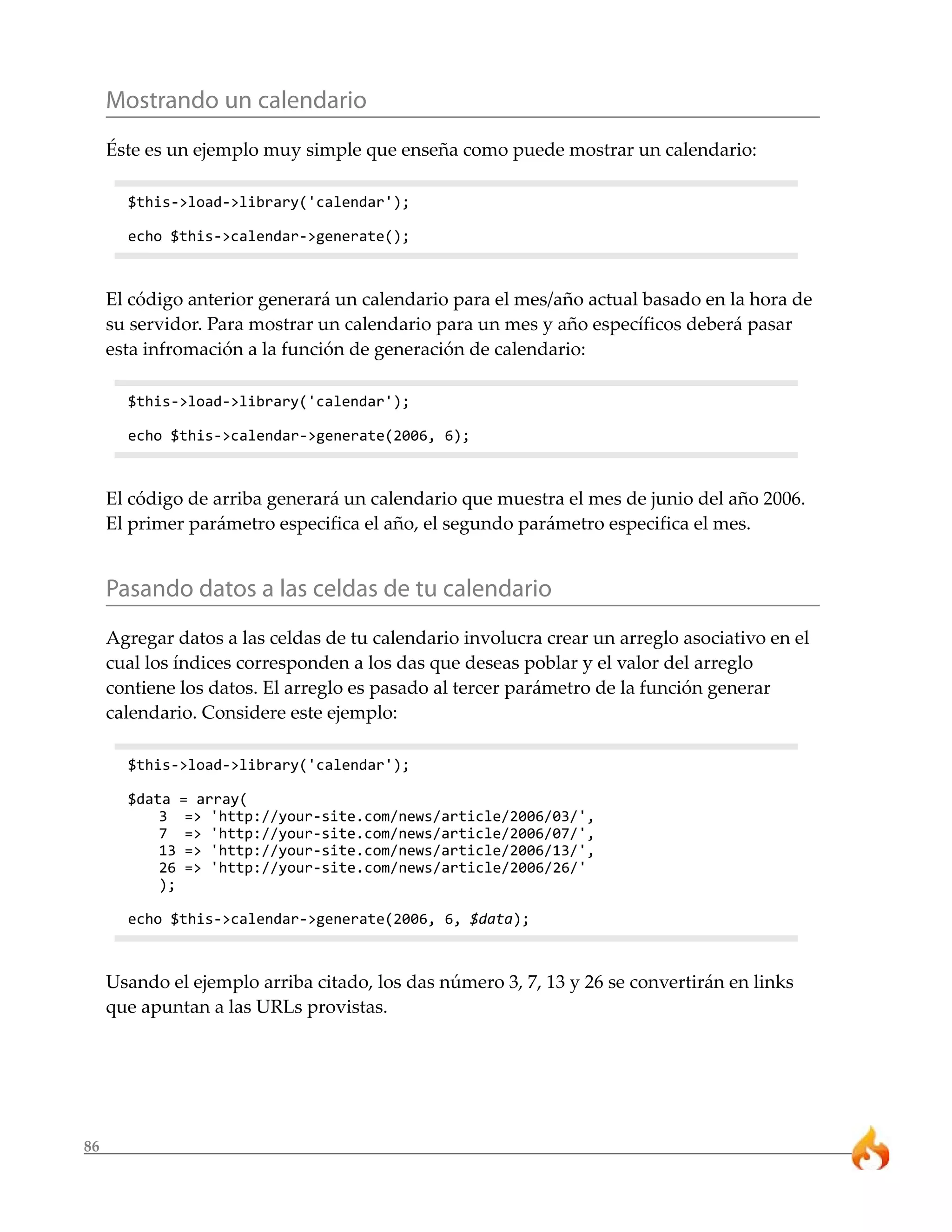 Mostrando un calendario
     Éste es un ejemplo muy simple que enseña como puede mostrar un calendario:

       $this->load->library('calendar');

       echo $this->calendar->generate();



     El código anterior generará un calendario para el mes/año actual basado en la hora de
     su servidor. Para mostrar un calendario para un mes y año específicos deberá pasar
     esta infromación a la función de generación de calendario:

       $this->load->library('calendar');

       echo $this->calendar->generate(2006, 6);



     El código de arriba generará un calendario que muestra el mes de junio del año 2006.
     El primer parámetro especifica el año, el segundo parámetro especifica el mes.


     Pasando datos a las celdas de tu calendario
     Agregar datos a las celdas de tu calendario involucra crear un arreglo asociativo en el
     cual los índices corresponden a los das que deseas poblar y el valor del arreglo
     contiene los datos. El arreglo es pasado al tercer parámetro de la función generar
     calendario. Considere este ejemplo:

       $this->load->library('calendar');

       $data = array(
           3 => 'http://your-site.com/news/article/2006/03/',
           7 => 'http://your-site.com/news/article/2006/07/',
           13 => 'http://your-site.com/news/article/2006/13/',
           26 => 'http://your-site.com/news/article/2006/26/'
           );

       echo $this->calendar->generate(2006, 6, $data);



     Usando el ejemplo arriba citado, los das número 3, 7, 13 y 26 se convertirán en links
     que apuntan a las URLs provistas.




86
 