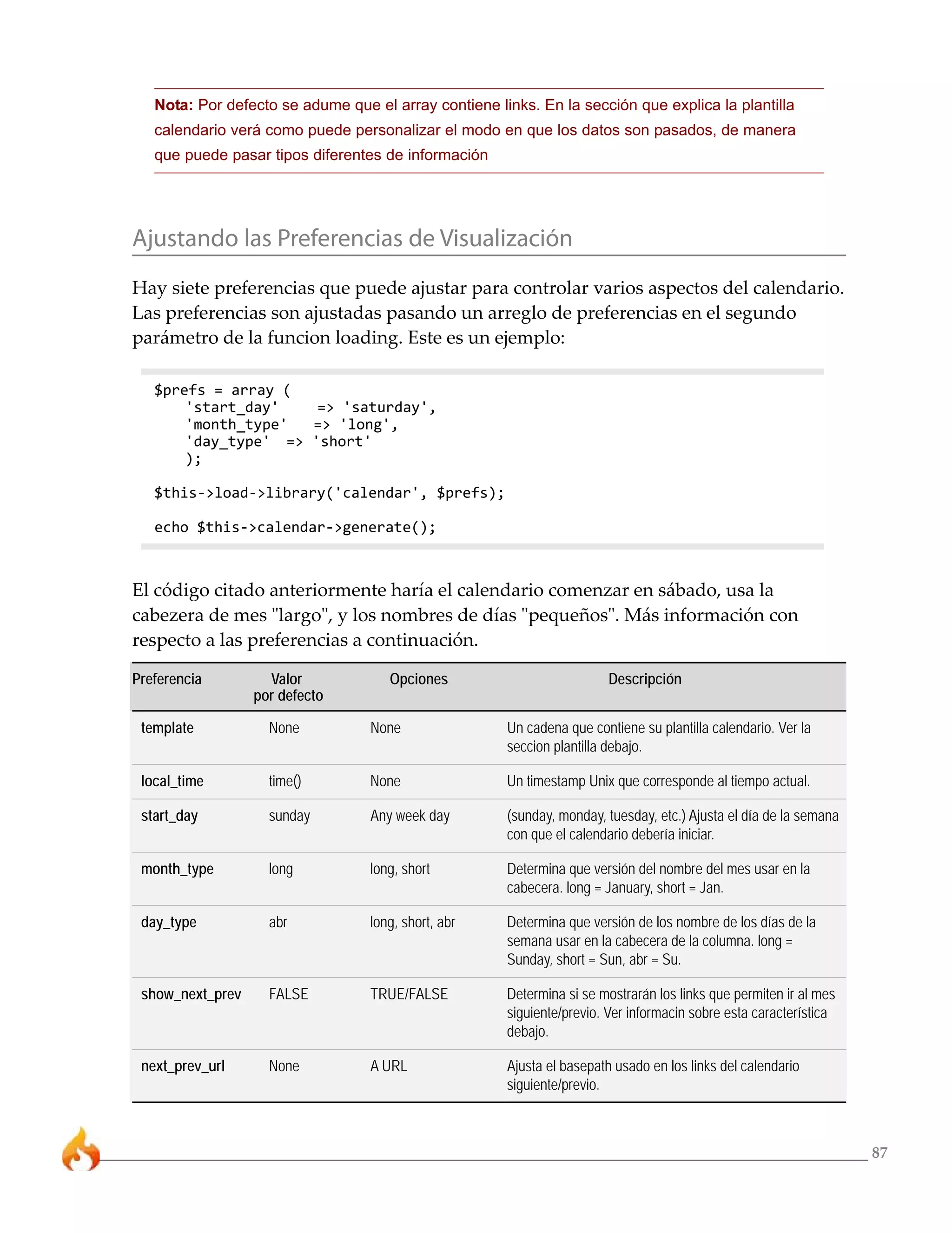 Nota: Por defecto se adume que el array contiene links. En la sección que explica la plantilla
   calendario verá como puede personalizar el modo en que los datos son pasados, de manera
   que puede pasar tipos diferentes de información




Ajustando las Preferencias de Visualización
Hay siete preferencias que puede ajustar para controlar varios aspectos del calendario.
Las preferencias son ajustadas pasando un arreglo de preferencias en el segundo
parámetro de la funcion loading. Este es un ejemplo:

   $prefs = array (
       'start_day'    => 'saturday',
       'month_type'  => 'long',
       'day_type' => 'short'
       );

   $this->load->library('calendar', $prefs);

   echo $this->calendar->generate();



El código citado anteriormente haría el calendario comenzar en sábado, usa la
cabezera de mes "largo", y los nombres de días "pequeños". Más información con
respecto a las preferencias a continuación.

Preferencia         Valor            Opciones                           Descripción
                  por defecto

 template           None          None                Un cadena que contiene su plantilla calendario. Ver la
                                                      seccion plantilla debajo.

 local_time         time()        None                Un timestamp Unix que corresponde al tiempo actual.

 start_day          sunday        Any week day        (sunday, monday, tuesday, etc.) Ajusta el día de la semana
                                                      con que el calendario debería iniciar.

 month_type         long          long, short         Determina que versión del nombre del mes usar en la
                                                      cabecera. long = January, short = Jan.

 day_type           abr           long, short, abr    Determina que versión de los nombre de los días de la
                                                      semana usar en la cabecera de la columna. long =
                                                      Sunday, short = Sun, abr = Su.

 show_next_prev     FALSE         TRUE/FALSE          Determina si se mostrarán los links que permiten ir al mes
                                                      siguiente/previo. Ver informacin sobre esta característica
                                                      debajo.

 next_prev_url      None          A URL               Ajusta el basepath usado en los links del calendario
                                                      siguiente/previo.



                                                                                                                   87
 