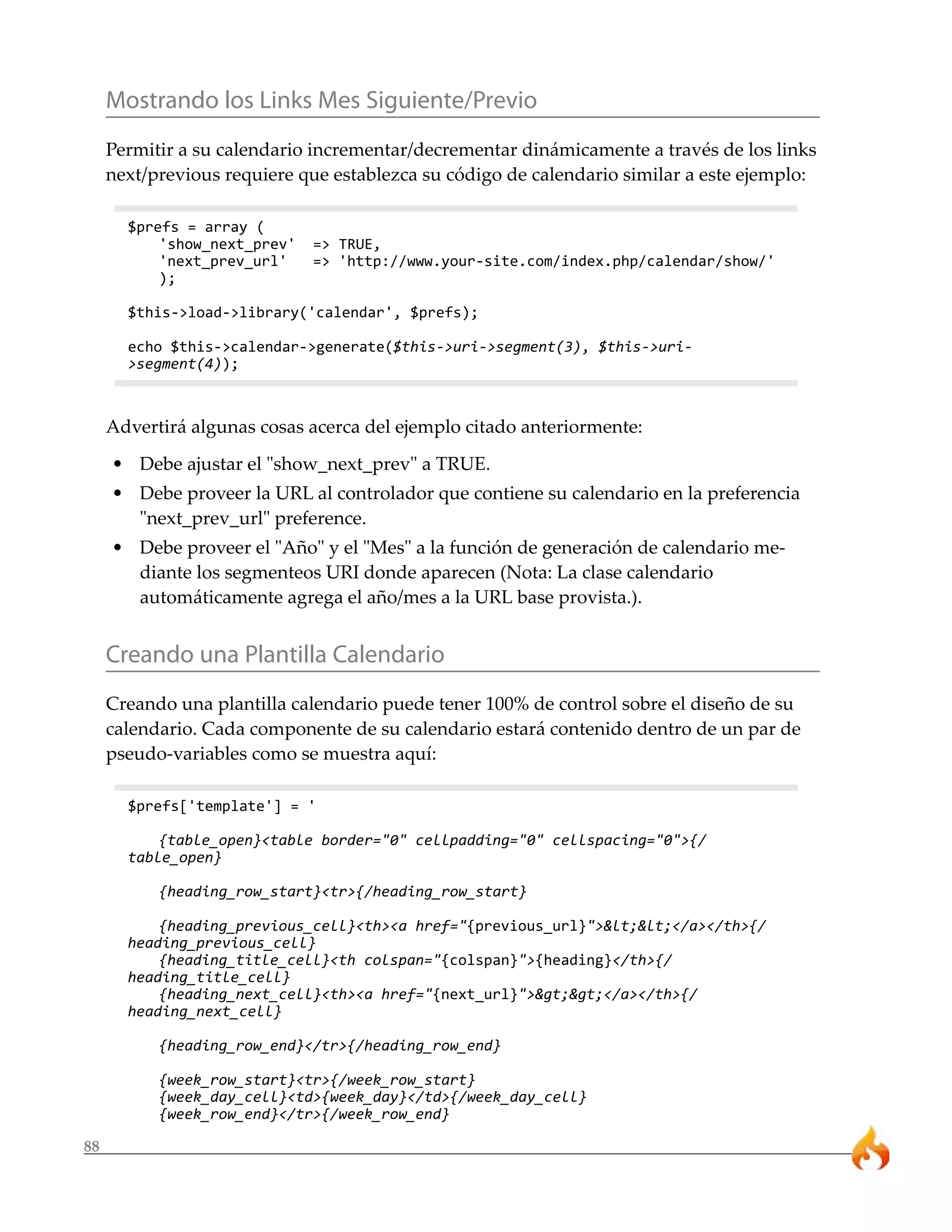 Mostrando los Links Mes Siguiente/Previo
     Permitir a su calendario incrementar/decrementar dinámicamente a través de los links
     next/previous requiere que establezca su código de calendario similar a este ejemplo:

       $prefs = array (
           'show_next_prev'   => TRUE,
           'next_prev_url'    => 'http://www.your-site.com/index.php/calendar/show/'
           );

       $this->load->library('calendar', $prefs);

       echo $this->calendar->generate($this->uri->segment(3), $this->uri-
       >segment(4));



     Advertirá algunas cosas acerca del ejemplo citado anteriormente:
     • Debe ajustar el "show_next_prev" a TRUE.
     • Debe proveer la URL al controlador que contiene su calendario en la preferencia
       "next_prev_url" preference.
     • Debe proveer el "Año" y el "Mes" a la función de generación de calendario me-
       diante los segmenteos URI donde aparecen (Nota: La clase calendario
       automáticamente agrega el año/mes a la URL base provista.).


     Creando una Plantilla Calendario
     Creando una plantilla calendario puede tener 100% de control sobre el diseño de su
     calendario. Cada componente de su calendario estará contenido dentro de un par de
     pseudo-variables como se muestra aquí:

       $prefs['template'] = '

           {table_open}<table border="0" cellpadding="0" cellspacing="0">{/
       table_open}

           {heading_row_start}<tr>{/heading_row_start}

           {heading_previous_cell}<th><a href="{previous_url}"><<</a></th>{/
       heading_previous_cell}
           {heading_title_cell}<th colspan="{colspan}">{heading}</th>{/
       heading_title_cell}
           {heading_next_cell}<th><a href="{next_url}">>></a></th>{/
       heading_next_cell}

           {heading_row_end}</tr>{/heading_row_end}

           {week_row_start}<tr>{/week_row_start}
           {week_day_cell}<td>{week_day}</td>{/week_day_cell}
           {week_row_end}</tr>{/week_row_end}

88
 
